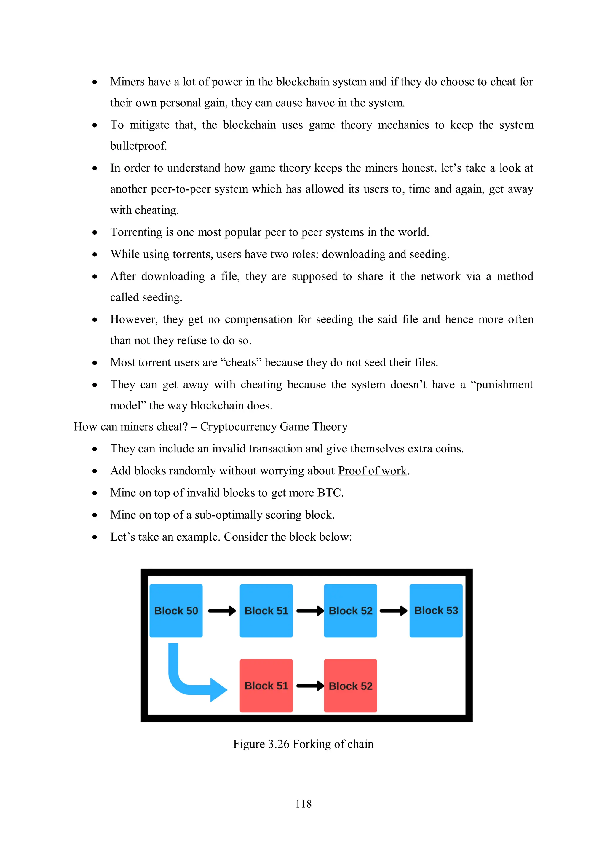118  Miners have a lot of power in the blockchain system and if they do choose to cheat for their own personal gain, they can cause havoc in the system.  To mitigate that, the blockchain uses game theory mechanics to keep the system bulletproof.  In order to understand how game theory keeps the miners honest, let’s take a look at another peer-to-peer system which has allowed its users to, time and again, get away with cheating.  Torrenting is one most popular peer to peer systems in the world.  While using torrents, users have two roles: downloading and seeding.  After downloading a file, they are supposed to share it the network via a method called seeding.  However, they get no compensation for seeding the said file and hence more often than not they refuse to do so.  Most torrent users are “cheats” because they do not seed their files.  They can get away with cheating because the system doesn’t have a “punishment model” the way blockchain does. How can miners cheat? – Cryptocurrency Game Theory  They can include an invalid transaction and give themselves extra coins.  Add blocks randomly without worrying about Proof of work.  Mine on top of invalid blocks to get more BTC.  Mine on top of a sub-optimally scoring block.  Let’s take an example. Consider the block below: Figure 3.26 Forking of chain 