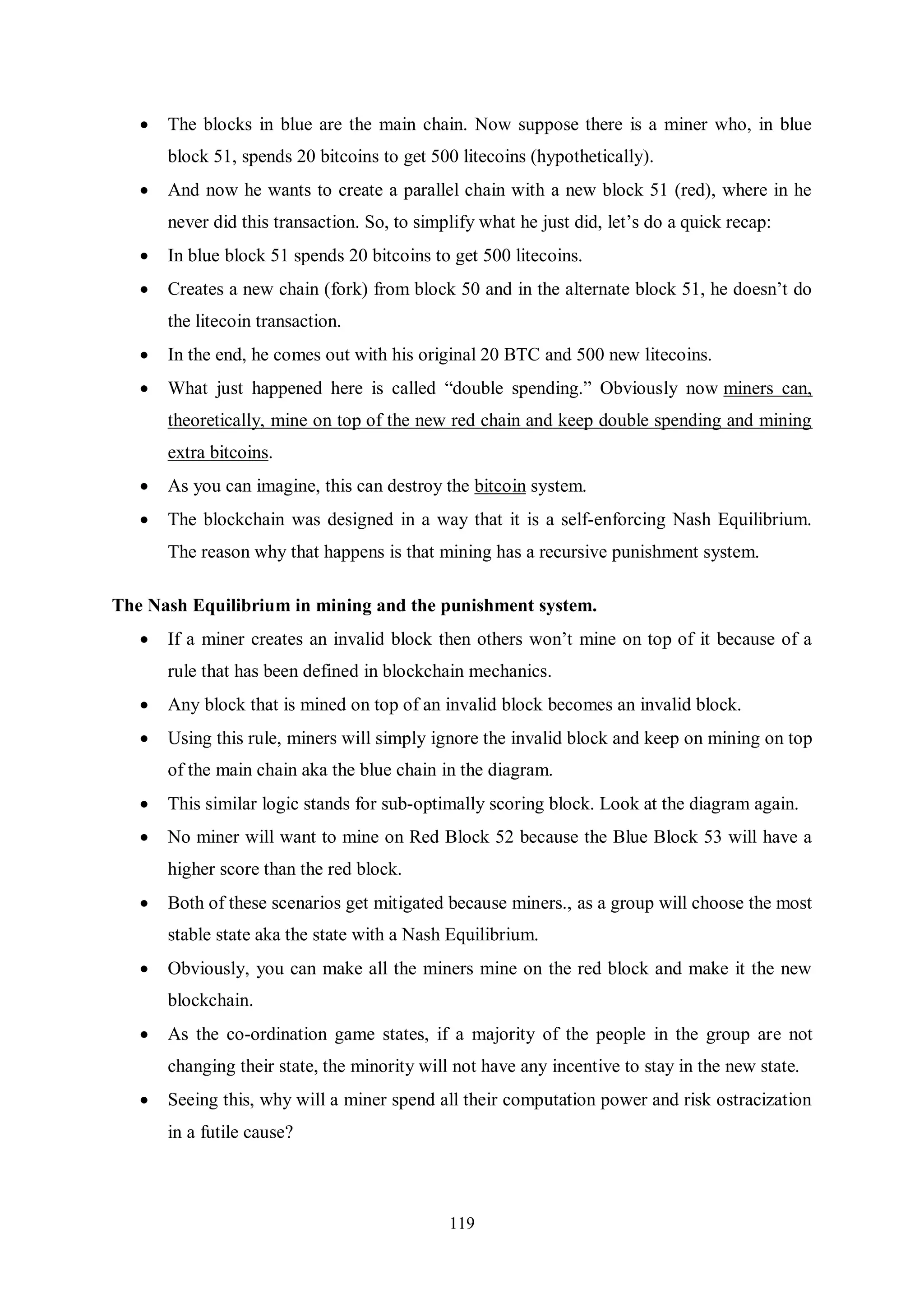 119  The blocks in blue are the main chain. Now suppose there is a miner who, in blue block 51, spends 20 bitcoins to get 500 litecoins (hypothetically).  And now he wants to create a parallel chain with a new block 51 (red), where in he never did this transaction. So, to simplify what he just did, let’s do a quick recap:  In blue block 51 spends 20 bitcoins to get 500 litecoins.  Creates a new chain (fork) from block 50 and in the alternate block 51, he doesn’t do the litecoin transaction.  In the end, he comes out with his original 20 BTC and 500 new litecoins.  What just happened here is called “double spending.” Obviously now miners can, theoretically, mine on top of the new red chain and keep double spending and mining extra bitcoins.  As you can imagine, this can destroy the bitcoin system.  The blockchain was designed in a way that it is a self-enforcing Nash Equilibrium. The reason why that happens is that mining has a recursive punishment system. The Nash Equilibrium in mining and the punishment system.  If a miner creates an invalid block then others won’t mine on top of it because of a rule that has been defined in blockchain mechanics.  Any block that is mined on top of an invalid block becomes an invalid block.  Using this rule, miners will simply ignore the invalid block and keep on mining on top of the main chain aka the blue chain in the diagram.  This similar logic stands for sub-optimally scoring block. Look at the diagram again.  No miner will want to mine on Red Block 52 because the Blue Block 53 will have a higher score than the red block.  Both of these scenarios get mitigated because miners., as a group will choose the most stable state aka the state with a Nash Equilibrium.  Obviously, you can make all the miners mine on the red block and make it the new blockchain.  As the co-ordination game states, if a majority of the people in the group are not changing their state, the minority will not have any incentive to stay in the new state.  Seeing this, why will a miner spend all their computation power and risk ostracization in a futile cause? 