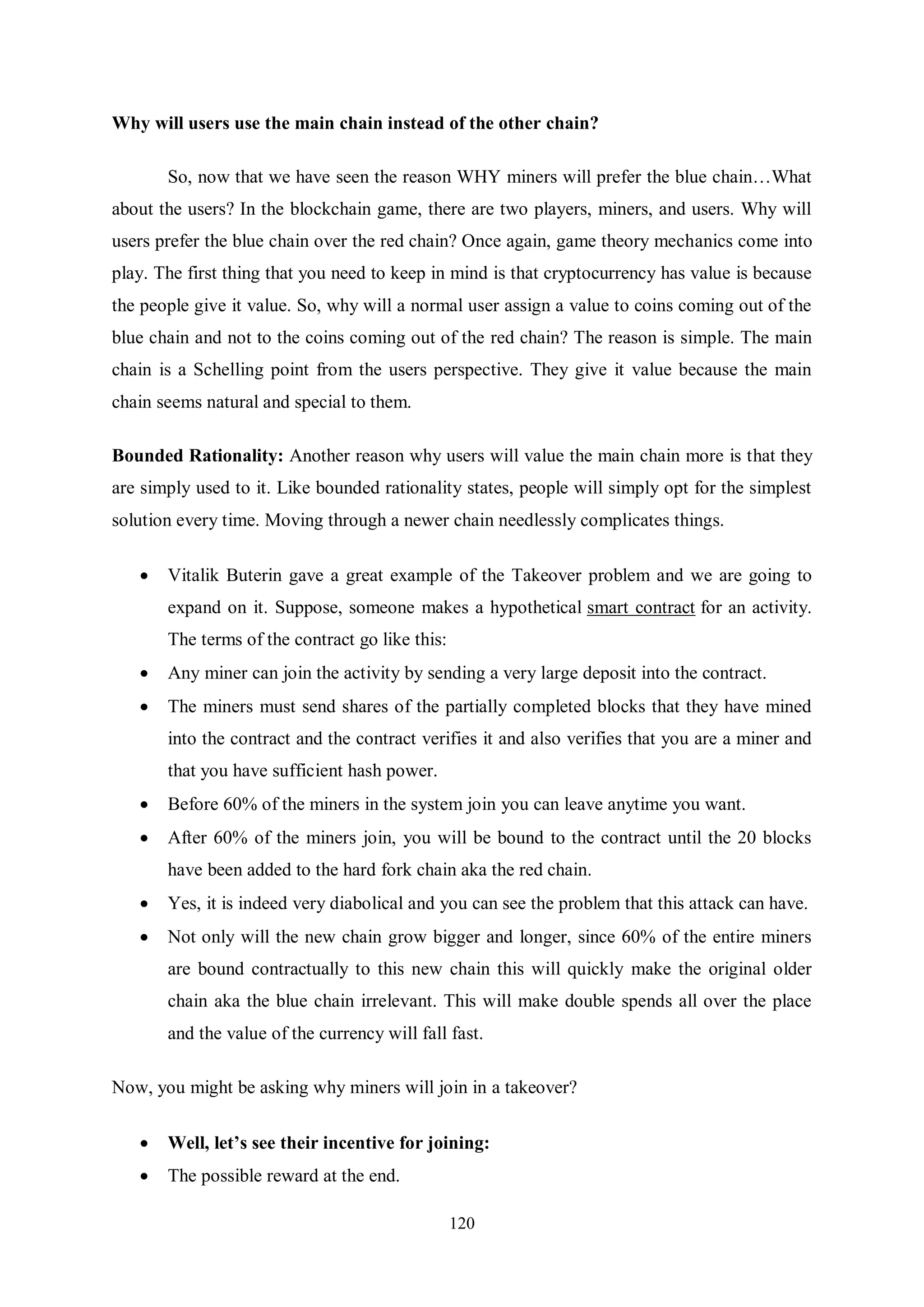 120 Why will users use the main chain instead of the other chain? So, now that we have seen the reason WHY miners will prefer the blue chain…What about the users? In the blockchain game, there are two players, miners, and users. Why will users prefer the blue chain over the red chain? Once again, game theory mechanics come into play. The first thing that you need to keep in mind is that cryptocurrency has value is because the people give it value. So, why will a normal user assign a value to coins coming out of the blue chain and not to the coins coming out of the red chain? The reason is simple. The main chain is a Schelling point from the users perspective. They give it value because the main chain seems natural and special to them. Bounded Rationality: Another reason why users will value the main chain more is that they are simply used to it. Like bounded rationality states, people will simply opt for the simplest solution every time. Moving through a newer chain needlessly complicates things.  Vitalik Buterin gave a great example of the Takeover problem and we are going to expand on it. Suppose, someone makes a hypothetical smart contract for an activity. The terms of the contract go like this:  Any miner can join the activity by sending a very large deposit into the contract.  The miners must send shares of the partially completed blocks that they have mined into the contract and the contract verifies it and also verifies that you are a miner and that you have sufficient hash power.  Before 60% of the miners in the system join you can leave anytime you want.  After 60% of the miners join, you will be bound to the contract until the 20 blocks have been added to the hard fork chain aka the red chain.  Yes, it is indeed very diabolical and you can see the problem that this attack can have.  Not only will the new chain grow bigger and longer, since 60% of the entire miners are bound contractually to this new chain this will quickly make the original older chain aka the blue chain irrelevant. This will make double spends all over the place and the value of the currency will fall fast. Now, you might be asking why miners will join in a takeover?  Well, let’s see their incentive for joining:  The possible reward at the end. 