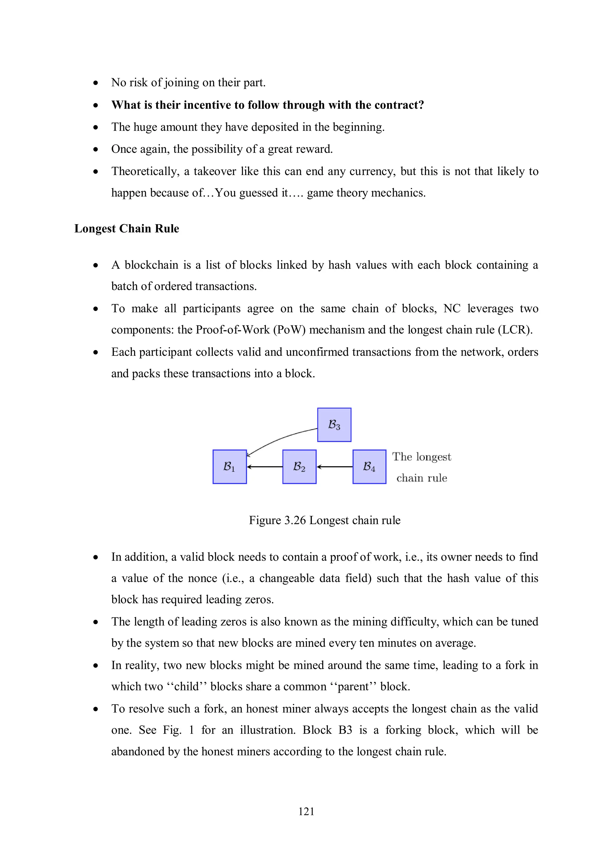 121  No risk of joining on their part.  What is their incentive to follow through with the contract?  The huge amount they have deposited in the beginning.  Once again, the possibility of a great reward.  Theoretically, a takeover like this can end any currency, but this is not that likely to happen because of…You guessed it…. game theory mechanics. Longest Chain Rule  A blockchain is a list of blocks linked by hash values with each block containing a batch of ordered transactions.  To make all participants agree on the same chain of blocks, NC leverages two components: the Proof-of-Work (PoW) mechanism and the longest chain rule (LCR).  Each participant collects valid and unconfirmed transactions from the network, orders and packs these transactions into a block. Figure 3.26 Longest chain rule  In addition, a valid block needs to contain a proof of work, i.e., its owner needs to find a value of the nonce (i.e., a changeable data field) such that the hash value of this block has required leading zeros.  The length of leading zeros is also known as the mining difficulty, which can be tuned by the system so that new blocks are mined every ten minutes on average.  In reality, two new blocks might be mined around the same time, leading to a fork in which two ‘‘child’’ blocks share a common ‘‘parent’’ block.  To resolve such a fork, an honest miner always accepts the longest chain as the valid one. See Fig. 1 for an illustration. Block B3 is a forking block, which will be abandoned by the honest miners according to the longest chain rule. 