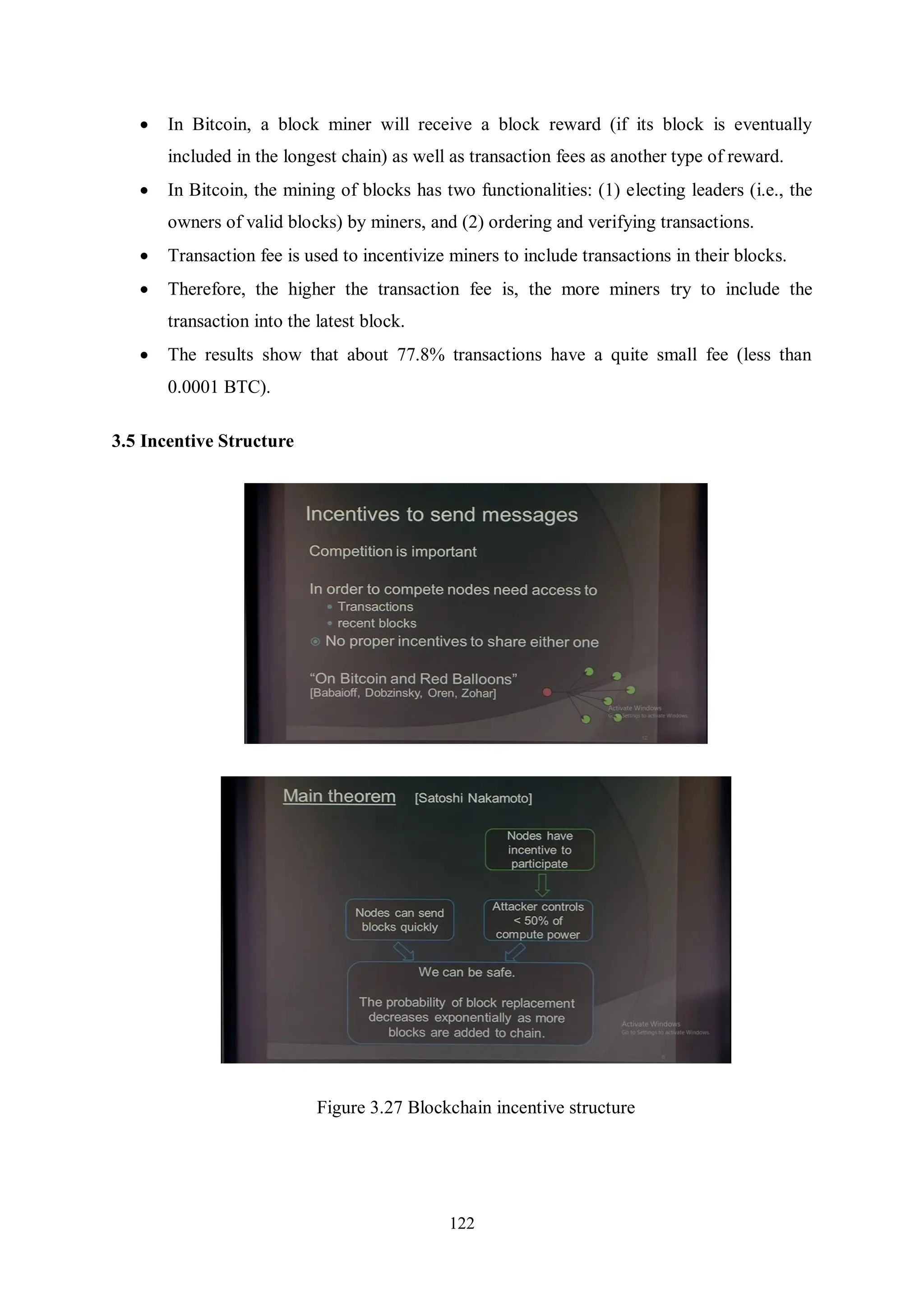 122  In Bitcoin, a block miner will receive a block reward (if its block is eventually included in the longest chain) as well as transaction fees as another type of reward.  In Bitcoin, the mining of blocks has two functionalities: (1) electing leaders (i.e., the owners of valid blocks) by miners, and (2) ordering and verifying transactions.  Transaction fee is used to incentivize miners to include transactions in their blocks.  Therefore, the higher the transaction fee is, the more miners try to include the transaction into the latest block.  The results show that about 77.8% transactions have a quite small fee (less than 0.0001 BTC). 3.5 Incentive Structure Figure 3.27 Blockchain incentive structure 
