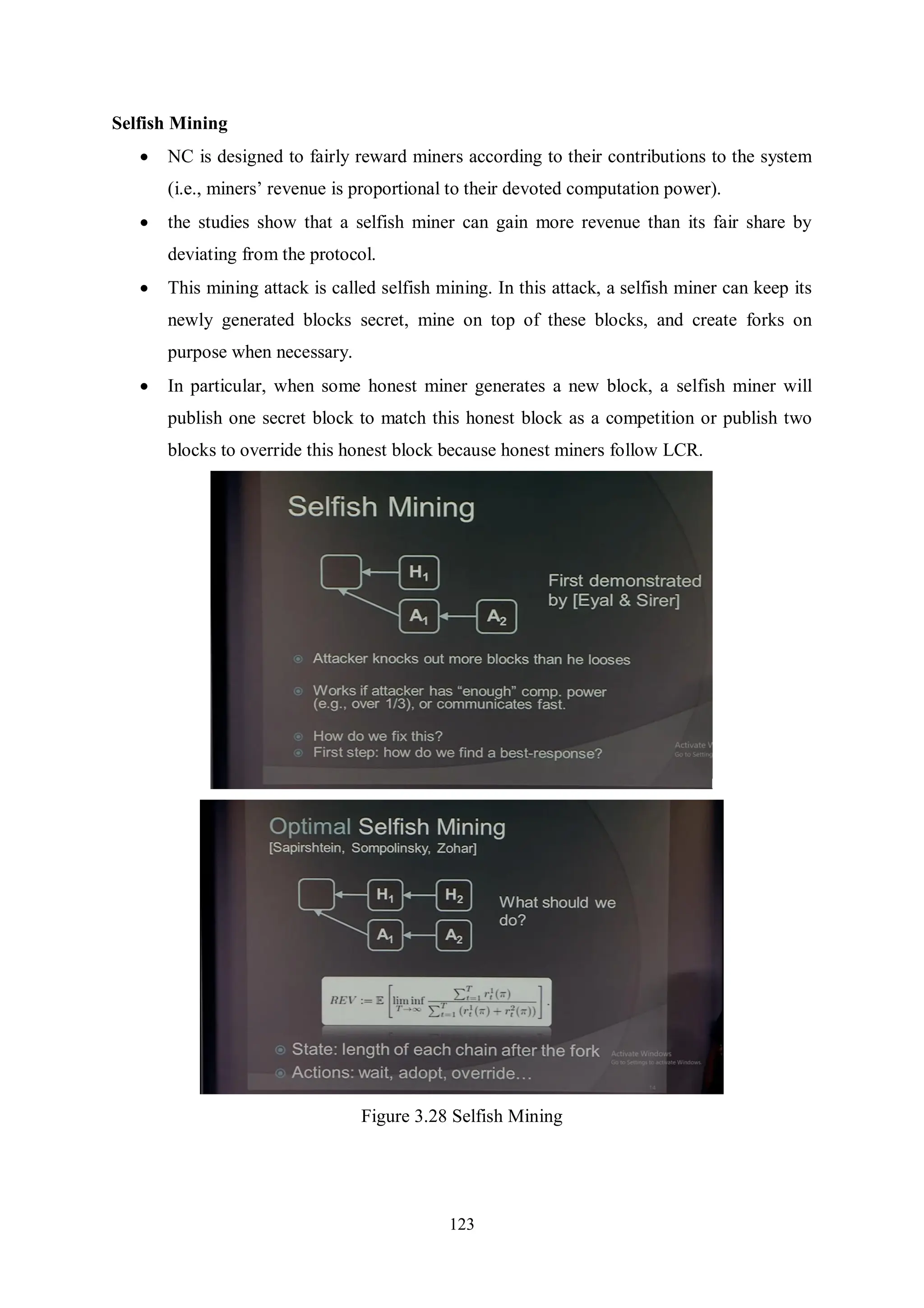 123 Selfish Mining  NC is designed to fairly reward miners according to their contributions to the system (i.e., miners’ revenue is proportional to their devoted computation power).  the studies show that a selfish miner can gain more revenue than its fair share by deviating from the protocol.  This mining attack is called selfish mining. In this attack, a selfish miner can keep its newly generated blocks secret, mine on top of these blocks, and create forks on purpose when necessary.  In particular, when some honest miner generates a new block, a selfish miner will publish one secret block to match this honest block as a competition or publish two blocks to override this honest block because honest miners follow LCR. Figure 3.28 Selfish Mining 