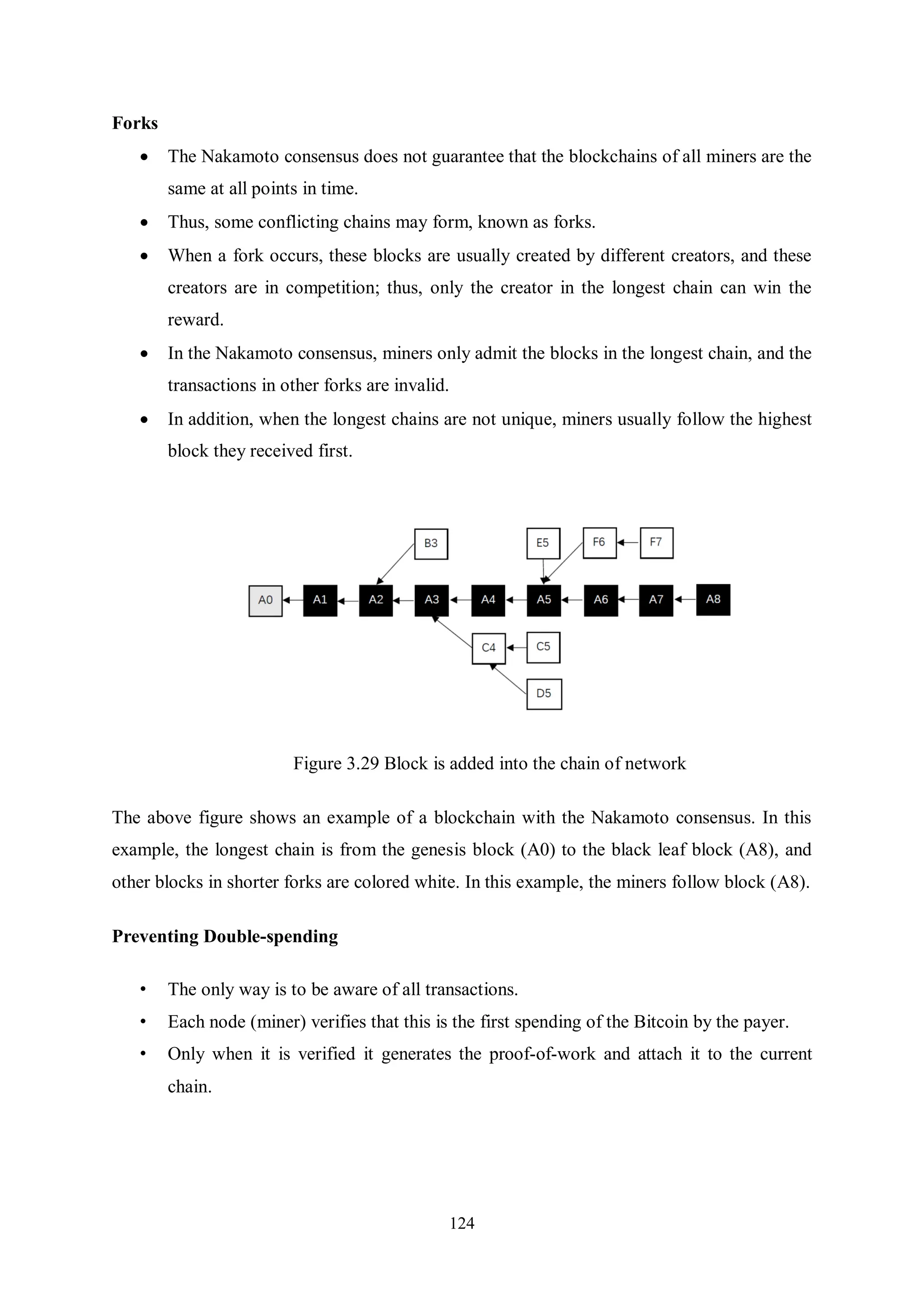 124 Forks  The Nakamoto consensus does not guarantee that the blockchains of all miners are the same at all points in time.  Thus, some conflicting chains may form, known as forks.  When a fork occurs, these blocks are usually created by different creators, and these creators are in competition; thus, only the creator in the longest chain can win the reward.  In the Nakamoto consensus, miners only admit the blocks in the longest chain, and the transactions in other forks are invalid.  In addition, when the longest chains are not unique, miners usually follow the highest block they received first. Figure 3.29 Block is added into the chain of network The above figure shows an example of a blockchain with the Nakamoto consensus. In this example, the longest chain is from the genesis block (A0) to the black leaf block (A8), and other blocks in shorter forks are colored white. In this example, the miners follow block (A8). Preventing Double-spending • The only way is to be aware of all transactions. • Each node (miner) verifies that this is the first spending of the Bitcoin by the payer. • Only when it is verified it generates the proof-of-work and attach it to the current chain. 