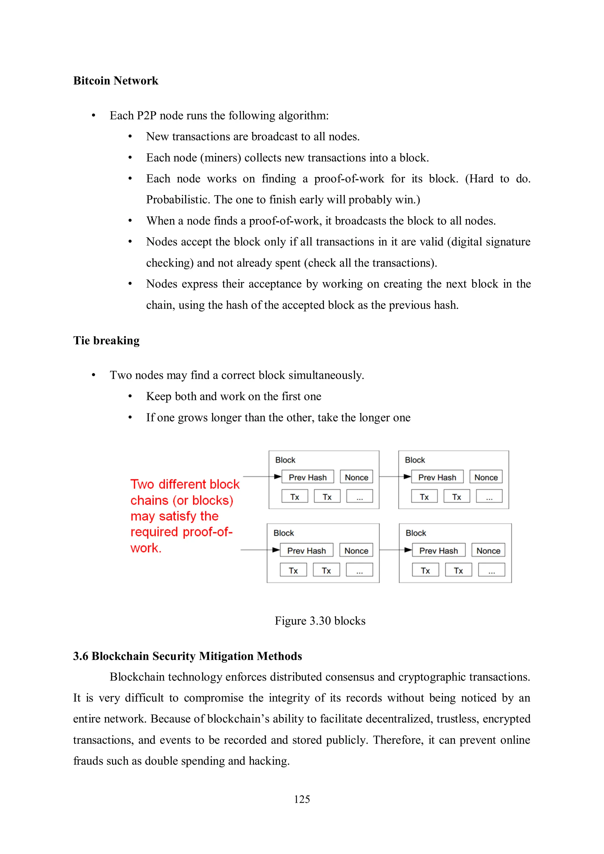 125 Bitcoin Network • Each P2P node runs the following algorithm: • New transactions are broadcast to all nodes. • Each node (miners) collects new transactions into a block. • Each node works on finding a proof-of-work for its block. (Hard to do. Probabilistic. The one to finish early will probably win.) • When a node finds a proof-of-work, it broadcasts the block to all nodes. • Nodes accept the block only if all transactions in it are valid (digital signature checking) and not already spent (check all the transactions). • Nodes express their acceptance by working on creating the next block in the chain, using the hash of the accepted block as the previous hash. Tie breaking • Two nodes may find a correct block simultaneously. • Keep both and work on the first one • If one grows longer than the other, take the longer one Figure 3.30 blocks 3.6 Blockchain Security Mitigation Methods Blockchain technology enforces distributed consensus and cryptographic transactions. It is very difficult to compromise the integrity of its records without being noticed by an entire network. Because of blockchain’s ability to facilitate decentralized, trustless, encrypted transactions, and events to be recorded and stored publicly. Therefore, it can prevent online frauds such as double spending and hacking. 