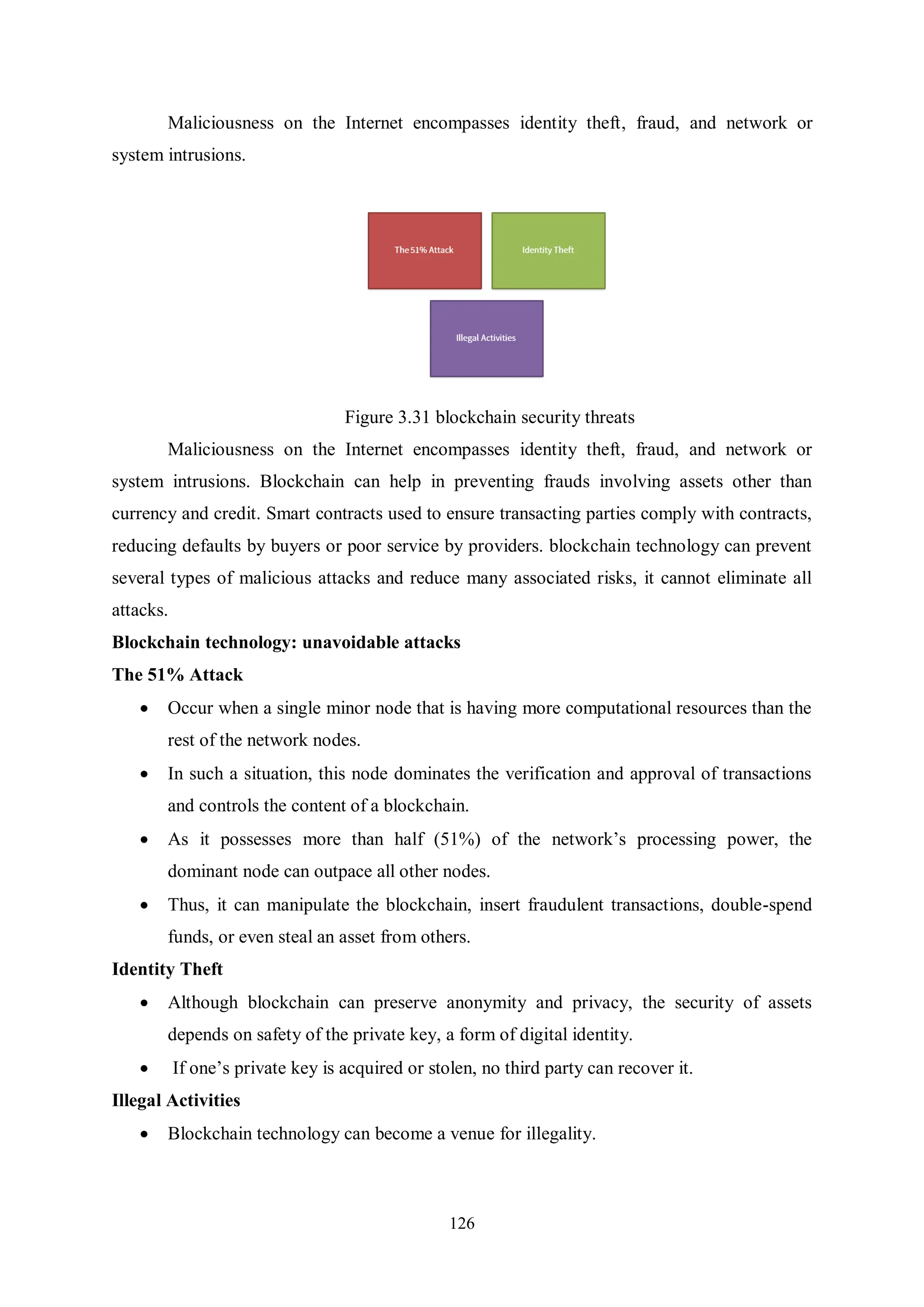 126 Maliciousness on the Internet encompasses identity theft, fraud, and network or system intrusions. Figure 3.31 blockchain security threats Maliciousness on the Internet encompasses identity theft, fraud, and network or system intrusions. Blockchain can help in preventing frauds involving assets other than currency and credit. Smart contracts used to ensure transacting parties comply with contracts, reducing defaults by buyers or poor service by providers. blockchain technology can prevent several types of malicious attacks and reduce many associated risks, it cannot eliminate all attacks. Blockchain technology: unavoidable attacks The 51% Attack  Occur when a single minor node that is having more computational resources than the rest of the network nodes.  In such a situation, this node dominates the verification and approval of transactions and controls the content of a blockchain.  As it possesses more than half (51%) of the network’s processing power, the dominant node can outpace all other nodes.  Thus, it can manipulate the blockchain, insert fraudulent transactions, double-spend funds, or even steal an asset from others. Identity Theft  Although blockchain can preserve anonymity and privacy, the security of assets depends on safety of the private key, a form of digital identity.  If one’s private key is acquired or stolen, no third party can recover it. Illegal Activities  Blockchain technology can become a venue for illegality. 