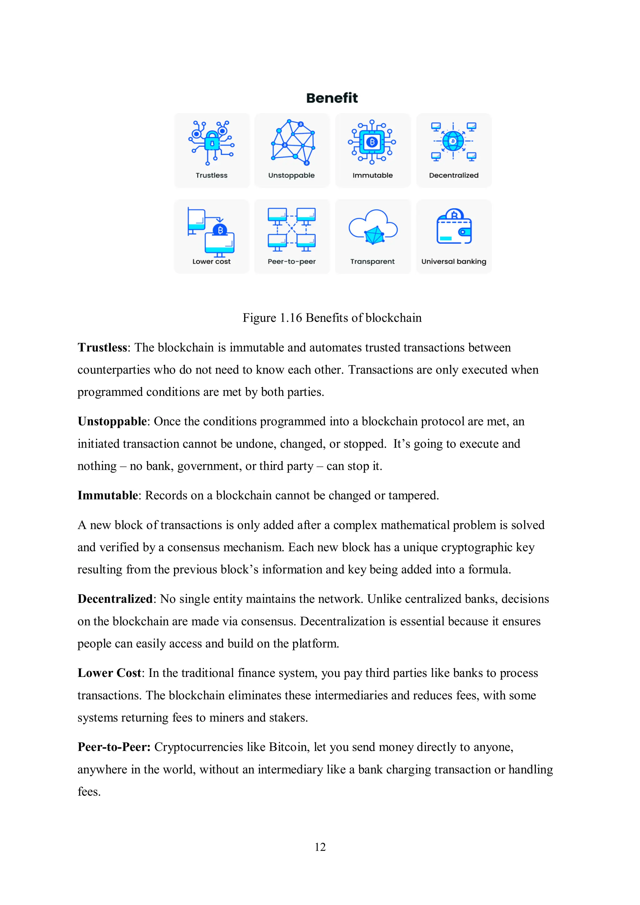 12 Figure 1.16 Benefits of blockchain Trustless: The blockchain is immutable and automates trusted transactions between counterparties who do not need to know each other. Transactions are only executed when programmed conditions are met by both parties. Unstoppable: Once the conditions programmed into a blockchain protocol are met, an initiated transaction cannot be undone, changed, or stopped. It’s going to execute and nothing – no bank, government, or third party – can stop it. Immutable: Records on a blockchain cannot be changed or tampered. A new block of transactions is only added after a complex mathematical problem is solved and verified by a consensus mechanism. Each new block has a unique cryptographic key resulting from the previous block’s information and key being added into a formula. Decentralized: No single entity maintains the network. Unlike centralized banks, decisions on the blockchain are made via consensus. Decentralization is essential because it ensures people can easily access and build on the platform. Lower Cost: In the traditional finance system, you pay third parties like banks to process transactions. The blockchain eliminates these intermediaries and reduces fees, with some systems returning fees to miners and stakers. Peer-to-Peer: Cryptocurrencies like Bitcoin, let you send money directly to anyone, anywhere in the world, without an intermediary like a bank charging transaction or handling fees. 