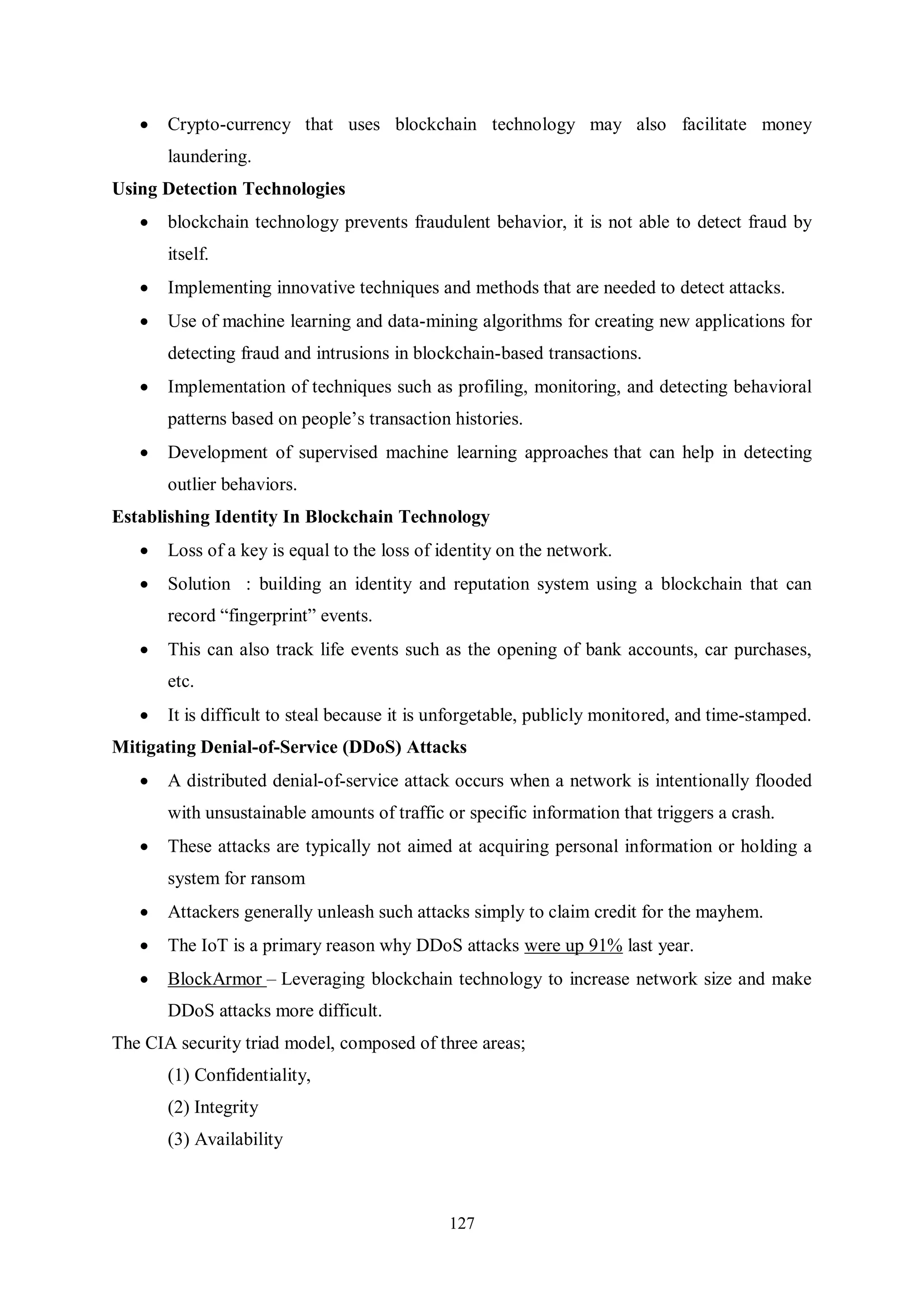 127  Crypto-currency that uses blockchain technology may also facilitate money laundering. Using Detection Technologies  blockchain technology prevents fraudulent behavior, it is not able to detect fraud by itself.  Implementing innovative techniques and methods that are needed to detect attacks.  Use of machine learning and data-mining algorithms for creating new applications for detecting fraud and intrusions in blockchain-based transactions.  Implementation of techniques such as profiling, monitoring, and detecting behavioral patterns based on people’s transaction histories.  Development of supervised machine learning approaches that can help in detecting outlier behaviors. Establishing Identity In Blockchain Technology  Loss of a key is equal to the loss of identity on the network.  Solution : building an identity and reputation system using a blockchain that can record “fingerprint” events.  This can also track life events such as the opening of bank accounts, car purchases, etc.  It is difficult to steal because it is unforgetable, publicly monitored, and time-stamped. Mitigating Denial-of-Service (DDoS) Attacks  A distributed denial-of-service attack occurs when a network is intentionally flooded with unsustainable amounts of traffic or specific information that triggers a crash.  These attacks are typically not aimed at acquiring personal information or holding a system for ransom  Attackers generally unleash such attacks simply to claim credit for the mayhem.  The IoT is a primary reason why DDoS attacks were up 91% last year.  BlockArmor – Leveraging blockchain technology to increase network size and make DDoS attacks more difficult. The CIA security triad model, composed of three areas; (1) Confidentiality, (2) Integrity (3) Availability 