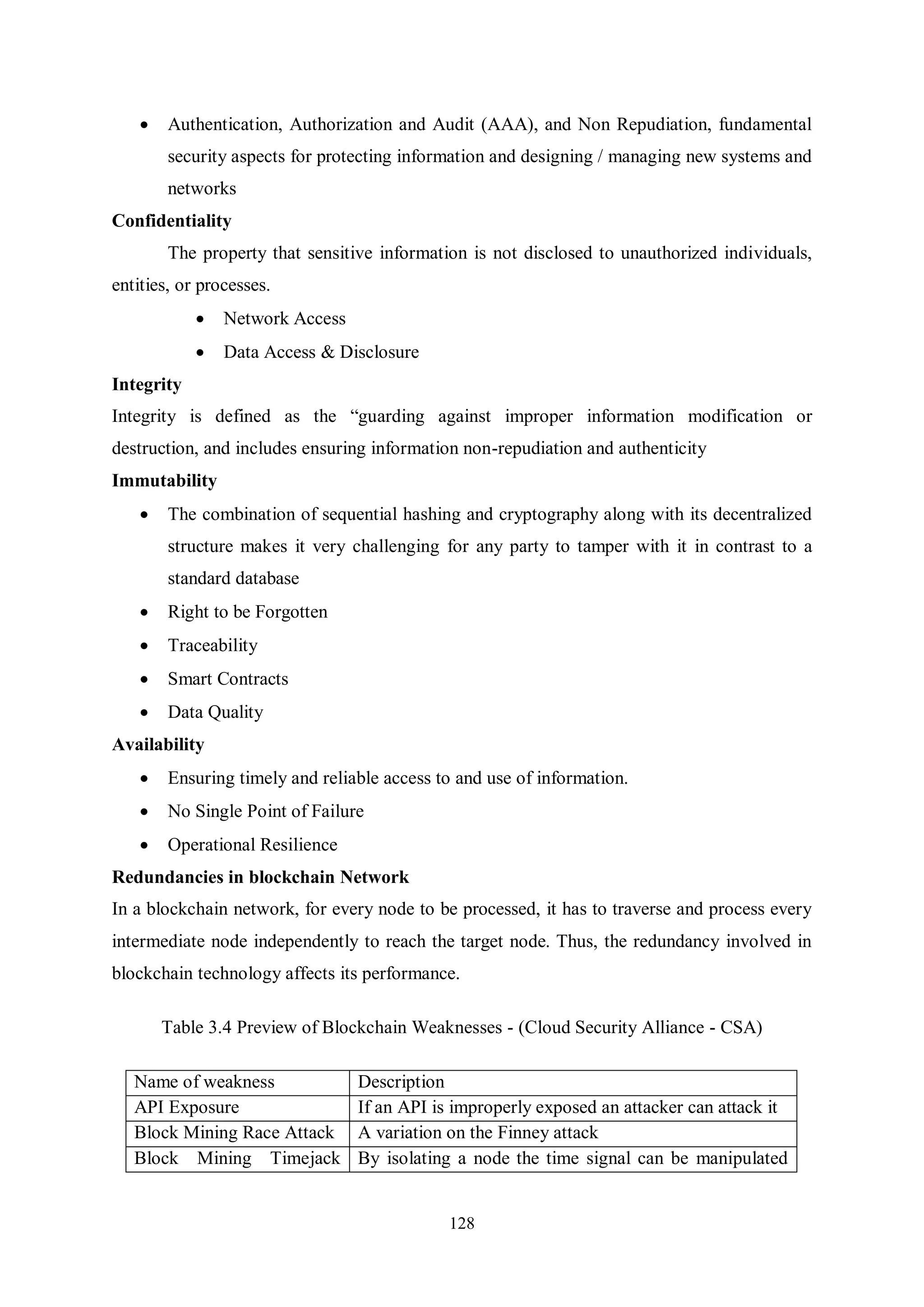 128  Authentication, Authorization and Audit (AAA), and Non Repudiation, fundamental security aspects for protecting information and designing / managing new systems and networks Confidentiality The property that sensitive information is not disclosed to unauthorized individuals, entities, or processes.  Network Access  Data Access & Disclosure Integrity Integrity is defined as the “guarding against improper information modification or destruction, and includes ensuring information non-repudiation and authenticity Immutability  The combination of sequential hashing and cryptography along with its decentralized structure makes it very challenging for any party to tamper with it in contrast to a standard database  Right to be Forgotten  Traceability  Smart Contracts  Data Quality Availability  Ensuring timely and reliable access to and use of information.  No Single Point of Failure  Operational Resilience Redundancies in blockchain Network In a blockchain network, for every node to be processed, it has to traverse and process every intermediate node independently to reach the target node. Thus, the redundancy involved in blockchain technology affects its performance. Table 3.4 Preview of Blockchain Weaknesses - (Cloud Security Alliance - CSA) Name of weakness Description API Exposure If an API is improperly exposed an attacker can attack it Block Mining Race Attack A variation on the Finney attack Block Mining Timejack By isolating a node the time signal can be manipulated 