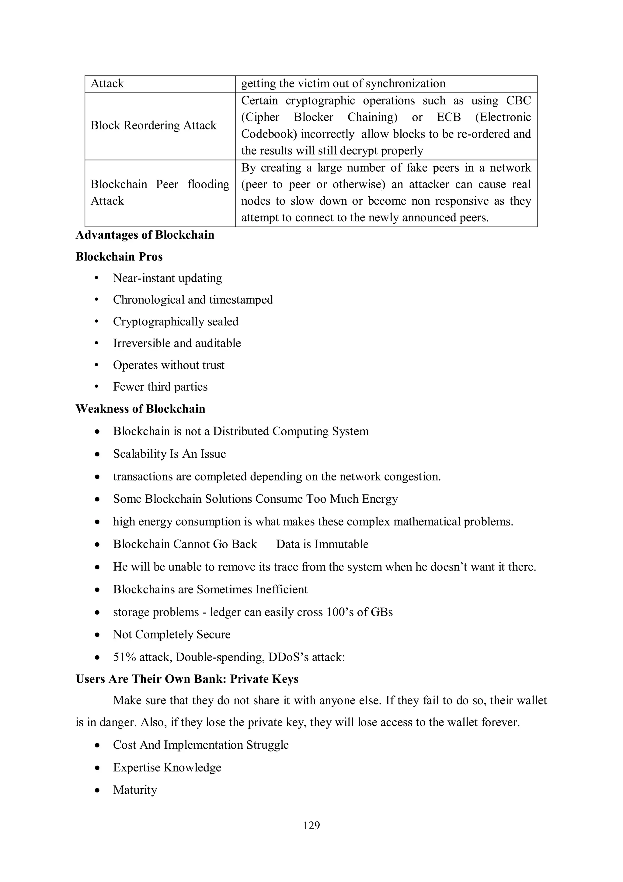 129 Attack getting the victim out of synchronization Block Reordering Attack Certain cryptographic operations such as using CBC (Cipher Blocker Chaining) or ECB (Electronic Codebook) incorrectly allow blocks to be re-ordered and the results will still decrypt properly Blockchain Peer flooding Attack By creating a large number of fake peers in a network (peer to peer or otherwise) an attacker can cause real nodes to slow down or become non responsive as they attempt to connect to the newly announced peers. Advantages of Blockchain Blockchain Pros • Near-instant updating • Chronological and timestamped • Cryptographically sealed • Irreversible and auditable • Operates without trust • Fewer third parties Weakness of Blockchain  Blockchain is not a Distributed Computing System  Scalability Is An Issue  transactions are completed depending on the network congestion.  Some Blockchain Solutions Consume Too Much Energy  high energy consumption is what makes these complex mathematical problems.  Blockchain Cannot Go Back — Data is Immutable  He will be unable to remove its trace from the system when he doesn’t want it there.  Blockchains are Sometimes Inefficient  storage problems - ledger can easily cross 100’s of GBs  Not Completely Secure  51% attack, Double-spending, DDoS’s attack: Users Are Their Own Bank: Private Keys Make sure that they do not share it with anyone else. If they fail to do so, their wallet is in danger. Also, if they lose the private key, they will lose access to the wallet forever.  Cost And Implementation Struggle  Expertise Knowledge  Maturity 