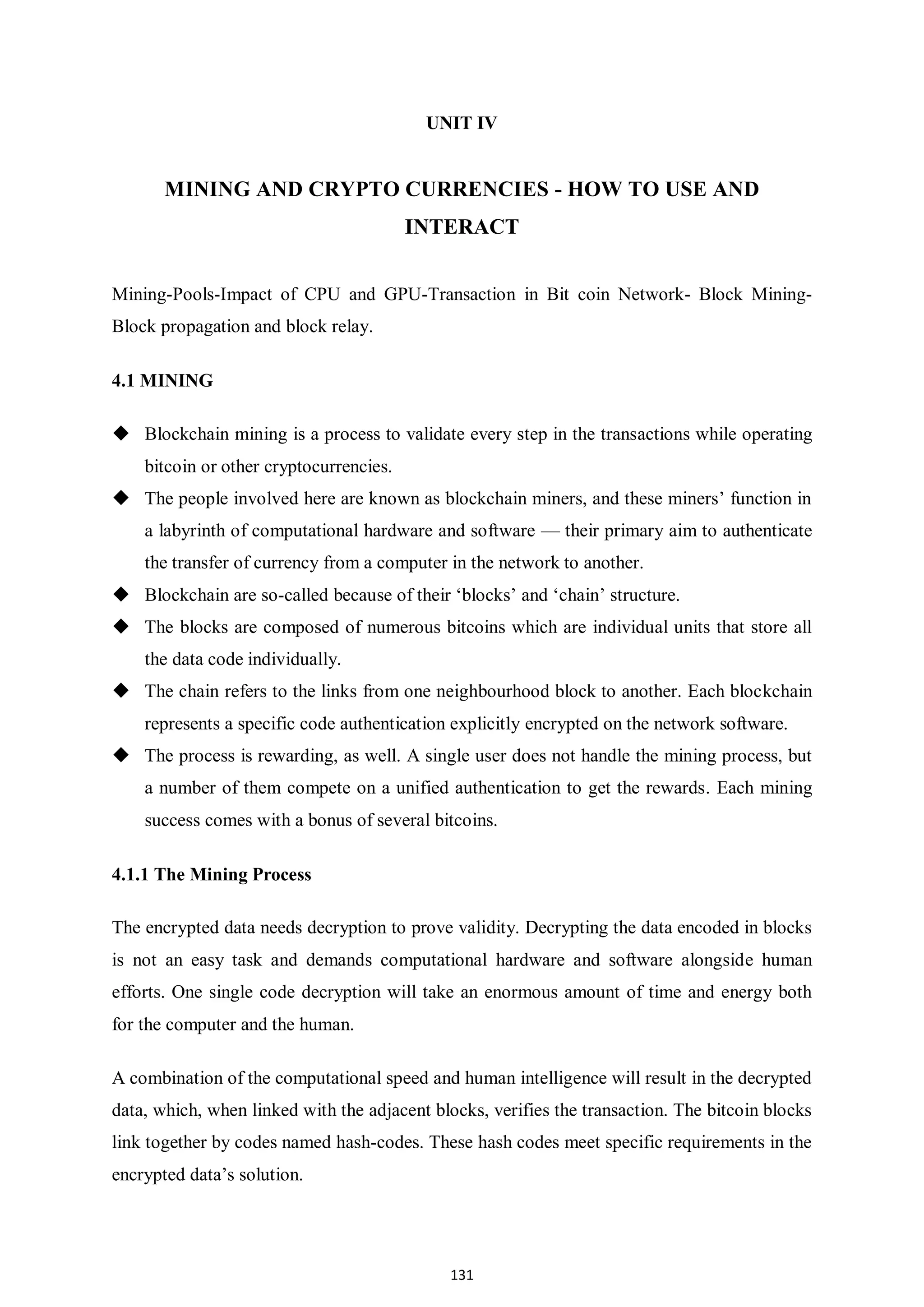 131 UNIT IV MINING AND CRYPTO CURRENCIES - HOW TO USE AND INTERACT Mining-Pools-Impact of CPU and GPU-Transaction in Bit coin Network- Block Mining- Block propagation and block relay. 4.1 MINING  Blockchain mining is a process to validate every step in the transactions while operating bitcoin or other cryptocurrencies.  The people involved here are known as blockchain miners, and these miners’ function in a labyrinth of computational hardware and software — their primary aim to authenticate the transfer of currency from a computer in the network to another.  Blockchain are so-called because of their ‘blocks’ and ‘chain’ structure.  The blocks are composed of numerous bitcoins which are individual units that store all the data code individually.  The chain refers to the links from one neighbourhood block to another. Each blockchain represents a specific code authentication explicitly encrypted on the network software.  The process is rewarding, as well. A single user does not handle the mining process, but a number of them compete on a unified authentication to get the rewards. Each mining success comes with a bonus of several bitcoins. 4.1.1 The Mining Process The encrypted data needs decryption to prove validity. Decrypting the data encoded in blocks is not an easy task and demands computational hardware and software alongside human efforts. One single code decryption will take an enormous amount of time and energy both for the computer and the human. A combination of the computational speed and human intelligence will result in the decrypted data, which, when linked with the adjacent blocks, verifies the transaction. The bitcoin blocks link together by codes named hash-codes. These hash codes meet specific requirements in the encrypted data’s solution. 