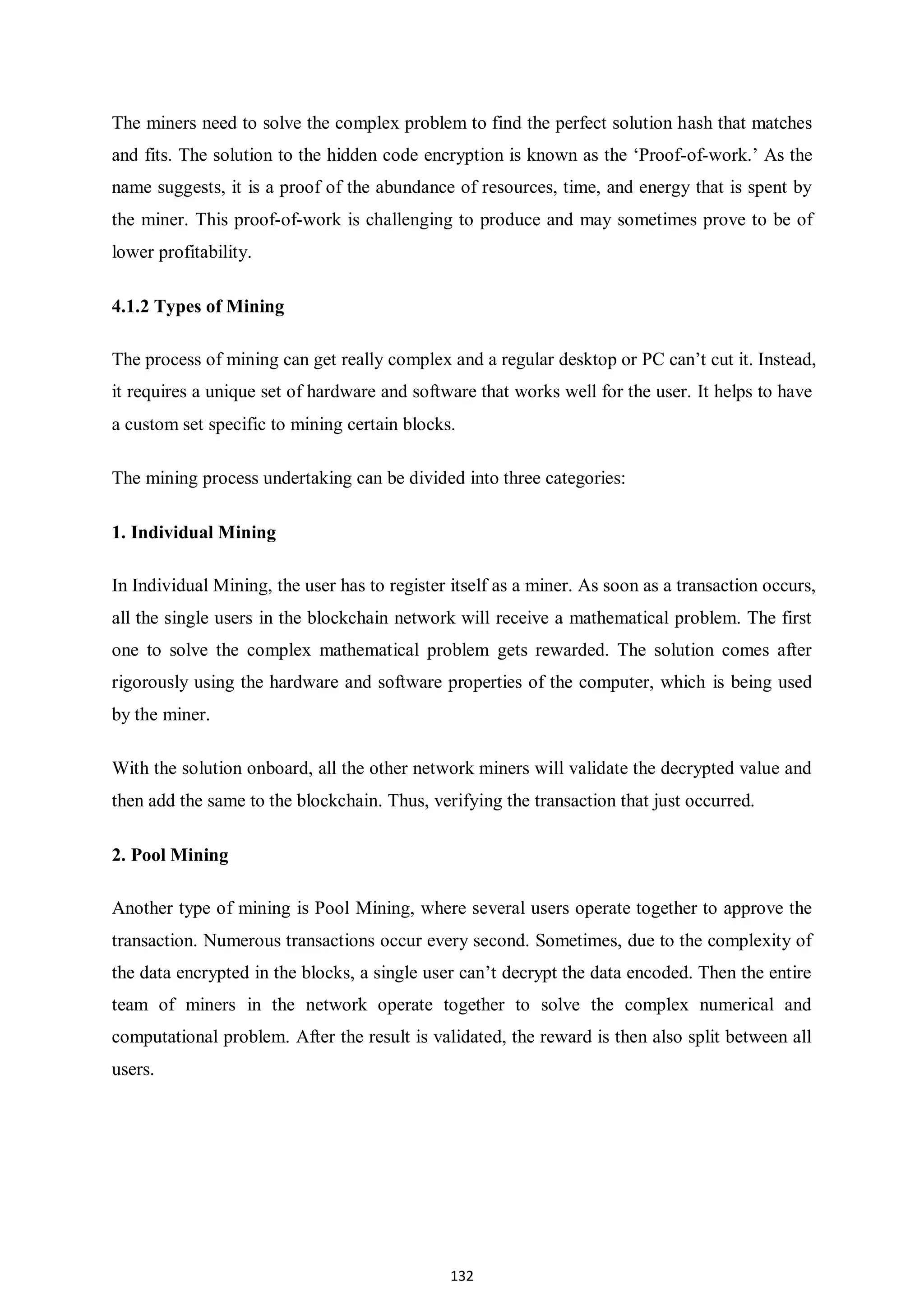 132 The miners need to solve the complex problem to find the perfect solution hash that matches and fits. The solution to the hidden code encryption is known as the ‘Proof-of-work.’ As the name suggests, it is a proof of the abundance of resources, time, and energy that is spent by the miner. This proof-of-work is challenging to produce and may sometimes prove to be of lower profitability. 4.1.2 Types of Mining The process of mining can get really complex and a regular desktop or PC can’t cut it. Instead, it requires a unique set of hardware and software that works well for the user. It helps to have a custom set specific to mining certain blocks. The mining process undertaking can be divided into three categories: 1. Individual Mining In Individual Mining, the user has to register itself as a miner. As soon as a transaction occurs, all the single users in the blockchain network will receive a mathematical problem. The first one to solve the complex mathematical problem gets rewarded. The solution comes after rigorously using the hardware and software properties of the computer, which is being used by the miner. With the solution onboard, all the other network miners will validate the decrypted value and then add the same to the blockchain. Thus, verifying the transaction that just occurred. 2. Pool Mining Another type of mining is Pool Mining, where several users operate together to approve the transaction. Numerous transactions occur every second. Sometimes, due to the complexity of the data encrypted in the blocks, a single user can’t decrypt the data encoded. Then the entire team of miners in the network operate together to solve the complex numerical and computational problem. After the result is validated, the reward is then also split between all users. 
