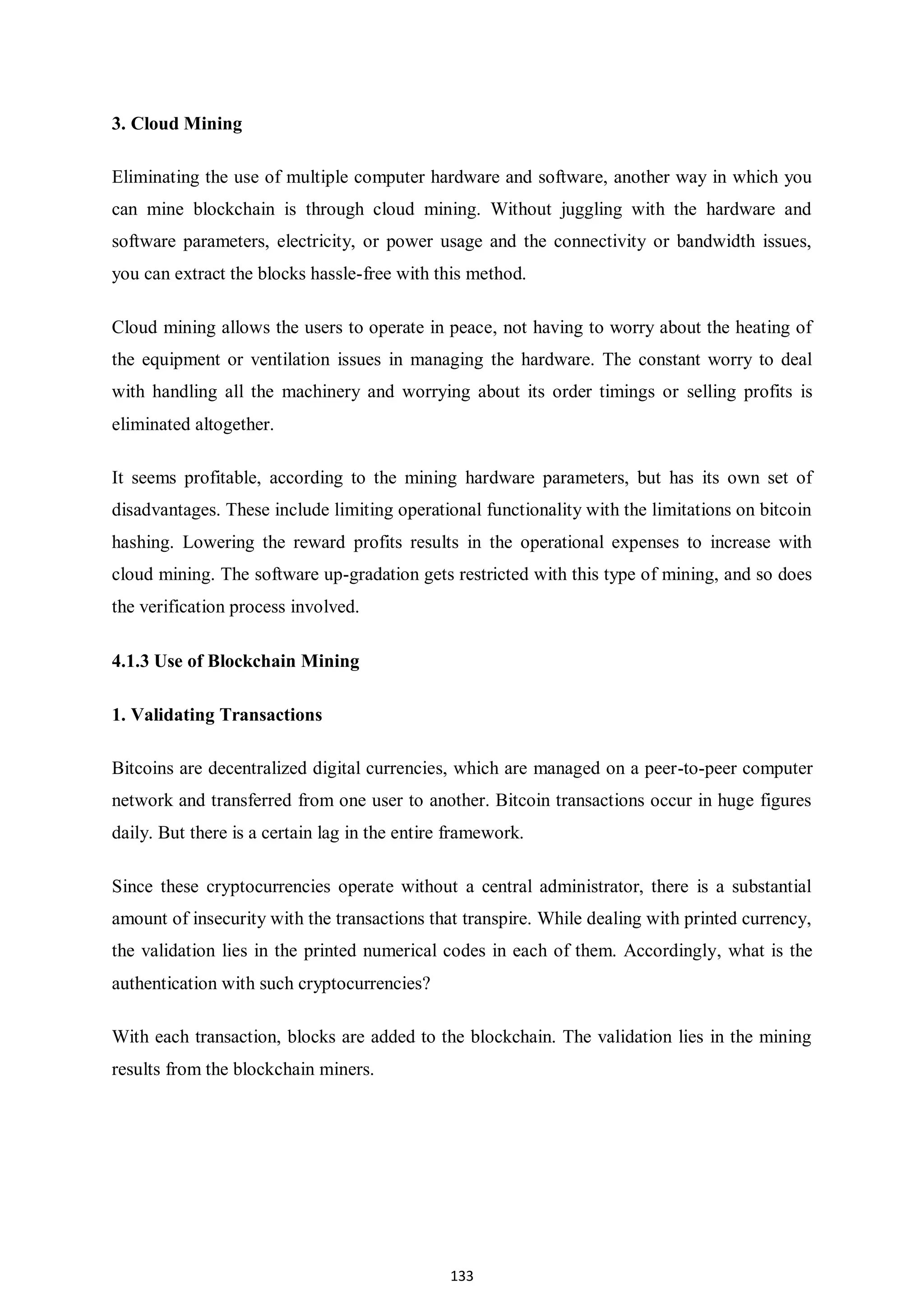 133 3. Cloud Mining Eliminating the use of multiple computer hardware and software, another way in which you can mine blockchain is through cloud mining. Without juggling with the hardware and software parameters, electricity, or power usage and the connectivity or bandwidth issues, you can extract the blocks hassle-free with this method. Cloud mining allows the users to operate in peace, not having to worry about the heating of the equipment or ventilation issues in managing the hardware. The constant worry to deal with handling all the machinery and worrying about its order timings or selling profits is eliminated altogether. It seems profitable, according to the mining hardware parameters, but has its own set of disadvantages. These include limiting operational functionality with the limitations on bitcoin hashing. Lowering the reward profits results in the operational expenses to increase with cloud mining. The software up-gradation gets restricted with this type of mining, and so does the verification process involved. 4.1.3 Use of Blockchain Mining 1. Validating Transactions Bitcoins are decentralized digital currencies, which are managed on a peer-to-peer computer network and transferred from one user to another. Bitcoin transactions occur in huge figures daily. But there is a certain lag in the entire framework. Since these cryptocurrencies operate without a central administrator, there is a substantial amount of insecurity with the transactions that transpire. While dealing with printed currency, the validation lies in the printed numerical codes in each of them. Accordingly, what is the authentication with such cryptocurrencies? With each transaction, blocks are added to the blockchain. The validation lies in the mining results from the blockchain miners. 