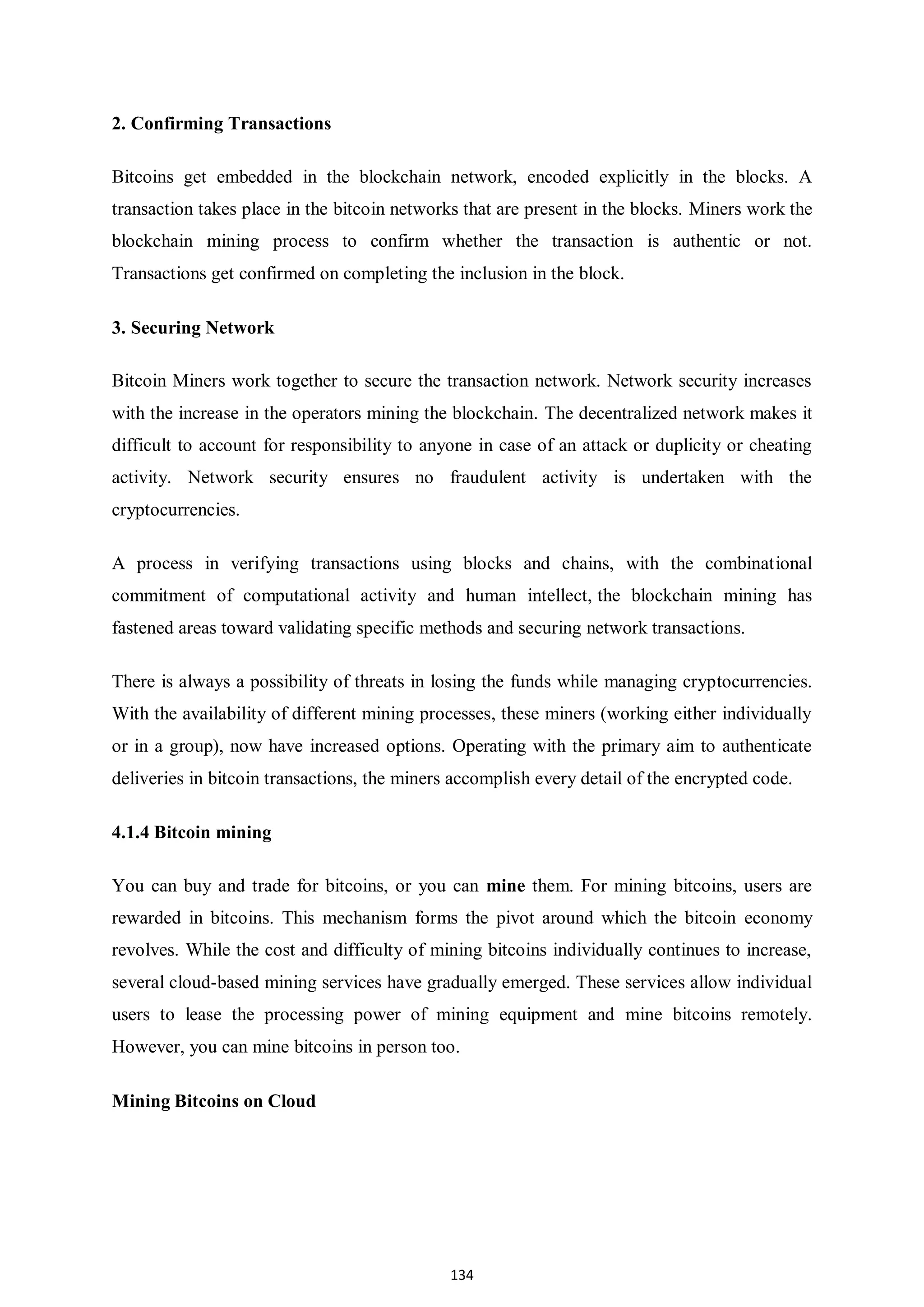 134 2. Confirming Transactions Bitcoins get embedded in the blockchain network, encoded explicitly in the blocks. A transaction takes place in the bitcoin networks that are present in the blocks. Miners work the blockchain mining process to confirm whether the transaction is authentic or not. Transactions get confirmed on completing the inclusion in the block. 3. Securing Network Bitcoin Miners work together to secure the transaction network. Network security increases with the increase in the operators mining the blockchain. The decentralized network makes it difficult to account for responsibility to anyone in case of an attack or duplicity or cheating activity. Network security ensures no fraudulent activity is undertaken with the cryptocurrencies. A process in verifying transactions using blocks and chains, with the combinational commitment of computational activity and human intellect, the blockchain mining has fastened areas toward validating specific methods and securing network transactions. There is always a possibility of threats in losing the funds while managing cryptocurrencies. With the availability of different mining processes, these miners (working either individually or in a group), now have increased options. Operating with the primary aim to authenticate deliveries in bitcoin transactions, the miners accomplish every detail of the encrypted code. 4.1.4 Bitcoin mining You can buy and trade for bitcoins, or you can mine them. For mining bitcoins, users are rewarded in bitcoins. This mechanism forms the pivot around which the bitcoin economy revolves. While the cost and difficulty of mining bitcoins individually continues to increase, several cloud-based mining services have gradually emerged. These services allow individual users to lease the processing power of mining equipment and mine bitcoins remotely. However, you can mine bitcoins in person too. Mining Bitcoins on Cloud 