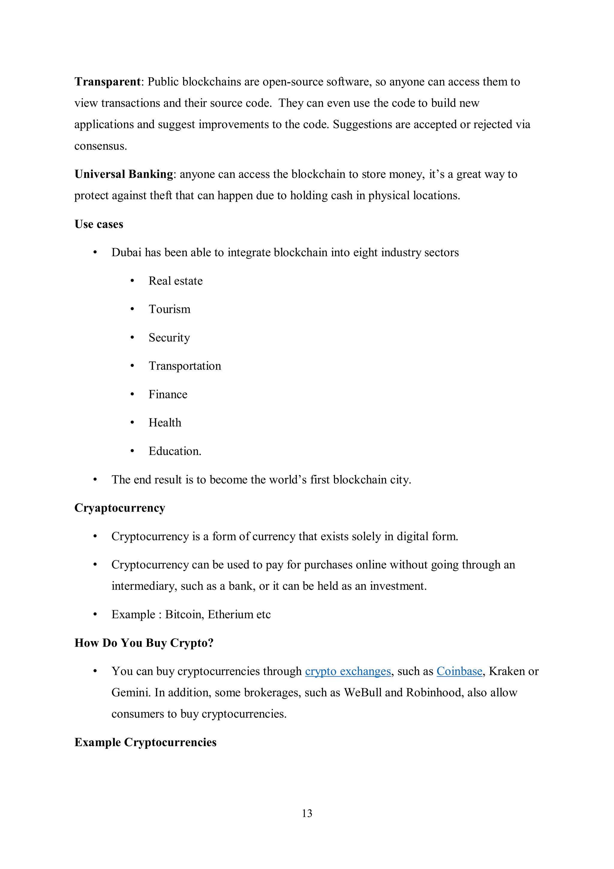 13 Transparent: Public blockchains are open-source software, so anyone can access them to view transactions and their source code. They can even use the code to build new applications and suggest improvements to the code. Suggestions are accepted or rejected via consensus. Universal Banking: anyone can access the blockchain to store money, it’s a great way to protect against theft that can happen due to holding cash in physical locations. Use cases • Dubai has been able to integrate blockchain into eight industry sectors • Real estate • Tourism • Security • Transportation • Finance • Health • Education. • The end result is to become the world’s first blockchain city. Cryaptocurrency • Cryptocurrency is a form of currency that exists solely in digital form. • Cryptocurrency can be used to pay for purchases online without going through an intermediary, such as a bank, or it can be held as an investment. • Example : Bitcoin, Etherium etc How Do You Buy Crypto? • You can buy cryptocurrencies through crypto exchanges, such as Coinbase, Kraken or Gemini. In addition, some brokerages, such as WeBull and Robinhood, also allow consumers to buy cryptocurrencies. Example Cryptocurrencies 