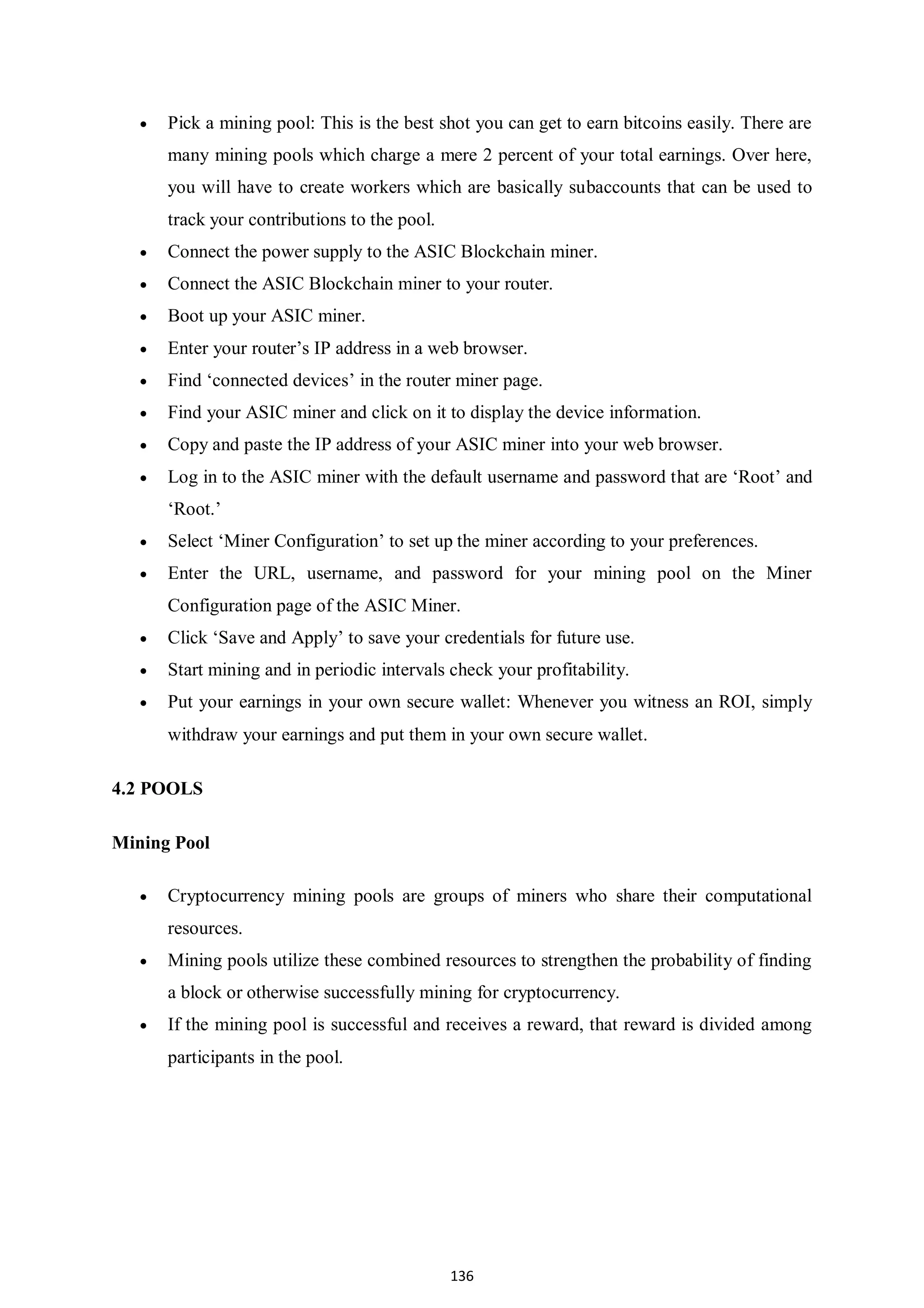 136  Pick a mining pool: This is the best shot you can get to earn bitcoins easily. There are many mining pools which charge a mere 2 percent of your total earnings. Over here, you will have to create workers which are basically subaccounts that can be used to track your contributions to the pool.  Connect the power supply to the ASIC Blockchain miner.  Connect the ASIC Blockchain miner to your router.  Boot up your ASIC miner.  Enter your router’s IP address in a web browser.  Find ‘connected devices’ in the router miner page.  Find your ASIC miner and click on it to display the device information.  Copy and paste the IP address of your ASIC miner into your web browser.  Log in to the ASIC miner with the default username and password that are ‘Root’ and ‘Root.’  Select ‘Miner Configuration’ to set up the miner according to your preferences.  Enter the URL, username, and password for your mining pool on the Miner Configuration page of the ASIC Miner.  Click ‘Save and Apply’ to save your credentials for future use.  Start mining and in periodic intervals check your profitability.  Put your earnings in your own secure wallet: Whenever you witness an ROI, simply withdraw your earnings and put them in your own secure wallet. 4.2 POOLS Mining Pool  Cryptocurrency mining pools are groups of miners who share their computational resources.  Mining pools utilize these combined resources to strengthen the probability of finding a block or otherwise successfully mining for cryptocurrency.  If the mining pool is successful and receives a reward, that reward is divided among participants in the pool. 