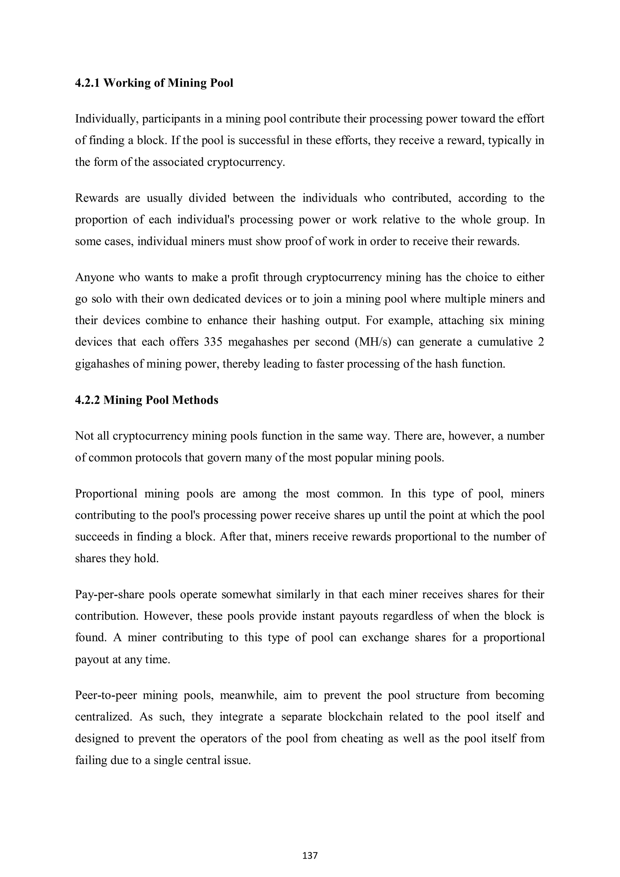 137 4.2.1 Working of Mining Pool Individually, participants in a mining pool contribute their processing power toward the effort of finding a block. If the pool is successful in these efforts, they receive a reward, typically in the form of the associated cryptocurrency. Rewards are usually divided between the individuals who contributed, according to the proportion of each individual's processing power or work relative to the whole group. In some cases, individual miners must show proof of work in order to receive their rewards. Anyone who wants to make a profit through cryptocurrency mining has the choice to either go solo with their own dedicated devices or to join a mining pool where multiple miners and their devices combine to enhance their hashing output. For example, attaching six mining devices that each offers 335 megahashes per second (MH/s) can generate a cumulative 2 gigahashes of mining power, thereby leading to faster processing of the hash function. 4.2.2 Mining Pool Methods Not all cryptocurrency mining pools function in the same way. There are, however, a number of common protocols that govern many of the most popular mining pools. Proportional mining pools are among the most common. In this type of pool, miners contributing to the pool's processing power receive shares up until the point at which the pool succeeds in finding a block. After that, miners receive rewards proportional to the number of shares they hold. Pay-per-share pools operate somewhat similarly in that each miner receives shares for their contribution. However, these pools provide instant payouts regardless of when the block is found. A miner contributing to this type of pool can exchange shares for a proportional payout at any time. Peer-to-peer mining pools, meanwhile, aim to prevent the pool structure from becoming centralized. As such, they integrate a separate blockchain related to the pool itself and designed to prevent the operators of the pool from cheating as well as the pool itself from failing due to a single central issue. 
