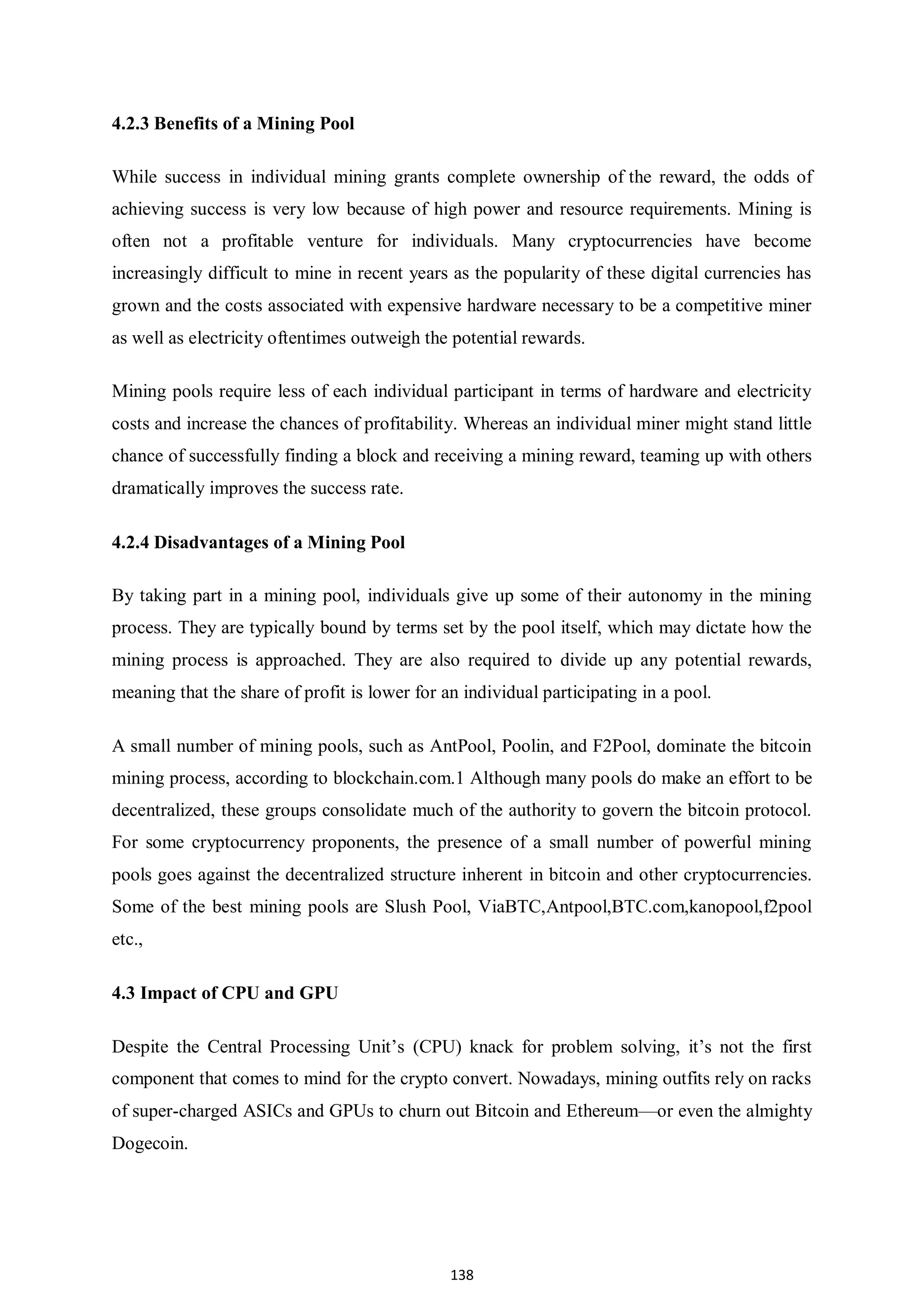 138 4.2.3 Benefits of a Mining Pool While success in individual mining grants complete ownership of the reward, the odds of achieving success is very low because of high power and resource requirements. Mining is often not a profitable venture for individuals. Many cryptocurrencies have become increasingly difficult to mine in recent years as the popularity of these digital currencies has grown and the costs associated with expensive hardware necessary to be a competitive miner as well as electricity oftentimes outweigh the potential rewards. Mining pools require less of each individual participant in terms of hardware and electricity costs and increase the chances of profitability. Whereas an individual miner might stand little chance of successfully finding a block and receiving a mining reward, teaming up with others dramatically improves the success rate. 4.2.4 Disadvantages of a Mining Pool By taking part in a mining pool, individuals give up some of their autonomy in the mining process. They are typically bound by terms set by the pool itself, which may dictate how the mining process is approached. They are also required to divide up any potential rewards, meaning that the share of profit is lower for an individual participating in a pool. A small number of mining pools, such as AntPool, Poolin, and F2Pool, dominate the bitcoin mining process, according to blockchain.com.1 Although many pools do make an effort to be decentralized, these groups consolidate much of the authority to govern the bitcoin protocol. For some cryptocurrency proponents, the presence of a small number of powerful mining pools goes against the decentralized structure inherent in bitcoin and other cryptocurrencies. Some of the best mining pools are Slush Pool, ViaBTC,Antpool,BTC.com,kanopool,f2pool etc., 4.3 Impact of CPU and GPU Despite the Central Processing Unit’s (CPU) knack for problem solving, it’s not the first component that comes to mind for the crypto convert. Nowadays, mining outfits rely on racks of super-charged ASICs and GPUs to churn out Bitcoin and Ethereum—or even the almighty Dogecoin. 