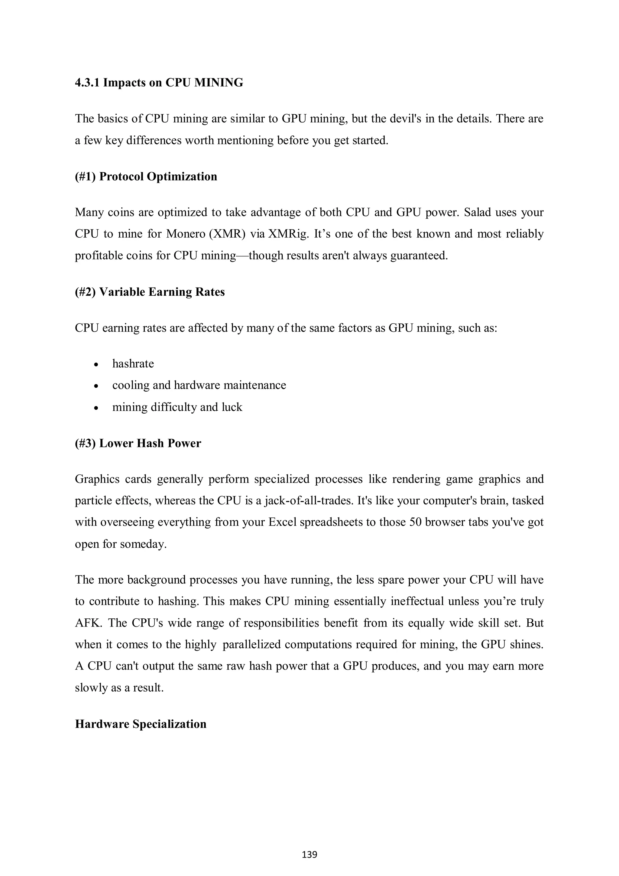 139 4.3.1 Impacts on CPU MINING The basics of CPU mining are similar to GPU mining, but the devil's in the details. There are a few key differences worth mentioning before you get started. (#1) Protocol Optimization Many coins are optimized to take advantage of both CPU and GPU power. Salad uses your CPU to mine for Monero (XMR) via XMRig. It’s one of the best known and most reliably profitable coins for CPU mining—though results aren't always guaranteed. (#2) Variable Earning Rates CPU earning rates are affected by many of the same factors as GPU mining, such as:  hashrate  cooling and hardware maintenance  mining difficulty and luck (#3) Lower Hash Power Graphics cards generally perform specialized processes like rendering game graphics and particle effects, whereas the CPU is a jack-of-all-trades. It's like your computer's brain, tasked with overseeing everything from your Excel spreadsheets to those 50 browser tabs you've got open for someday. The more background processes you have running, the less spare power your CPU will have to contribute to hashing. This makes CPU mining essentially ineffectual unless you’re truly AFK. The CPU's wide range of responsibilities benefit from its equally wide skill set. But when it comes to the highly parallelized computations required for mining, the GPU shines. A CPU can't output the same raw hash power that a GPU produces, and you may earn more slowly as a result. Hardware Specialization 