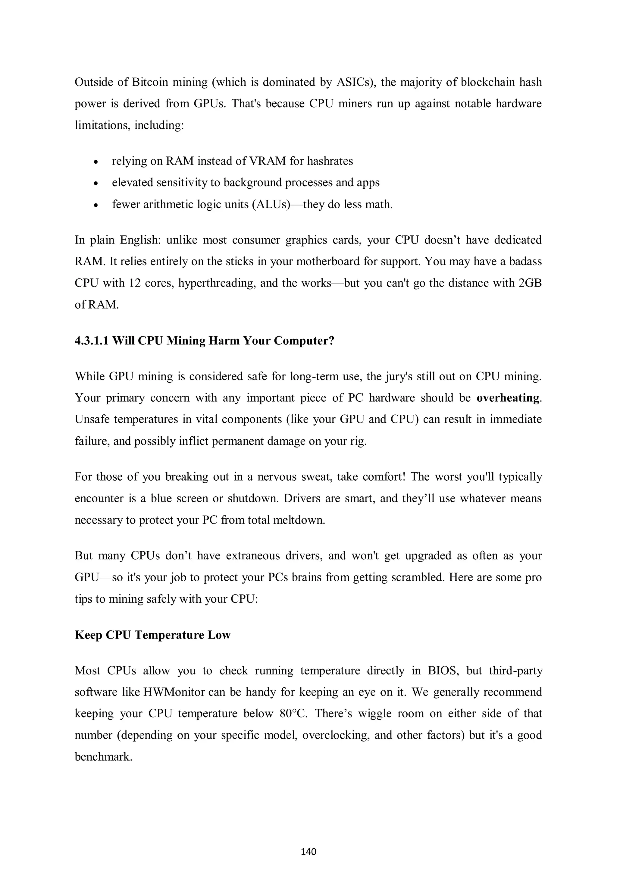 140 Outside of Bitcoin mining (which is dominated by ASICs), the majority of blockchain hash power is derived from GPUs. That's because CPU miners run up against notable hardware limitations, including:  relying on RAM instead of VRAM for hashrates  elevated sensitivity to background processes and apps  fewer arithmetic logic units (ALUs)—they do less math. In plain English: unlike most consumer graphics cards, your CPU doesn’t have dedicated RAM. It relies entirely on the sticks in your motherboard for support. You may have a badass CPU with 12 cores, hyperthreading, and the works—but you can't go the distance with 2GB of RAM. 4.3.1.1 Will CPU Mining Harm Your Computer? While GPU mining is considered safe for long-term use, the jury's still out on CPU mining. Your primary concern with any important piece of PC hardware should be overheating. Unsafe temperatures in vital components (like your GPU and CPU) can result in immediate failure, and possibly inflict permanent damage on your rig. For those of you breaking out in a nervous sweat, take comfort! The worst you'll typically encounter is a blue screen or shutdown. Drivers are smart, and they’ll use whatever means necessary to protect your PC from total meltdown. But many CPUs don’t have extraneous drivers, and won't get upgraded as often as your GPU—so it's your job to protect your PCs brains from getting scrambled. Here are some pro tips to mining safely with your CPU: Keep CPU Temperature Low Most CPUs allow you to check running temperature directly in BIOS, but third-party software like HWMonitor can be handy for keeping an eye on it. We generally recommend keeping your CPU temperature below 80°C. There’s wiggle room on either side of that number (depending on your specific model, overclocking, and other factors) but it's a good benchmark. 