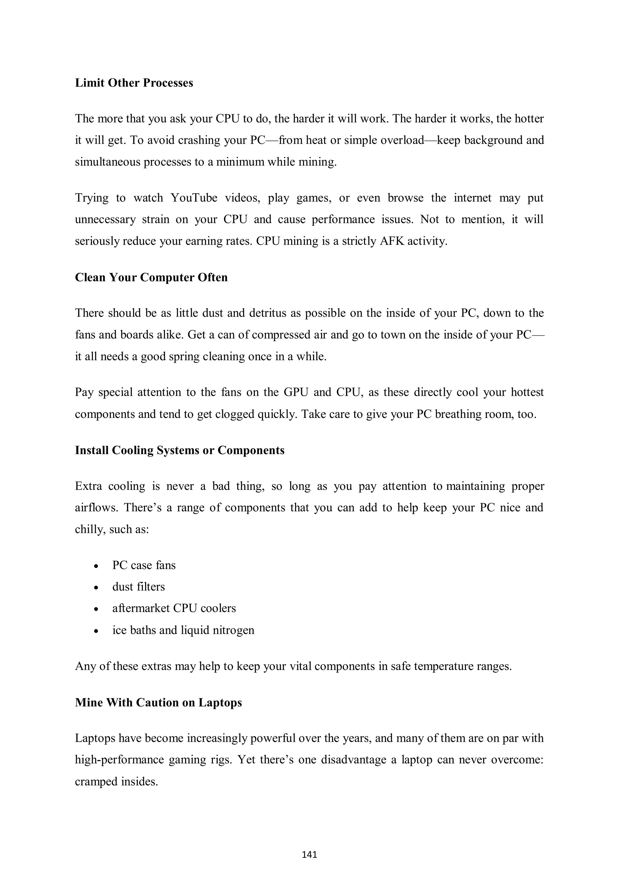 141 Limit Other Processes The more that you ask your CPU to do, the harder it will work. The harder it works, the hotter it will get. To avoid crashing your PC—from heat or simple overload—keep background and simultaneous processes to a minimum while mining. Trying to watch YouTube videos, play games, or even browse the internet may put unnecessary strain on your CPU and cause performance issues. Not to mention, it will seriously reduce your earning rates. CPU mining is a strictly AFK activity. Clean Your Computer Often There should be as little dust and detritus as possible on the inside of your PC, down to the fans and boards alike. Get a can of compressed air and go to town on the inside of your PC— it all needs a good spring cleaning once in a while. Pay special attention to the fans on the GPU and CPU, as these directly cool your hottest components and tend to get clogged quickly. Take care to give your PC breathing room, too. Install Cooling Systems or Components Extra cooling is never a bad thing, so long as you pay attention to maintaining proper airflows. There’s a range of components that you can add to help keep your PC nice and chilly, such as:  PC case fans  dust filters  aftermarket CPU coolers  ice baths and liquid nitrogen Any of these extras may help to keep your vital components in safe temperature ranges. Mine With Caution on Laptops Laptops have become increasingly powerful over the years, and many of them are on par with high-performance gaming rigs. Yet there’s one disadvantage a laptop can never overcome: cramped insides. 