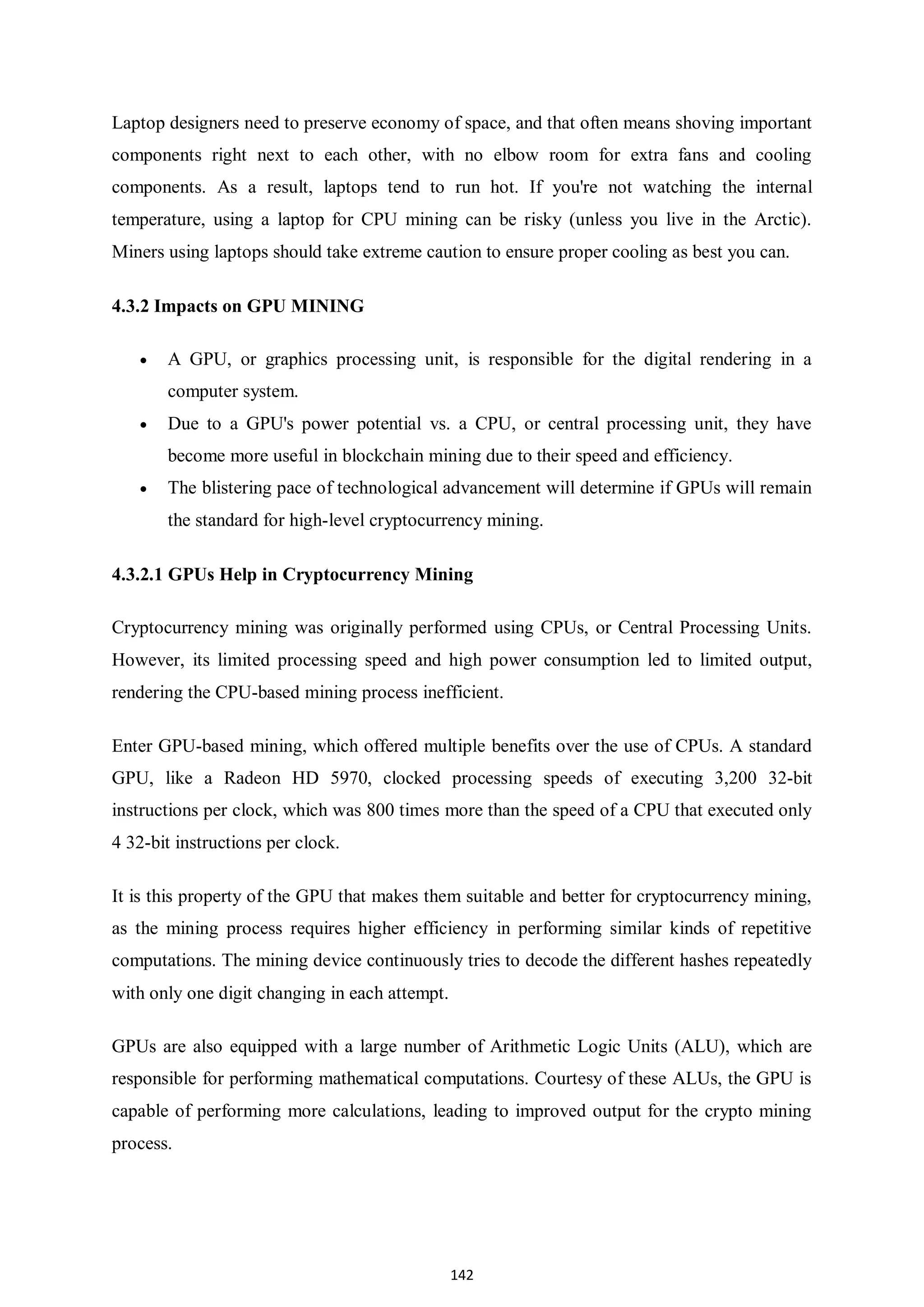 142 Laptop designers need to preserve economy of space, and that often means shoving important components right next to each other, with no elbow room for extra fans and cooling components. As a result, laptops tend to run hot. If you're not watching the internal temperature, using a laptop for CPU mining can be risky (unless you live in the Arctic). Miners using laptops should take extreme caution to ensure proper cooling as best you can. 4.3.2 Impacts on GPU MINING  A GPU, or graphics processing unit, is responsible for the digital rendering in a computer system.  Due to a GPU's power potential vs. a CPU, or central processing unit, they have become more useful in blockchain mining due to their speed and efficiency.  The blistering pace of technological advancement will determine if GPUs will remain the standard for high-level cryptocurrency mining. 4.3.2.1 GPUs Help in Cryptocurrency Mining Cryptocurrency mining was originally performed using CPUs, or Central Processing Units. However, its limited processing speed and high power consumption led to limited output, rendering the CPU-based mining process inefficient. Enter GPU-based mining, which offered multiple benefits over the use of CPUs. A standard GPU, like a Radeon HD 5970, clocked processing speeds of executing 3,200 32-bit instructions per clock, which was 800 times more than the speed of a CPU that executed only 4 32-bit instructions per clock. It is this property of the GPU that makes them suitable and better for cryptocurrency mining, as the mining process requires higher efficiency in performing similar kinds of repetitive computations. The mining device continuously tries to decode the different hashes repeatedly with only one digit changing in each attempt. GPUs are also equipped with a large number of Arithmetic Logic Units (ALU), which are responsible for performing mathematical computations. Courtesy of these ALUs, the GPU is capable of performing more calculations, leading to improved output for the crypto mining process. 