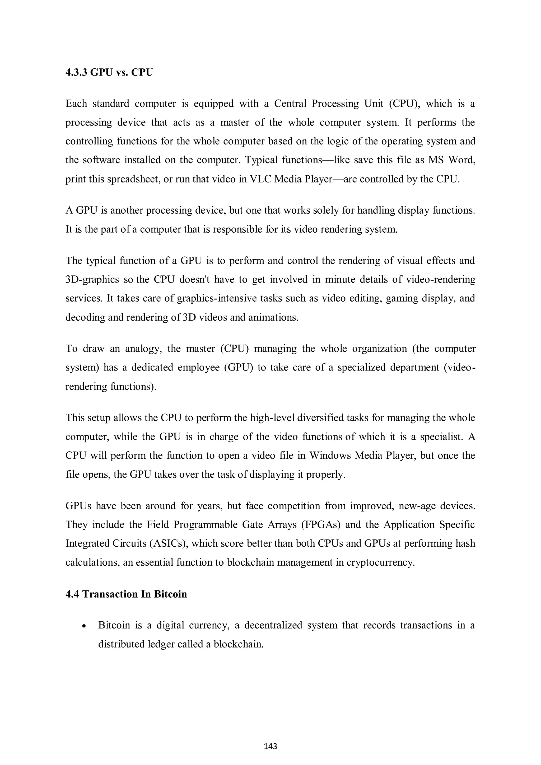 143 4.3.3 GPU vs. CPU Each standard computer is equipped with a Central Processing Unit (CPU), which is a processing device that acts as a master of the whole computer system. It performs the controlling functions for the whole computer based on the logic of the operating system and the software installed on the computer. Typical functions—like save this file as MS Word, print this spreadsheet, or run that video in VLC Media Player—are controlled by the CPU. A GPU is another processing device, but one that works solely for handling display functions. It is the part of a computer that is responsible for its video rendering system. The typical function of a GPU is to perform and control the rendering of visual effects and 3D-graphics so the CPU doesn't have to get involved in minute details of video-rendering services. It takes care of graphics-intensive tasks such as video editing, gaming display, and decoding and rendering of 3D videos and animations. To draw an analogy, the master (CPU) managing the whole organization (the computer system) has a dedicated employee (GPU) to take care of a specialized department (video- rendering functions). This setup allows the CPU to perform the high-level diversified tasks for managing the whole computer, while the GPU is in charge of the video functions of which it is a specialist. A CPU will perform the function to open a video file in Windows Media Player, but once the file opens, the GPU takes over the task of displaying it properly. GPUs have been around for years, but face competition from improved, new-age devices. They include the Field Programmable Gate Arrays (FPGAs) and the Application Specific Integrated Circuits (ASICs), which score better than both CPUs and GPUs at performing hash calculations, an essential function to blockchain management in cryptocurrency. 4.4 Transaction In Bitcoin  Bitcoin is a digital currency, a decentralized system that records transactions in a distributed ledger called a blockchain. 