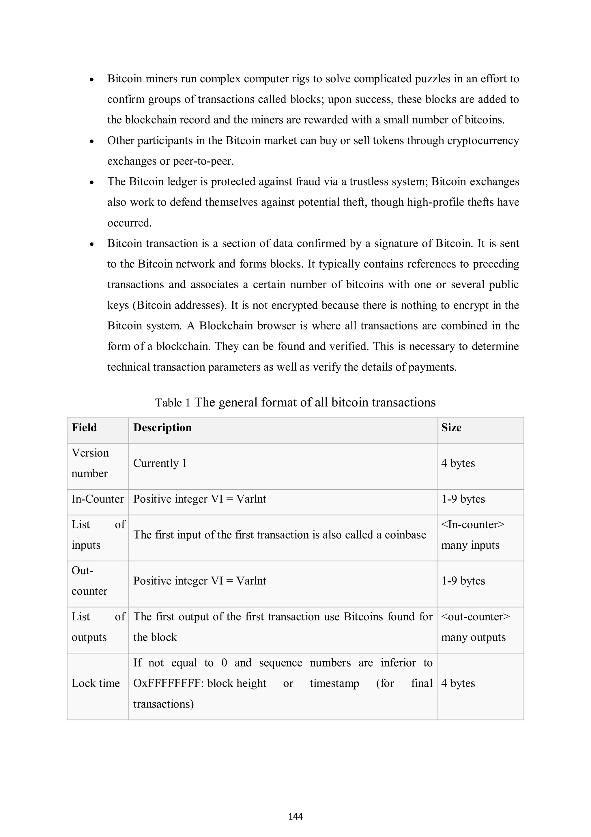 144  Bitcoin miners run complex computer rigs to solve complicated puzzles in an effort to confirm groups of transactions called blocks; upon success, these blocks are added to the blockchain record and the miners are rewarded with a small number of bitcoins.  Other participants in the Bitcoin market can buy or sell tokens through cryptocurrency exchanges or peer-to-peer.  The Bitcoin ledger is protected against fraud via a trustless system; Bitcoin exchanges also work to defend themselves against potential theft, though high-profile thefts have occurred.  Bitcoin transaction is a section of data confirmed by a signature of Bitcoin. It is sent to the Bitcoin network and forms blocks. It typically contains references to preceding transactions and associates a certain number of bitcoins with one or several public keys (Bitcoin addresses). It is not encrypted because there is nothing to encrypt in the Bitcoin system. A Blockchain browser is where all transactions are combined in the form of a blockchain. They can be found and verified. This is necessary to determine technical transaction parameters as well as verify the details of payments. Table 1 The general format of all bitcoin transactions Field Description Size Version number Currently 1 4 bytes In-Counter Positive integer VI = Varlnt 1-9 bytes List of inputs The first input of the first transaction is also called a coinbase <In-counter> many inputs Out- counter Positive integer VI = Varlnt 1-9 bytes List of outputs The first output of the first transaction use Bitcoins found for the block <out-counter> many outputs Lock time If not equal to 0 and sequence numbers are inferior to OxFFFFFFFF: block height or timestamp (for final transactions) 4 bytes 