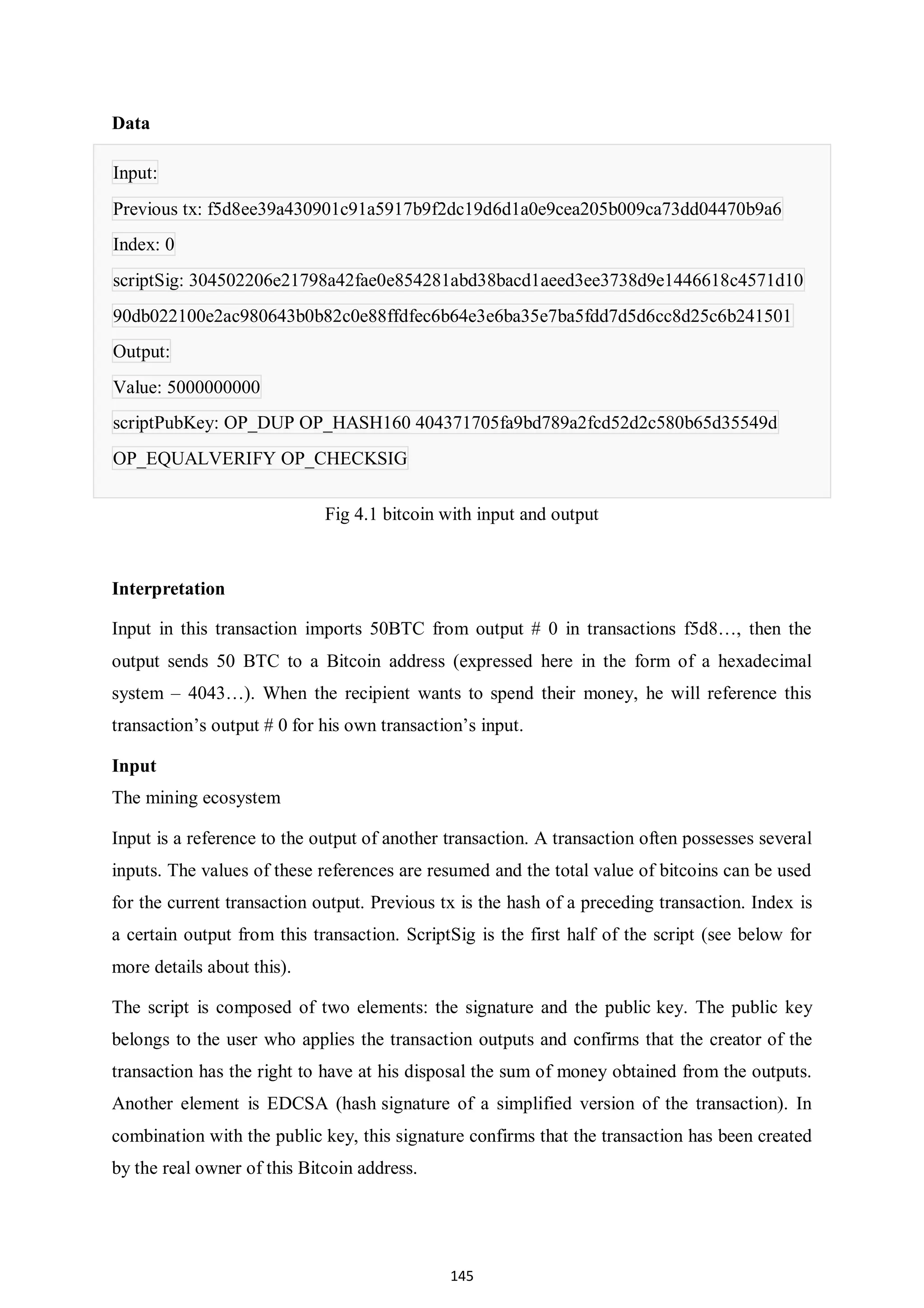 145 Data Input: Previous tx: f5d8ee39a430901c91a5917b9f2dc19d6d1a0e9cea205b009ca73dd04470b9a6 Index: 0 scriptSig: 304502206e21798a42fae0e854281abd38bacd1aeed3ee3738d9e1446618c4571d10 90db022100e2ac980643b0b82c0e88ffdfec6b64e3e6ba35e7ba5fdd7d5d6cc8d25c6b241501 Output: Value: 5000000000 scriptPubKey: OP_DUP OP_HASH160 404371705fa9bd789a2fcd52d2c580b65d35549d OP_EQUALVERIFY OP_CHECKSIG Fig 4.1 bitcoin with input and output Interpretation Input in this transaction imports 50BTC from output # 0 in transactions f5d8…, then the output sends 50 BTC to a Bitcoin address (expressed here in the form of a hexadecimal system – 4043…). When the recipient wants to spend their money, he will reference this transaction’s output # 0 for his own transaction’s input. Input The mining ecosystem Input is a reference to the output of another transaction. A transaction often possesses several inputs. The values of these references are resumed and the total value of bitcoins can be used for the current transaction output. Previous tx is the hash of a preceding transaction. Index is a certain output from this transaction. ScriptSig is the first half of the script (see below for more details about this). The script is composed of two elements: the signature and the public key. The public key belongs to the user who applies the transaction outputs and confirms that the creator of the transaction has the right to have at his disposal the sum of money obtained from the outputs. Another element is EDCSA (hash signature of a simplified version of the transaction). In combination with the public key, this signature confirms that the transaction has been created by the real owner of this Bitcoin address. 