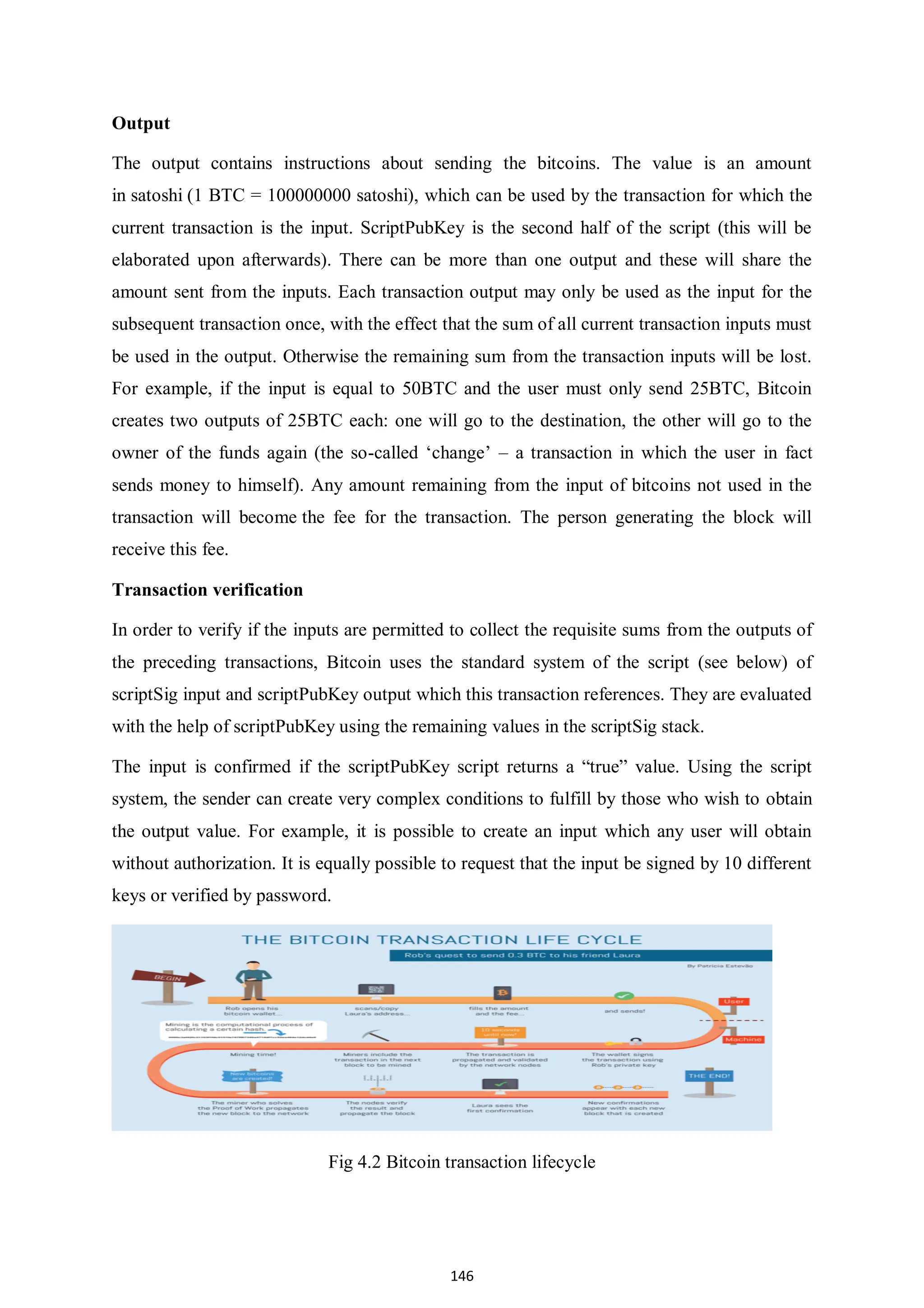 146 Output The output contains instructions about sending the bitcoins. The value is an amount in satoshi (1 BTC = 100000000 satoshi), which can be used by the transaction for which the current transaction is the input. ScriptPubKey is the second half of the script (this will be elaborated upon afterwards). There can be more than one output and these will share the amount sent from the inputs. Each transaction output may only be used as the input for the subsequent transaction once, with the effect that the sum of all current transaction inputs must be used in the output. Otherwise the remaining sum from the transaction inputs will be lost. For example, if the input is equal to 50BTC and the user must only send 25BTC, Bitcoin creates two outputs of 25BTC each: one will go to the destination, the other will go to the owner of the funds again (the so-called ‘change’ – a transaction in which the user in fact sends money to himself). Any amount remaining from the input of bitcoins not used in the transaction will become the fee for the transaction. The person generating the block will receive this fee. Transaction verification In order to verify if the inputs are permitted to collect the requisite sums from the outputs of the preceding transactions, Bitcoin uses the standard system of the script (see below) of scriptSig input and scriptPubKey output which this transaction references. They are evaluated with the help of scriptPubKey using the remaining values in the scriptSig stack. The input is confirmed if the scriptPubKey script returns a “true” value. Using the script system, the sender can create very complex conditions to fulfill by those who wish to obtain the output value. For example, it is possible to create an input which any user will obtain without authorization. It is equally possible to request that the input be signed by 10 different keys or verified by password. Fig 4.2 Bitcoin transaction lifecycle 