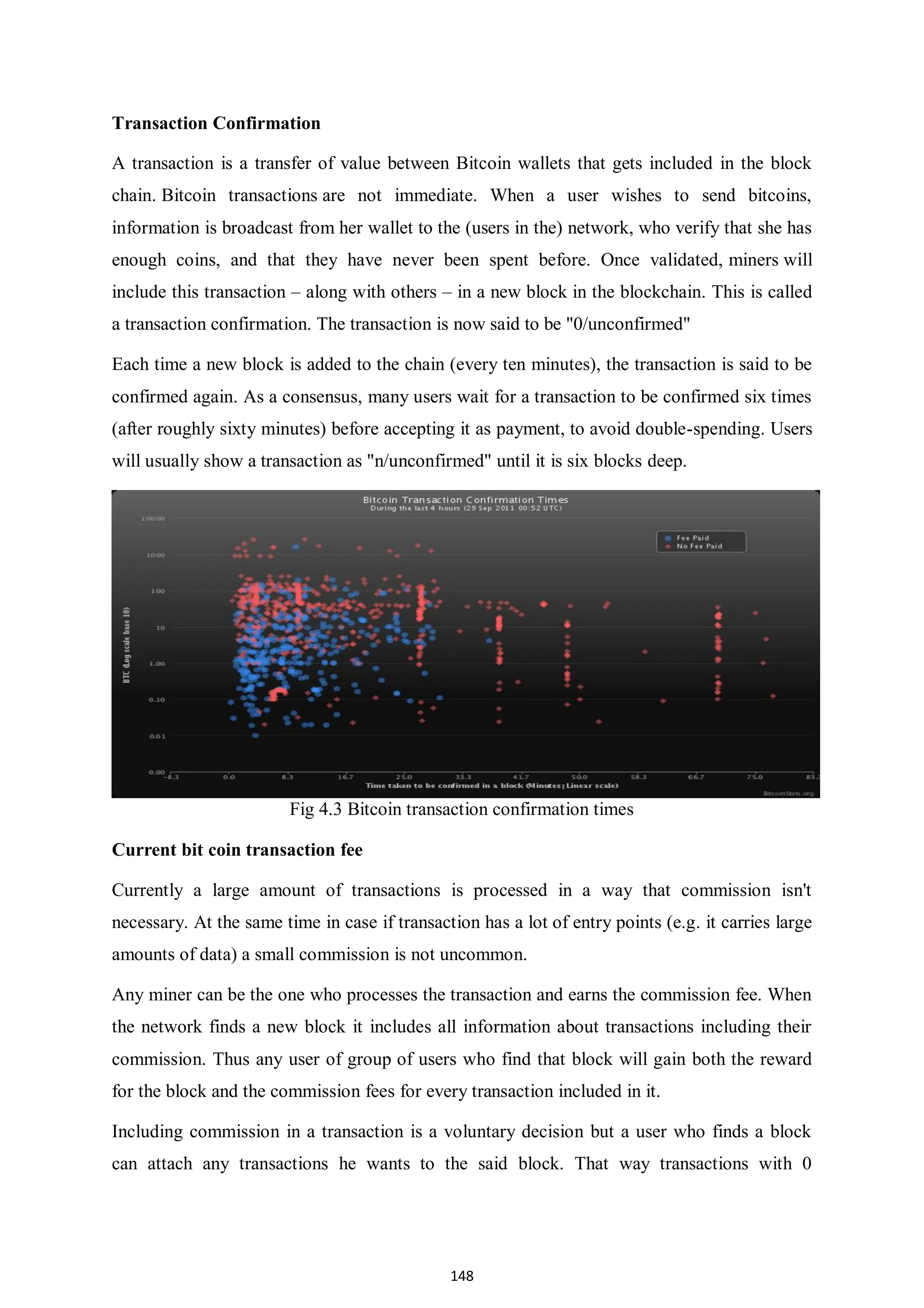 148 Transaction Confirmation A transaction is a transfer of value between Bitcoin wallets that gets included in the block chain. Bitcoin transactions are not immediate. When a user wishes to send bitcoins, information is broadcast from her wallet to the (users in the) network, who verify that she has enough coins, and that they have never been spent before. Once validated, miners will include this transaction – along with others – in a new block in the blockchain. This is called a transaction confirmation. The transaction is now said to be "0/unconfirmed" Each time a new block is added to the chain (every ten minutes), the transaction is said to be confirmed again. As a consensus, many users wait for a transaction to be confirmed six times (after roughly sixty minutes) before accepting it as payment, to avoid double-spending. Users will usually show a transaction as "n/unconfirmed" until it is six blocks deep. Fig 4.3 Bitcoin transaction confirmation times Current bit coin transaction fee Currently a large amount of transactions is processed in a way that commission isn't necessary. At the same time in case if transaction has a lot of entry points (e.g. it carries large amounts of data) a small commission is not uncommon. Any miner can be the one who processes the transaction and earns the commission fee. When the network finds a new block it includes all information about transactions including their commission. Thus any user of group of users who find that block will gain both the reward for the block and the commission fees for every transaction included in it. Including commission in a transaction is a voluntary decision but a user who finds a block can attach any transactions he wants to the said block. That way transactions with 0 