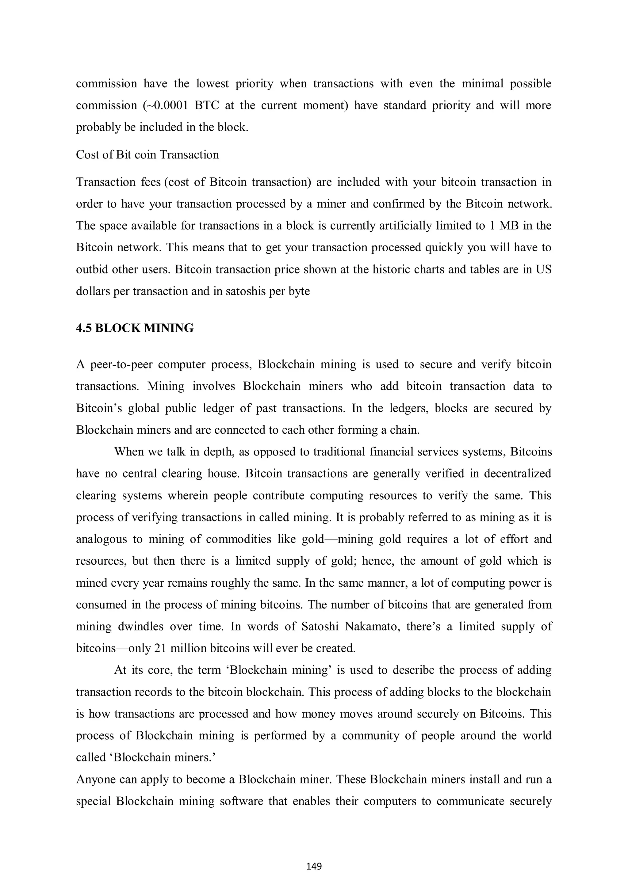 149 commission have the lowest priority when transactions with even the minimal possible commission (~0.0001 BTC at the current moment) have standard priority and will more probably be included in the block. Cost of Bit coin Transaction Transaction fees (cost of Bitcoin transaction) are included with your bitcoin transaction in order to have your transaction processed by a miner and confirmed by the Bitcoin network. The space available for transactions in a block is currently artificially limited to 1 MB in the Bitcoin network. This means that to get your transaction processed quickly you will have to outbid other users. Bitcoin transaction price shown at the historic charts and tables are in US dollars per transaction and in satoshis per byte 4.5 BLOCK MINING A peer-to-peer computer process, Blockchain mining is used to secure and verify bitcoin transactions. Mining involves Blockchain miners who add bitcoin transaction data to Bitcoin’s global public ledger of past transactions. In the ledgers, blocks are secured by Blockchain miners and are connected to each other forming a chain. When we talk in depth, as opposed to traditional financial services systems, Bitcoins have no central clearing house. Bitcoin transactions are generally verified in decentralized clearing systems wherein people contribute computing resources to verify the same. This process of verifying transactions in called mining. It is probably referred to as mining as it is analogous to mining of commodities like gold—mining gold requires a lot of effort and resources, but then there is a limited supply of gold; hence, the amount of gold which is mined every year remains roughly the same. In the same manner, a lot of computing power is consumed in the process of mining bitcoins. The number of bitcoins that are generated from mining dwindles over time. In words of Satoshi Nakamato, there’s a limited supply of bitcoins—only 21 million bitcoins will ever be created. At its core, the term ‘Blockchain mining’ is used to describe the process of adding transaction records to the bitcoin blockchain. This process of adding blocks to the blockchain is how transactions are processed and how money moves around securely on Bitcoins. This process of Blockchain mining is performed by a community of people around the world called ‘Blockchain miners.’ Anyone can apply to become a Blockchain miner. These Blockchain miners install and run a special Blockchain mining software that enables their computers to communicate securely 