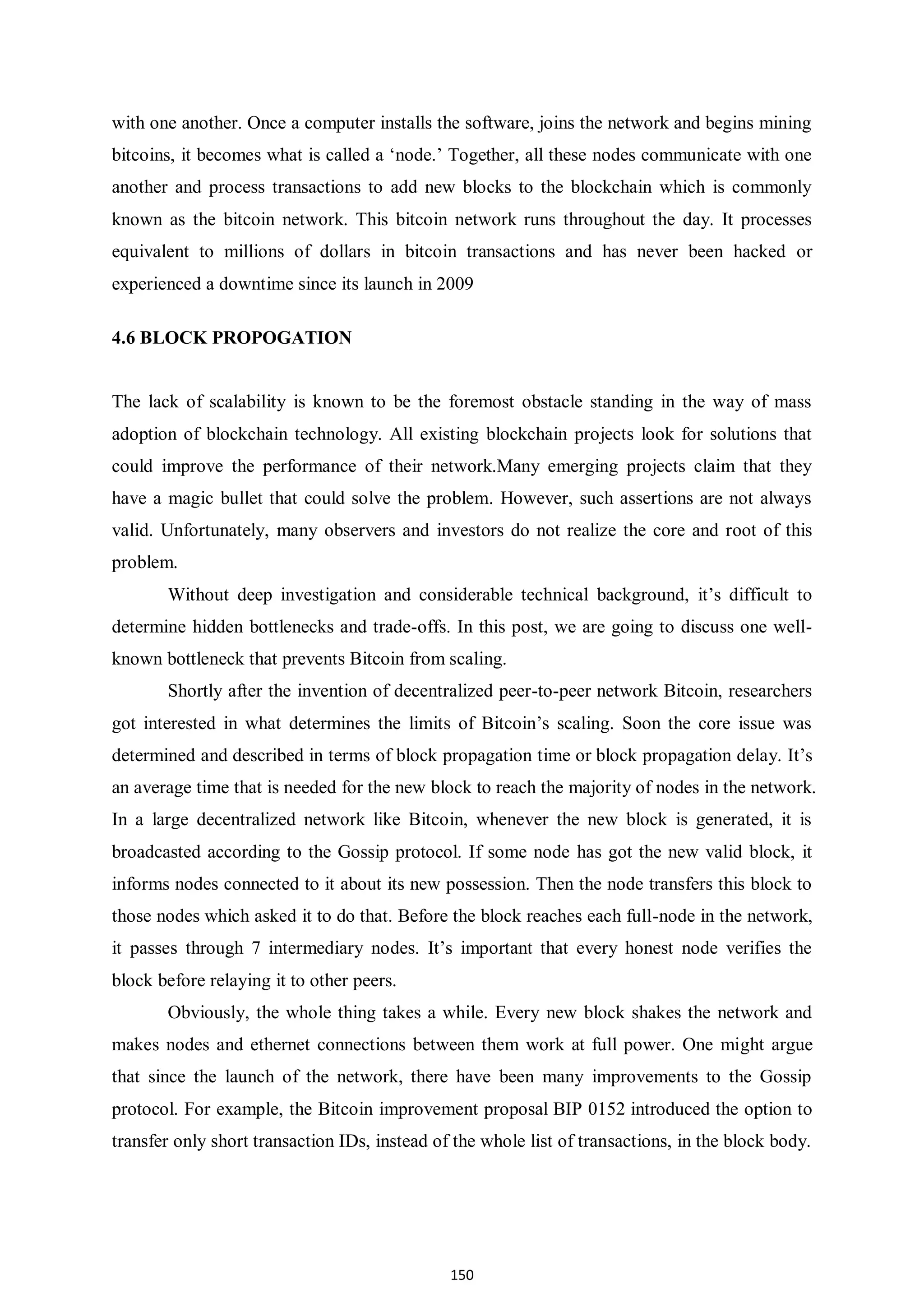 150 with one another. Once a computer installs the software, joins the network and begins mining bitcoins, it becomes what is called a ‘node.’ Together, all these nodes communicate with one another and process transactions to add new blocks to the blockchain which is commonly known as the bitcoin network. This bitcoin network runs throughout the day. It processes equivalent to millions of dollars in bitcoin transactions and has never been hacked or experienced a downtime since its launch in 2009 4.6 BLOCK PROPOGATION The lack of scalability is known to be the foremost obstacle standing in the way of mass adoption of blockchain technology. All existing blockchain projects look for solutions that could improve the performance of their network.Many emerging projects claim that they have a magic bullet that could solve the problem. However, such assertions are not always valid. Unfortunately, many observers and investors do not realize the core and root of this problem. Without deep investigation and considerable technical background, it’s difficult to determine hidden bottlenecks and trade-offs. In this post, we are going to discuss one well- known bottleneck that prevents Bitcoin from scaling. Shortly after the invention of decentralized peer-to-peer network Bitcoin, researchers got interested in what determines the limits of Bitcoin’s scaling. Soon the core issue was determined and described in terms of block propagation time or block propagation delay. It’s an average time that is needed for the new block to reach the majority of nodes in the network. In a large decentralized network like Bitcoin, whenever the new block is generated, it is broadcasted according to the Gossip protocol. If some node has got the new valid block, it informs nodes connected to it about its new possession. Then the node transfers this block to those nodes which asked it to do that. Before the block reaches each full-node in the network, it passes through 7 intermediary nodes. It’s important that every honest node verifies the block before relaying it to other peers. Obviously, the whole thing takes a while. Every new block shakes the network and makes nodes and ethernet connections between them work at full power. One might argue that since the launch of the network, there have been many improvements to the Gossip protocol. For example, the Bitcoin improvement proposal BIP 0152 introduced the option to transfer only short transaction IDs, instead of the whole list of transactions, in the block body. 