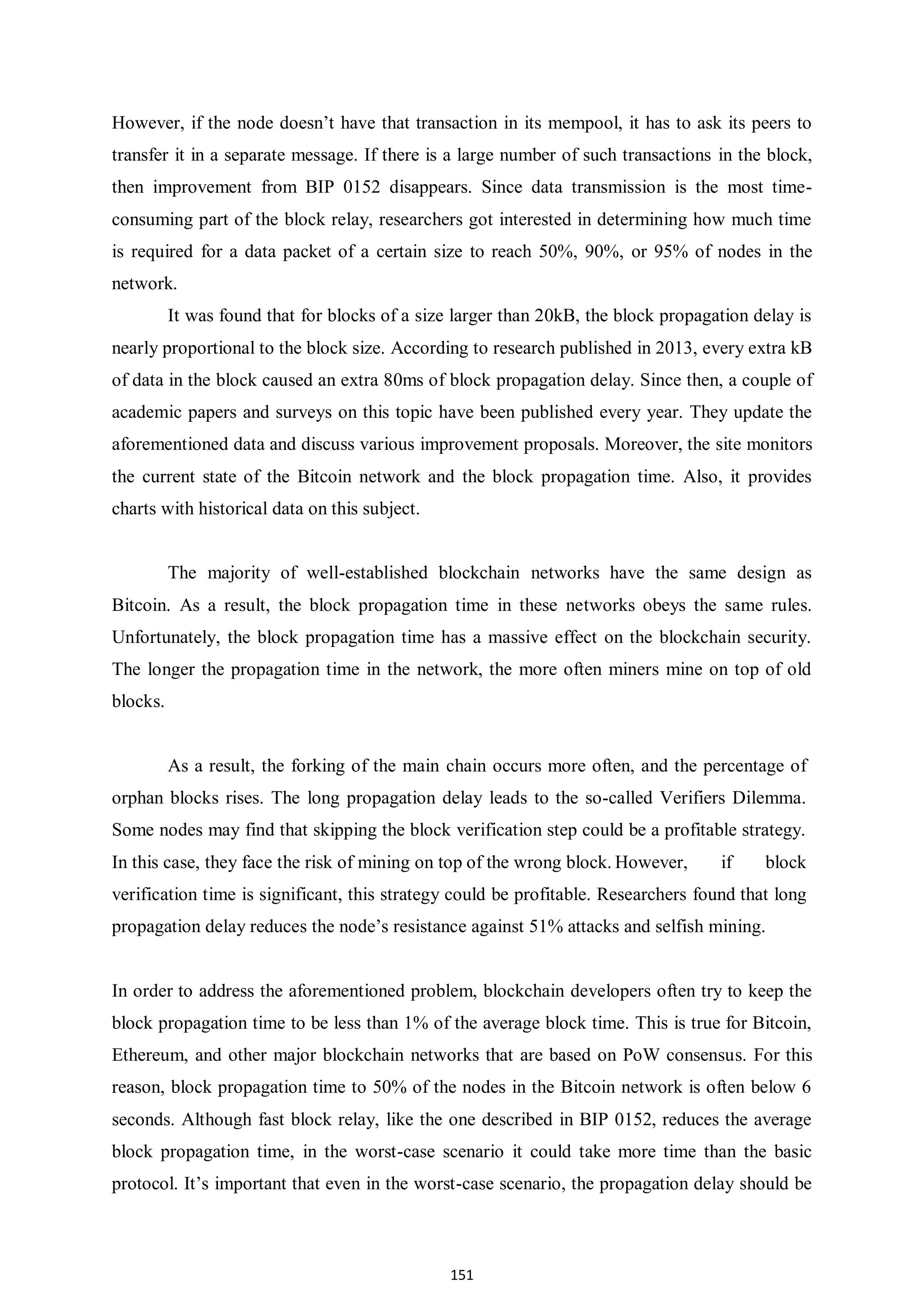151 However, if the node doesn’t have that transaction in its mempool, it has to ask its peers to transfer it in a separate message. If there is a large number of such transactions in the block, then improvement from BIP 0152 disappears. Since data transmission is the most time- consuming part of the block relay, researchers got interested in determining how much time is required for a data packet of a certain size to reach 50%, 90%, or 95% of nodes in the network. It was found that for blocks of a size larger than 20kB, the block propagation delay is nearly proportional to the block size. According to research published in 2013, every extra kB of data in the block caused an extra 80ms of block propagation delay. Since then, a couple of academic papers and surveys on this topic have been published every year. They update the aforementioned data and discuss various improvement proposals. Moreover, the site monitors the current state of the Bitcoin network and the block propagation time. Also, it provides charts with historical data on this subject. The majority of well-established blockchain networks have the same design as Bitcoin. As a result, the block propagation time in these networks obeys the same rules. Unfortunately, the block propagation time has a massive effect on the blockchain security. The longer the propagation time in the network, the more often miners mine on top of old blocks. As a result, the forking of the main chain occurs more often, and the percentage of orphan blocks rises. The long propagation delay leads to the so-called Verifiers Dilemma. Some nodes may find that skipping the block verification step could be a profitable strategy. In this case, they face the risk of mining on top of the wrong block. However, if block verification time is significant, this strategy could be profitable. Researchers found that long propagation delay reduces the node’s resistance against 51% attacks and selfish mining. In order to address the aforementioned problem, blockchain developers often try to keep the block propagation time to be less than 1% of the average block time. This is true for Bitcoin, Ethereum, and other major blockchain networks that are based on PoW consensus. For this reason, block propagation time to 50% of the nodes in the Bitcoin network is often below 6 seconds. Although fast block relay, like the one described in BIP 0152, reduces the average block propagation time, in the worst-case scenario it could take more time than the basic protocol. It’s important that even in the worst-case scenario, the propagation delay should be 