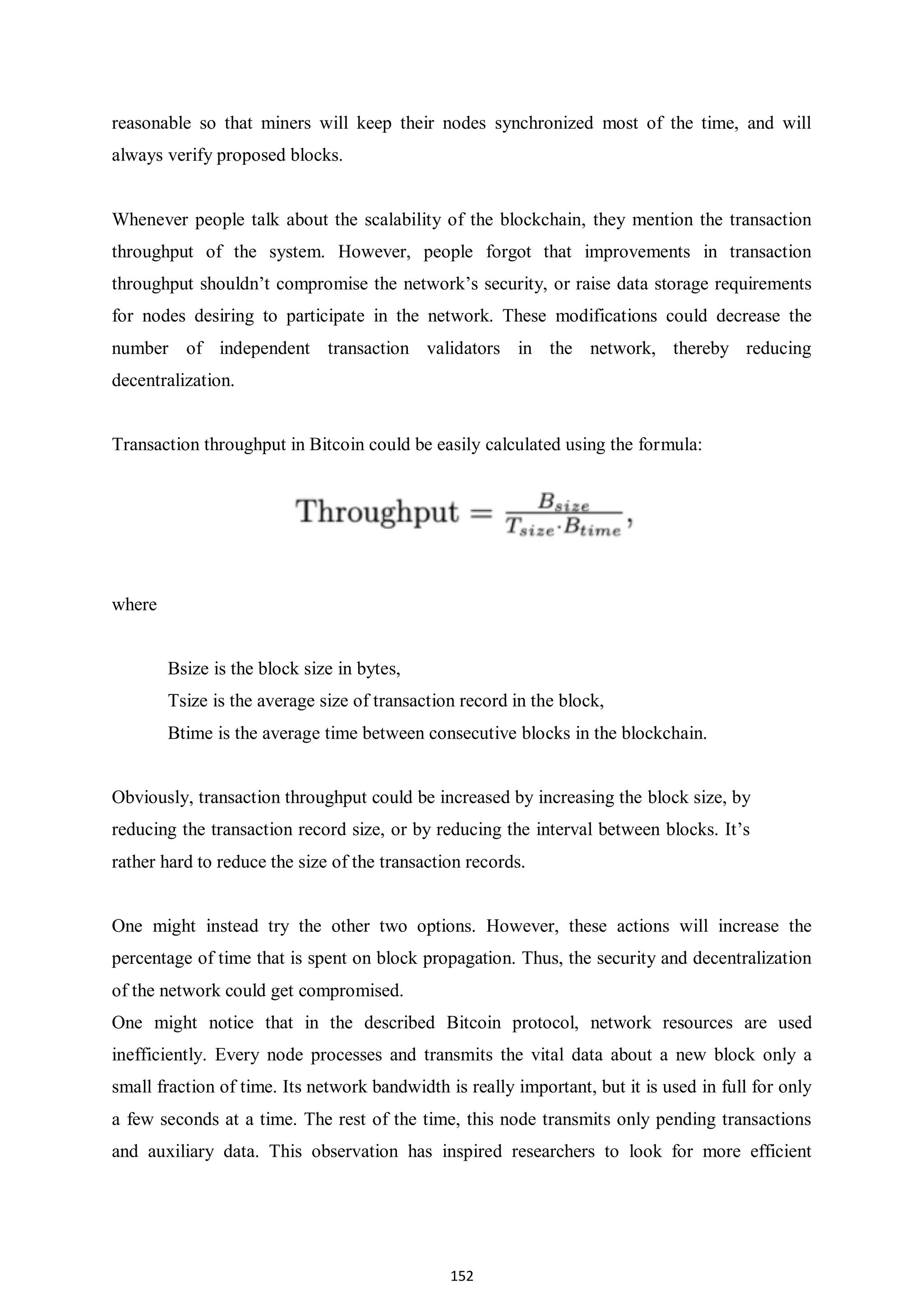 152 reasonable so that miners will keep their nodes synchronized most of the time, and will always verify proposed blocks. Whenever people talk about the scalability of the blockchain, they mention the transaction throughput of the system. However, people forgot that improvements in transaction throughput shouldn’t compromise the network’s security, or raise data storage requirements for nodes desiring to participate in the network. These modifications could decrease the number of independent transaction validators in the network, thereby reducing decentralization. Transaction throughput in Bitcoin could be easily calculated using the formula: where Bsize is the block size in bytes, Tsize is the average size of transaction record in the block, Btime is the average time between consecutive blocks in the blockchain. Obviously, transaction throughput could be increased by increasing the block size, by reducing the transaction record size, or by reducing the interval between blocks. It’s rather hard to reduce the size of the transaction records. One might instead try the other two options. However, these actions will increase the percentage of time that is spent on block propagation. Thus, the security and decentralization of the network could get compromised. One might notice that in the described Bitcoin protocol, network resources are used inefficiently. Every node processes and transmits the vital data about a new block only a small fraction of time. Its network bandwidth is really important, but it is used in full for only a few seconds at a time. The rest of the time, this node transmits only pending transactions and auxiliary data. This observation has inspired researchers to look for more efficient 