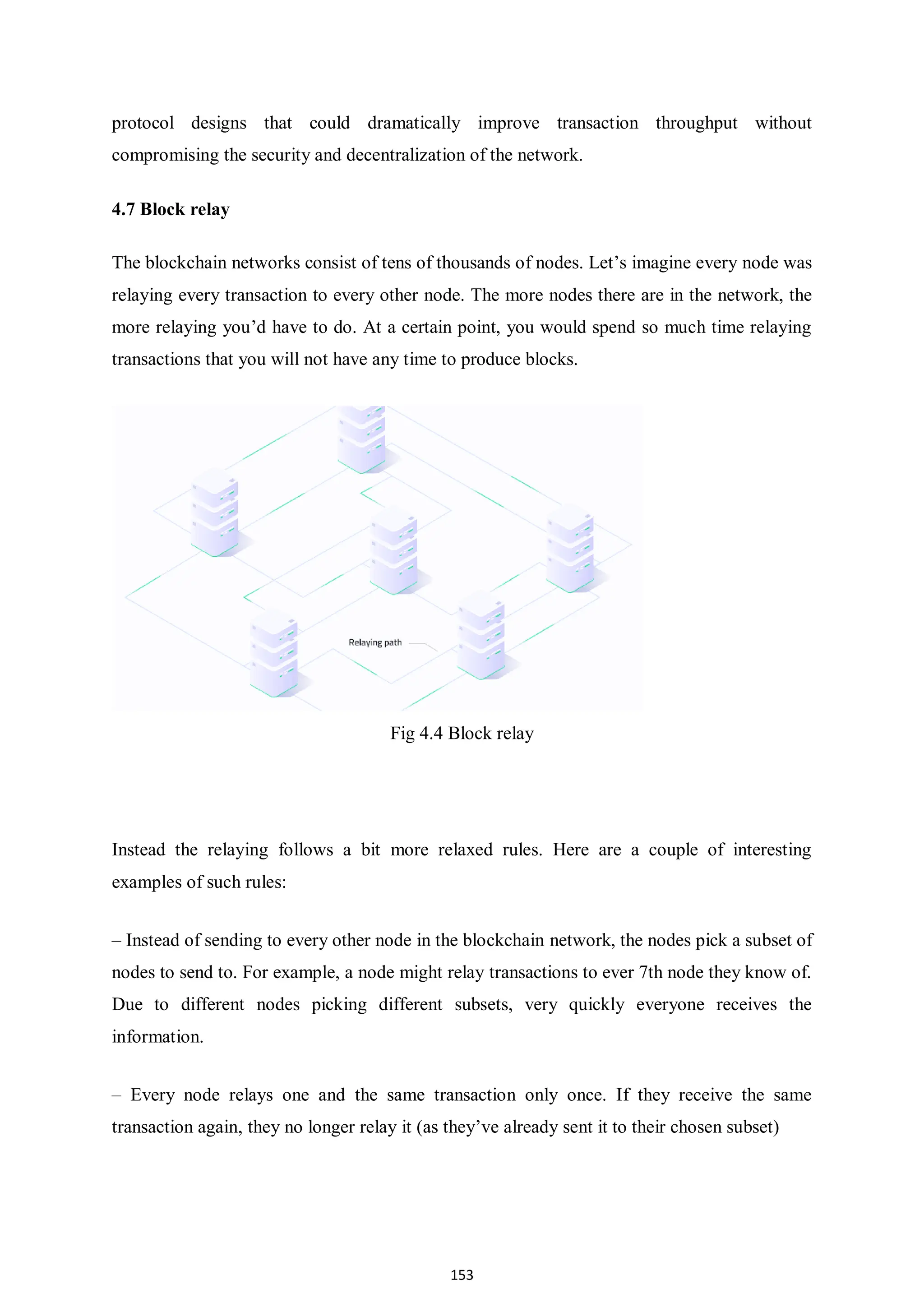 153 protocol designs that could dramatically improve transaction throughput without compromising the security and decentralization of the network. 4.7 Block relay The blockchain networks consist of tens of thousands of nodes. Let’s imagine every node was relaying every transaction to every other node. The more nodes there are in the network, the more relaying you’d have to do. At a certain point, you would spend so much time relaying transactions that you will not have any time to produce blocks. Fig 4.4 Block relay Instead the relaying follows a bit more relaxed rules. Here are a couple of interesting examples of such rules: – Instead of sending to every other node in the blockchain network, the nodes pick a subset of nodes to send to. For example, a node might relay transactions to ever 7th node they know of. Due to different nodes picking different subsets, very quickly everyone receives the information. – Every node relays one and the same transaction only once. If they receive the same transaction again, they no longer relay it (as they’ve already sent it to their chosen subset) 