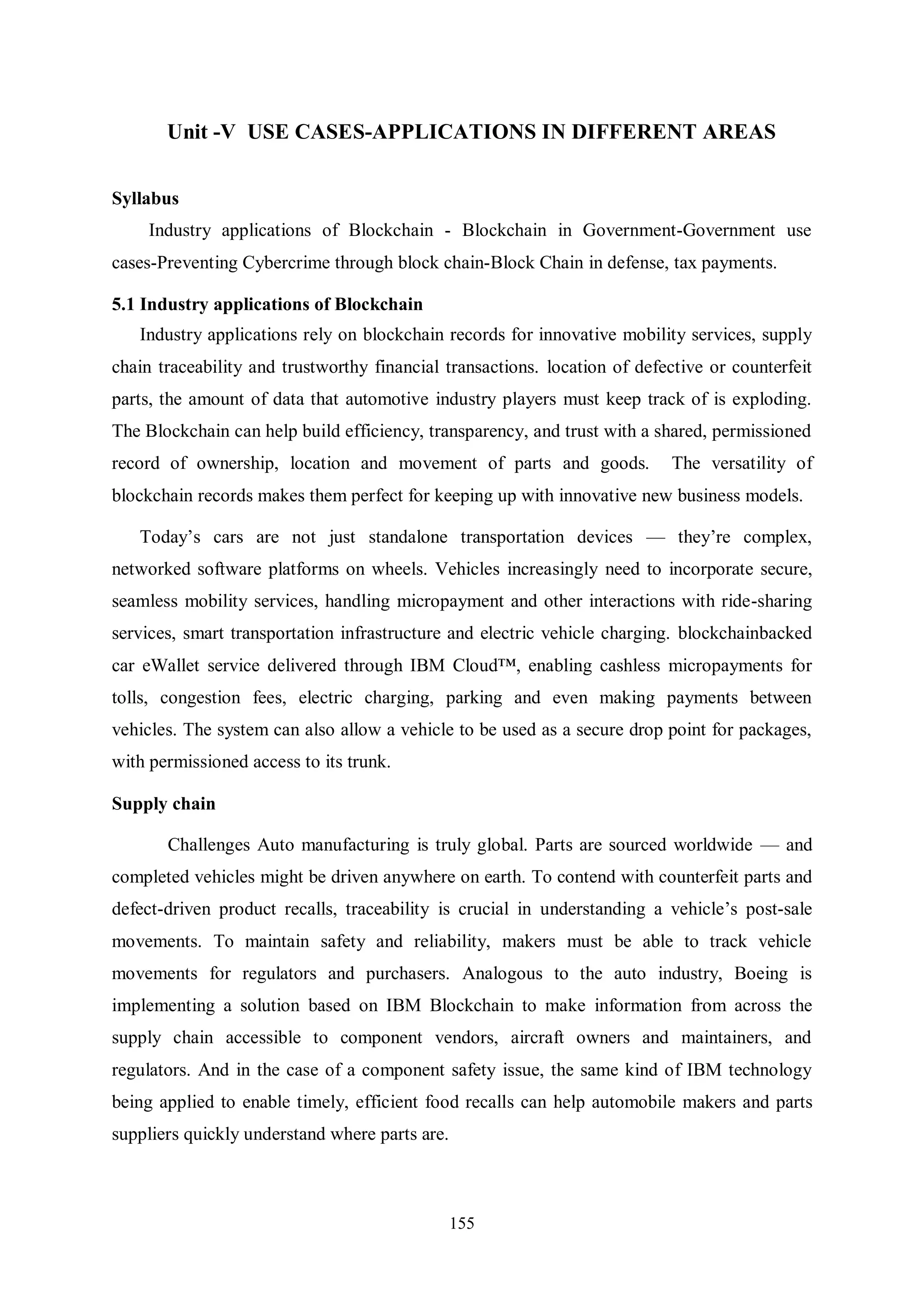 155 Unit -V USE CASES-APPLICATIONS IN DIFFERENT AREAS Syllabus Industry applications of Blockchain - Blockchain in Government-Government use cases-Preventing Cybercrime through block chain-Block Chain in defense, tax payments. 5.1 Industry applications of Blockchain Industry applications rely on blockchain records for innovative mobility services, supply chain traceability and trustworthy financial transactions. location of defective or counterfeit parts, the amount of data that automotive industry players must keep track of is exploding. The Blockchain can help build efficiency, transparency, and trust with a shared, permissioned record of ownership, location and movement of parts and goods. The versatility of blockchain records makes them perfect for keeping up with innovative new business models. Today’s cars are not just standalone transportation devices — they’re complex, networked software platforms on wheels. Vehicles increasingly need to incorporate secure, seamless mobility services, handling micropayment and other interactions with ride-sharing services, smart transportation infrastructure and electric vehicle charging. blockchainbacked car eWallet service delivered through IBM Cloud™, enabling cashless micropayments for tolls, congestion fees, electric charging, parking and even making payments between vehicles. The system can also allow a vehicle to be used as a secure drop point for packages, with permissioned access to its trunk. Supply chain Challenges Auto manufacturing is truly global. Parts are sourced worldwide — and completed vehicles might be driven anywhere on earth. To contend with counterfeit parts and defect-driven product recalls, traceability is crucial in understanding a vehicle’s post-sale movements. To maintain safety and reliability, makers must be able to track vehicle movements for regulators and purchasers. Analogous to the auto industry, Boeing is implementing a solution based on IBM Blockchain to make information from across the supply chain accessible to component vendors, aircraft owners and maintainers, and regulators. And in the case of a component safety issue, the same kind of IBM technology being applied to enable timely, efficient food recalls can help automobile makers and parts suppliers quickly understand where parts are. 