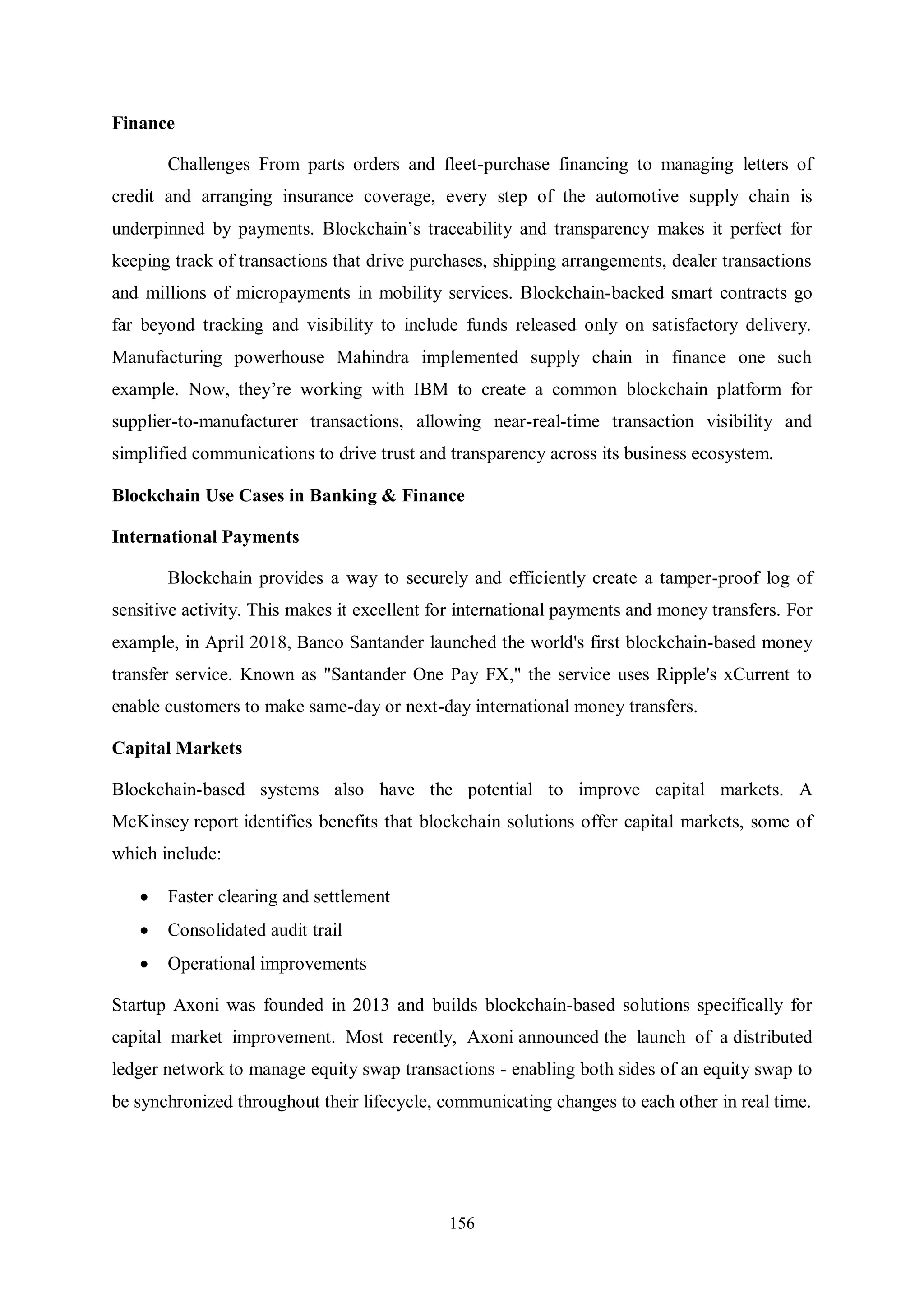 156 Finance Challenges From parts orders and fleet-purchase financing to managing letters of credit and arranging insurance coverage, every step of the automotive supply chain is underpinned by payments. Blockchain’s traceability and transparency makes it perfect for keeping track of transactions that drive purchases, shipping arrangements, dealer transactions and millions of micropayments in mobility services. Blockchain-backed smart contracts go far beyond tracking and visibility to include funds released only on satisfactory delivery. Manufacturing powerhouse Mahindra implemented supply chain in finance one such example. Now, they’re working with IBM to create a common blockchain platform for supplier-to-manufacturer transactions, allowing near-real-time transaction visibility and simplified communications to drive trust and transparency across its business ecosystem. Blockchain Use Cases in Banking & Finance International Payments Blockchain provides a way to securely and efficiently create a tamper-proof log of sensitive activity. This makes it excellent for international payments and money transfers. For example, in April 2018, Banco Santander launched the world's first blockchain-based money transfer service. Known as "Santander One Pay FX," the service uses Ripple's xCurrent to enable customers to make same-day or next-day international money transfers. Capital Markets Blockchain-based systems also have the potential to improve capital markets. A McKinsey report identifies benefits that blockchain solutions offer capital markets, some of which include:  Faster clearing and settlement  Consolidated audit trail  Operational improvements Startup Axoni was founded in 2013 and builds blockchain-based solutions specifically for capital market improvement. Most recently, Axoni announced the launch of a distributed ledger network to manage equity swap transactions - enabling both sides of an equity swap to be synchronized throughout their lifecycle, communicating changes to each other in real time. 