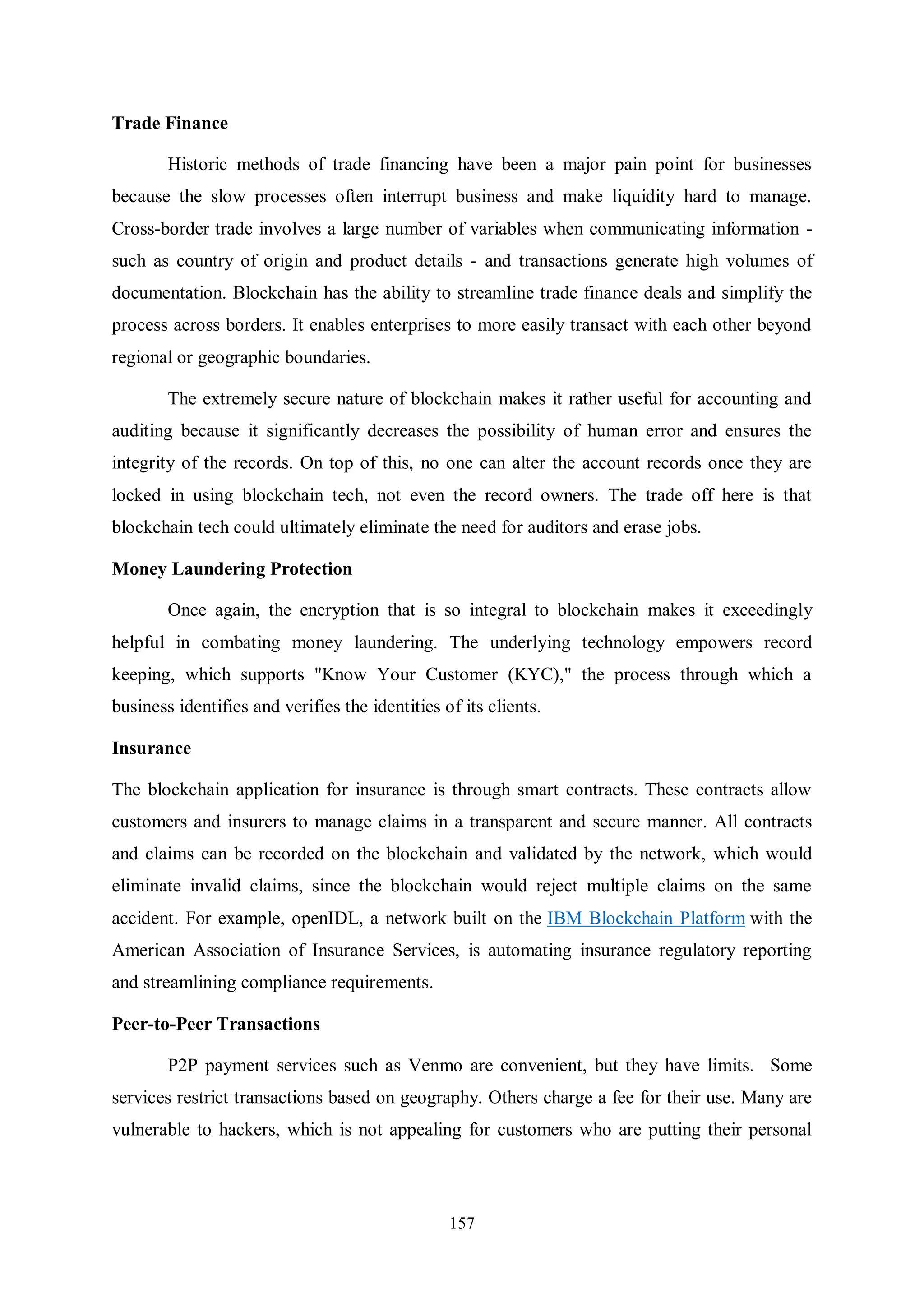 157 Trade Finance Historic methods of trade financing have been a major pain point for businesses because the slow processes often interrupt business and make liquidity hard to manage. Cross-border trade involves a large number of variables when communicating information - such as country of origin and product details - and transactions generate high volumes of documentation. Blockchain has the ability to streamline trade finance deals and simplify the process across borders. It enables enterprises to more easily transact with each other beyond regional or geographic boundaries. The extremely secure nature of blockchain makes it rather useful for accounting and auditing because it significantly decreases the possibility of human error and ensures the integrity of the records. On top of this, no one can alter the account records once they are locked in using blockchain tech, not even the record owners. The trade off here is that blockchain tech could ultimately eliminate the need for auditors and erase jobs. Money Laundering Protection Once again, the encryption that is so integral to blockchain makes it exceedingly helpful in combating money laundering. The underlying technology empowers record keeping, which supports "Know Your Customer (KYC)," the process through which a business identifies and verifies the identities of its clients. Insurance The blockchain application for insurance is through smart contracts. These contracts allow customers and insurers to manage claims in a transparent and secure manner. All contracts and claims can be recorded on the blockchain and validated by the network, which would eliminate invalid claims, since the blockchain would reject multiple claims on the same accident. For example, openIDL, a network built on the IBM Blockchain Platform with the American Association of Insurance Services, is automating insurance regulatory reporting and streamlining compliance requirements. Peer-to-Peer Transactions P2P payment services such as Venmo are convenient, but they have limits. Some services restrict transactions based on geography. Others charge a fee for their use. Many are vulnerable to hackers, which is not appealing for customers who are putting their personal 