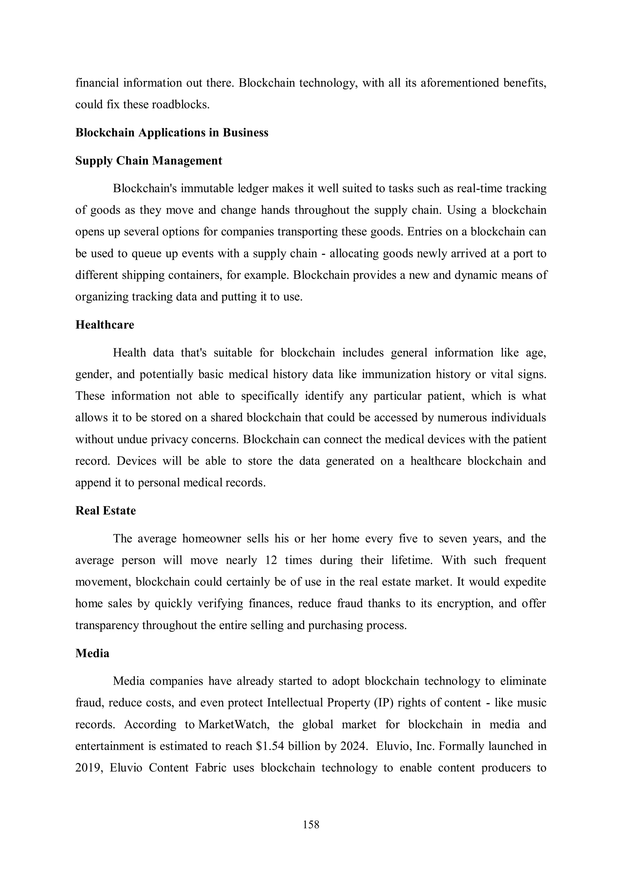 158 financial information out there. Blockchain technology, with all its aforementioned benefits, could fix these roadblocks. Blockchain Applications in Business Supply Chain Management Blockchain's immutable ledger makes it well suited to tasks such as real-time tracking of goods as they move and change hands throughout the supply chain. Using a blockchain opens up several options for companies transporting these goods. Entries on a blockchain can be used to queue up events with a supply chain - allocating goods newly arrived at a port to different shipping containers, for example. Blockchain provides a new and dynamic means of organizing tracking data and putting it to use. Healthcare Health data that's suitable for blockchain includes general information like age, gender, and potentially basic medical history data like immunization history or vital signs. These information not able to specifically identify any particular patient, which is what allows it to be stored on a shared blockchain that could be accessed by numerous individuals without undue privacy concerns. Blockchain can connect the medical devices with the patient record. Devices will be able to store the data generated on a healthcare blockchain and append it to personal medical records. Real Estate The average homeowner sells his or her home every five to seven years, and the average person will move nearly 12 times during their lifetime. With such frequent movement, blockchain could certainly be of use in the real estate market. It would expedite home sales by quickly verifying finances, reduce fraud thanks to its encryption, and offer transparency throughout the entire selling and purchasing process. Media Media companies have already started to adopt blockchain technology to eliminate fraud, reduce costs, and even protect Intellectual Property (IP) rights of content - like music records. According to MarketWatch, the global market for blockchain in media and entertainment is estimated to reach $1.54 billion by 2024. Eluvio, Inc. Formally launched in 2019, Eluvio Content Fabric uses blockchain technology to enable content producers to 