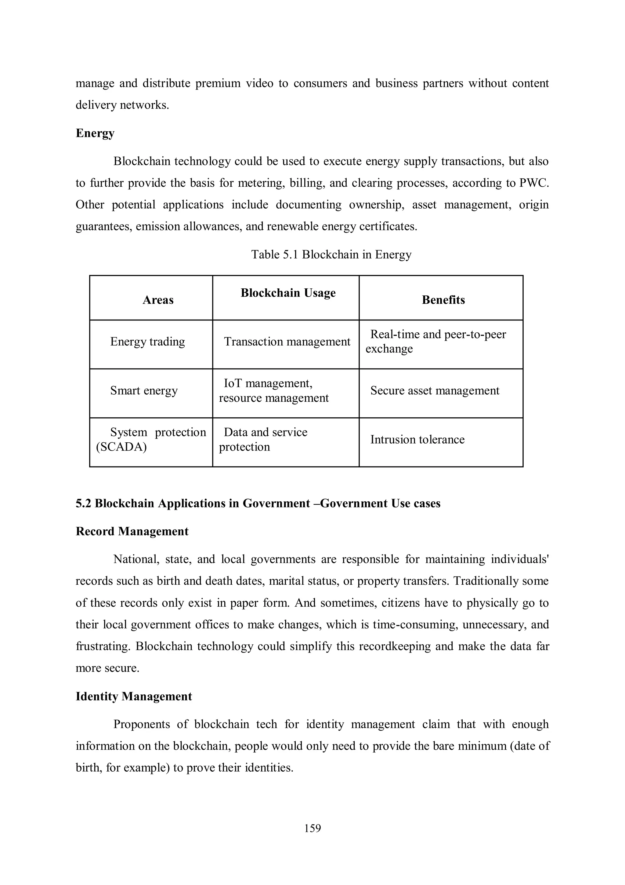 159 manage and distribute premium video to consumers and business partners without content delivery networks. Energy Blockchain technology could be used to execute energy supply transactions, but also to further provide the basis for metering, billing, and clearing processes, according to PWC. Other potential applications include documenting ownership, asset management, origin guarantees, emission allowances, and renewable energy certificates. Table 5.1 Blockchain in Energy Areas Blockchain Usage Benefits Energy trading Transaction management Real-time and peer-to-peer exchange Smart energy IoT management, resource management Secure asset management System protection (SCADA) Data and service protection Intrusion tolerance 5.2 Blockchain Applications in Government –Government Use cases Record Management National, state, and local governments are responsible for maintaining individuals' records such as birth and death dates, marital status, or property transfers. Traditionally some of these records only exist in paper form. And sometimes, citizens have to physically go to their local government offices to make changes, which is time-consuming, unnecessary, and frustrating. Blockchain technology could simplify this recordkeeping and make the data far more secure. Identity Management Proponents of blockchain tech for identity management claim that with enough information on the blockchain, people would only need to provide the bare minimum (date of birth, for example) to prove their identities. 