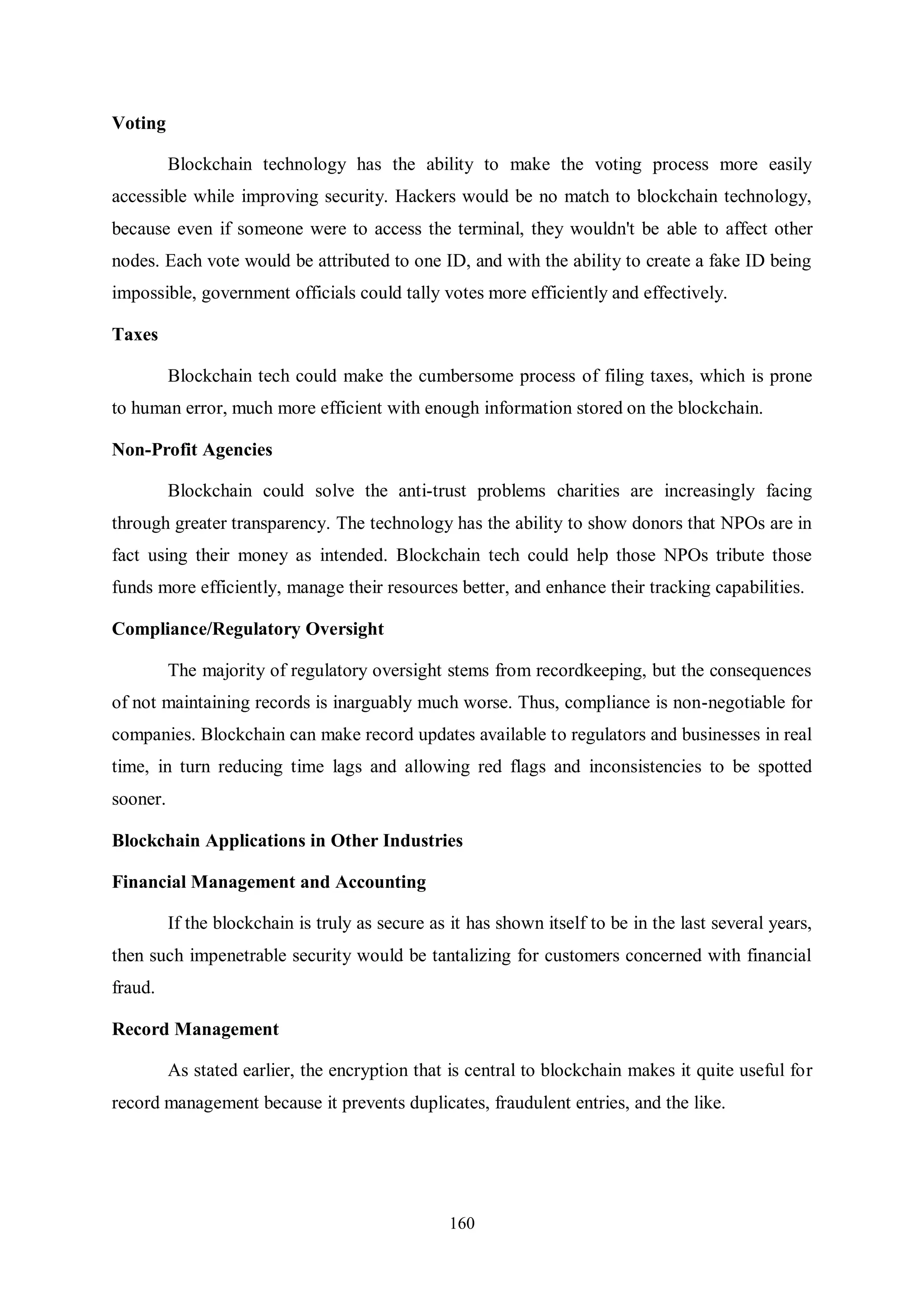160 Voting Blockchain technology has the ability to make the voting process more easily accessible while improving security. Hackers would be no match to blockchain technology, because even if someone were to access the terminal, they wouldn't be able to affect other nodes. Each vote would be attributed to one ID, and with the ability to create a fake ID being impossible, government officials could tally votes more efficiently and effectively. Taxes Blockchain tech could make the cumbersome process of filing taxes, which is prone to human error, much more efficient with enough information stored on the blockchain. Non-Profit Agencies Blockchain could solve the anti-trust problems charities are increasingly facing through greater transparency. The technology has the ability to show donors that NPOs are in fact using their money as intended. Blockchain tech could help those NPOs tribute those funds more efficiently, manage their resources better, and enhance their tracking capabilities. Compliance/Regulatory Oversight The majority of regulatory oversight stems from recordkeeping, but the consequences of not maintaining records is inarguably much worse. Thus, compliance is non-negotiable for companies. Blockchain can make record updates available to regulators and businesses in real time, in turn reducing time lags and allowing red flags and inconsistencies to be spotted sooner. Blockchain Applications in Other Industries Financial Management and Accounting If the blockchain is truly as secure as it has shown itself to be in the last several years, then such impenetrable security would be tantalizing for customers concerned with financial fraud. Record Management As stated earlier, the encryption that is central to blockchain makes it quite useful for record management because it prevents duplicates, fraudulent entries, and the like. 