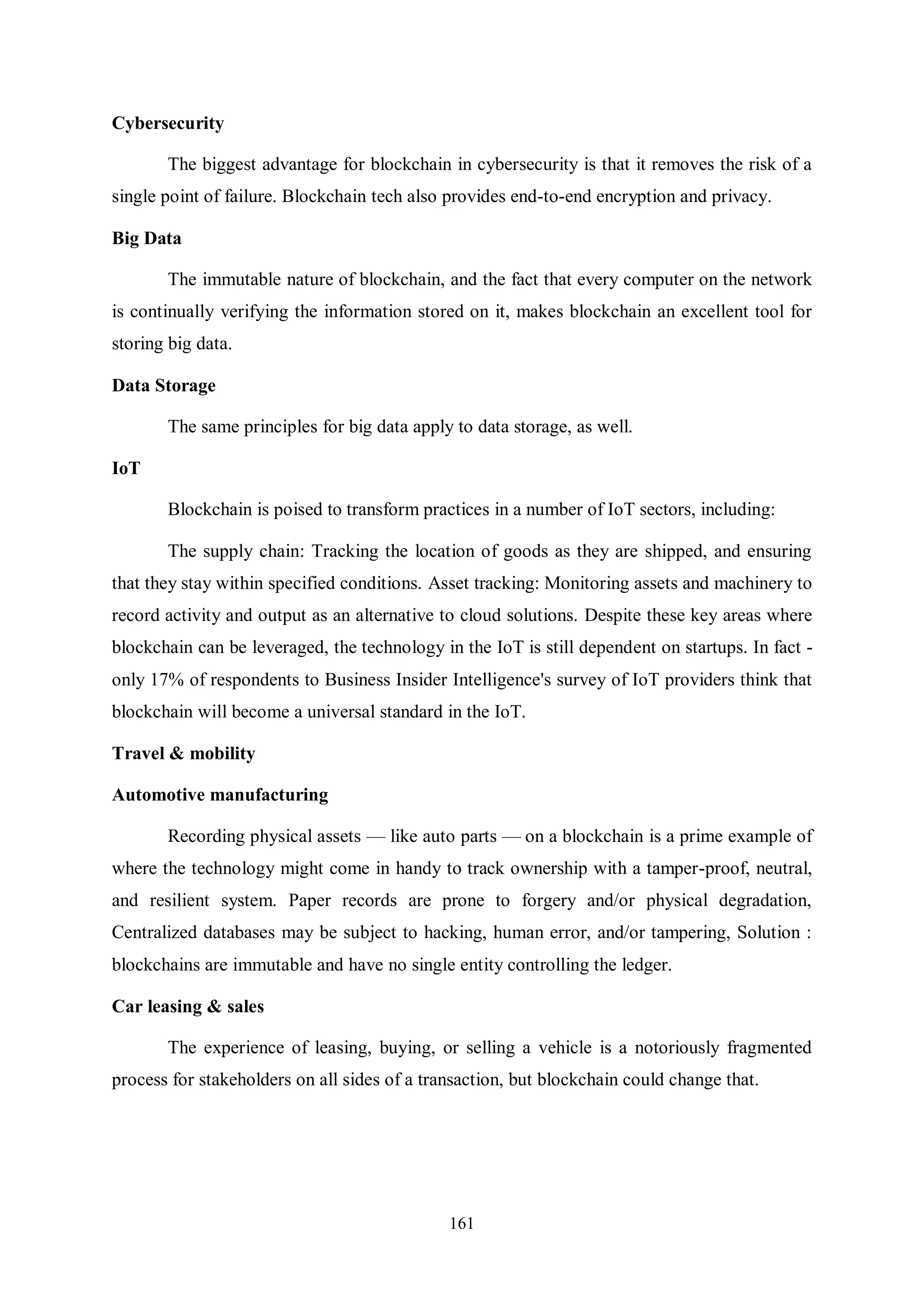 161 Cybersecurity The biggest advantage for blockchain in cybersecurity is that it removes the risk of a single point of failure. Blockchain tech also provides end-to-end encryption and privacy. Big Data The immutable nature of blockchain, and the fact that every computer on the network is continually verifying the information stored on it, makes blockchain an excellent tool for storing big data. Data Storage The same principles for big data apply to data storage, as well. IoT Blockchain is poised to transform practices in a number of IoT sectors, including: The supply chain: Tracking the location of goods as they are shipped, and ensuring that they stay within specified conditions. Asset tracking: Monitoring assets and machinery to record activity and output as an alternative to cloud solutions. Despite these key areas where blockchain can be leveraged, the technology in the IoT is still dependent on startups. In fact - only 17% of respondents to Business Insider Intelligence's survey of IoT providers think that blockchain will become a universal standard in the IoT. Travel & mobility Automotive manufacturing Recording physical assets — like auto parts — on a blockchain is a prime example of where the technology might come in handy to track ownership with a tamper-proof, neutral, and resilient system. Paper records are prone to forgery and/or physical degradation, Centralized databases may be subject to hacking, human error, and/or tampering, Solution : blockchains are immutable and have no single entity controlling the ledger. Car leasing & sales The experience of leasing, buying, or selling a vehicle is a notoriously fragmented process for stakeholders on all sides of a transaction, but blockchain could change that. 