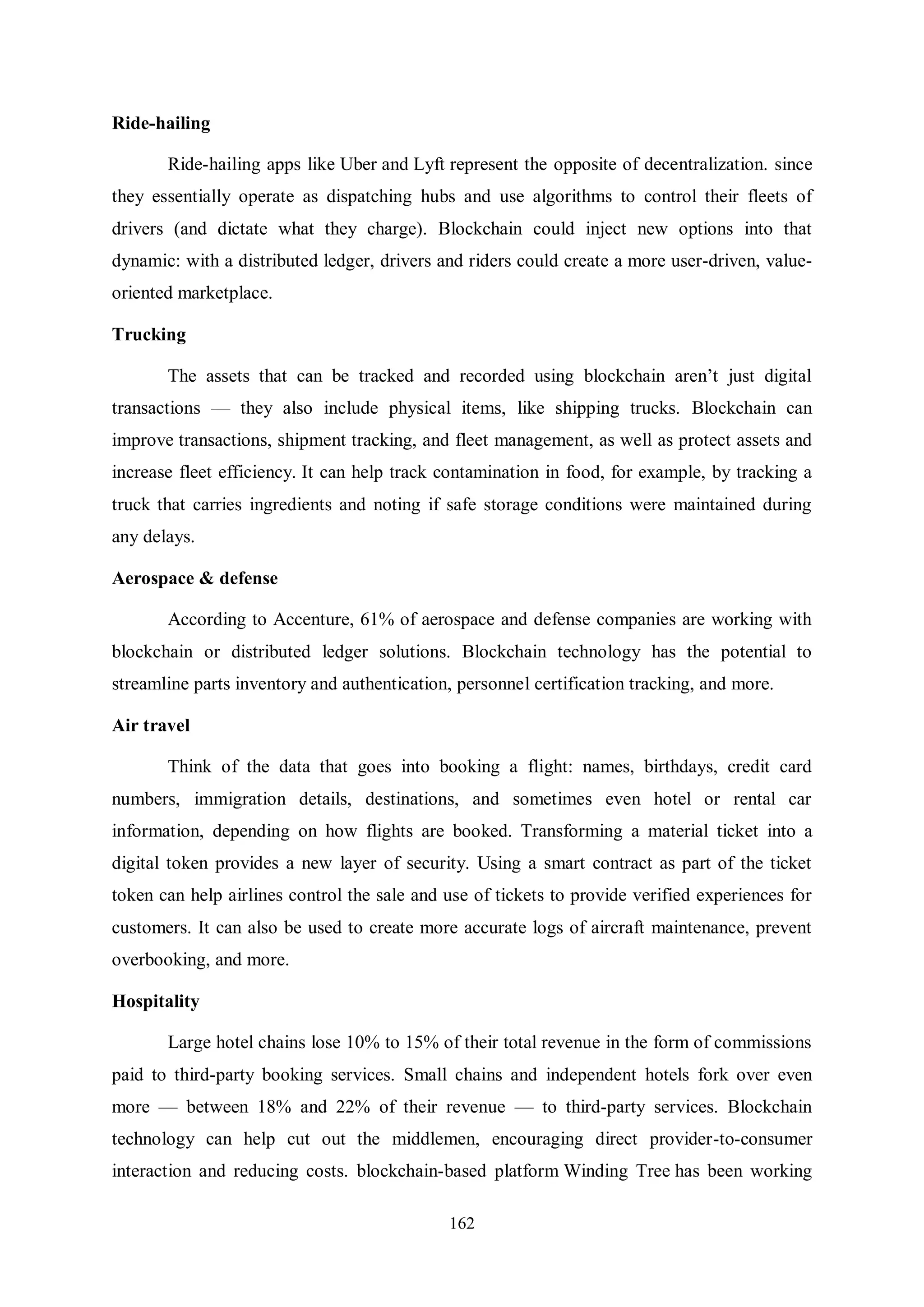 162 Ride-hailing Ride-hailing apps like Uber and Lyft represent the opposite of decentralization. since they essentially operate as dispatching hubs and use algorithms to control their fleets of drivers (and dictate what they charge). Blockchain could inject new options into that dynamic: with a distributed ledger, drivers and riders could create a more user-driven, value- oriented marketplace. Trucking The assets that can be tracked and recorded using blockchain aren’t just digital transactions — they also include physical items, like shipping trucks. Blockchain can improve transactions, shipment tracking, and fleet management, as well as protect assets and increase fleet efficiency. It can help track contamination in food, for example, by tracking a truck that carries ingredients and noting if safe storage conditions were maintained during any delays. Aerospace & defense According to Accenture, 61% of aerospace and defense companies are working with blockchain or distributed ledger solutions. Blockchain technology has the potential to streamline parts inventory and authentication, personnel certification tracking, and more. Air travel Think of the data that goes into booking a flight: names, birthdays, credit card numbers, immigration details, destinations, and sometimes even hotel or rental car information, depending on how flights are booked. Transforming a material ticket into a digital token provides a new layer of security. Using a smart contract as part of the ticket token can help airlines control the sale and use of tickets to provide verified experiences for customers. It can also be used to create more accurate logs of aircraft maintenance, prevent overbooking, and more. Hospitality Large hotel chains lose 10% to 15% of their total revenue in the form of commissions paid to third-party booking services. Small chains and independent hotels fork over even more — between 18% and 22% of their revenue — to third-party services. Blockchain technology can help cut out the middlemen, encouraging direct provider-to-consumer interaction and reducing costs. blockchain-based platform Winding Tree has been working 