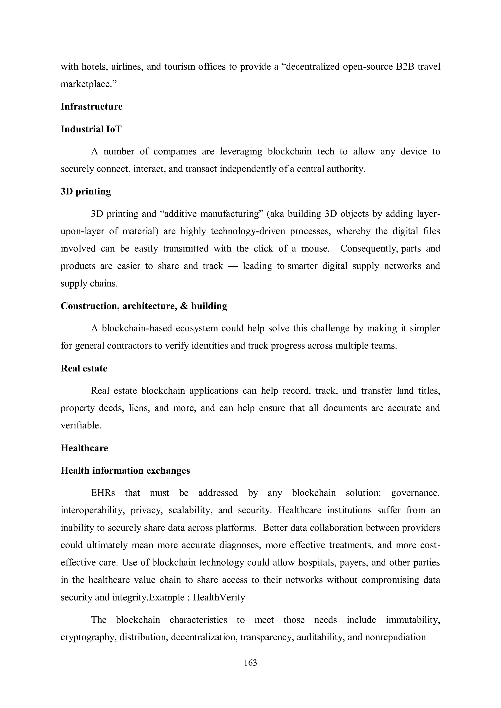 163 with hotels, airlines, and tourism offices to provide a “decentralized open-source B2B travel marketplace.” Infrastructure Industrial IoT A number of companies are leveraging blockchain tech to allow any device to securely connect, interact, and transact independently of a central authority. 3D printing 3D printing and “additive manufacturing” (aka building 3D objects by adding layer- upon-layer of material) are highly technology-driven processes, whereby the digital files involved can be easily transmitted with the click of a mouse. Consequently, parts and products are easier to share and track — leading to smarter digital supply networks and supply chains. Construction, architecture, & building A blockchain-based ecosystem could help solve this challenge by making it simpler for general contractors to verify identities and track progress across multiple teams. Real estate Real estate blockchain applications can help record, track, and transfer land titles, property deeds, liens, and more, and can help ensure that all documents are accurate and verifiable. Healthcare Health information exchanges EHRs that must be addressed by any blockchain solution: governance, interoperability, privacy, scalability, and security. Healthcare institutions suffer from an inability to securely share data across platforms. Better data collaboration between providers could ultimately mean more accurate diagnoses, more effective treatments, and more cost- effective care. Use of blockchain technology could allow hospitals, payers, and other parties in the healthcare value chain to share access to their networks without compromising data security and integrity.Example : HealthVerity The blockchain characteristics to meet those needs include immutability, cryptography, distribution, decentralization, transparency, auditability, and nonrepudiation 