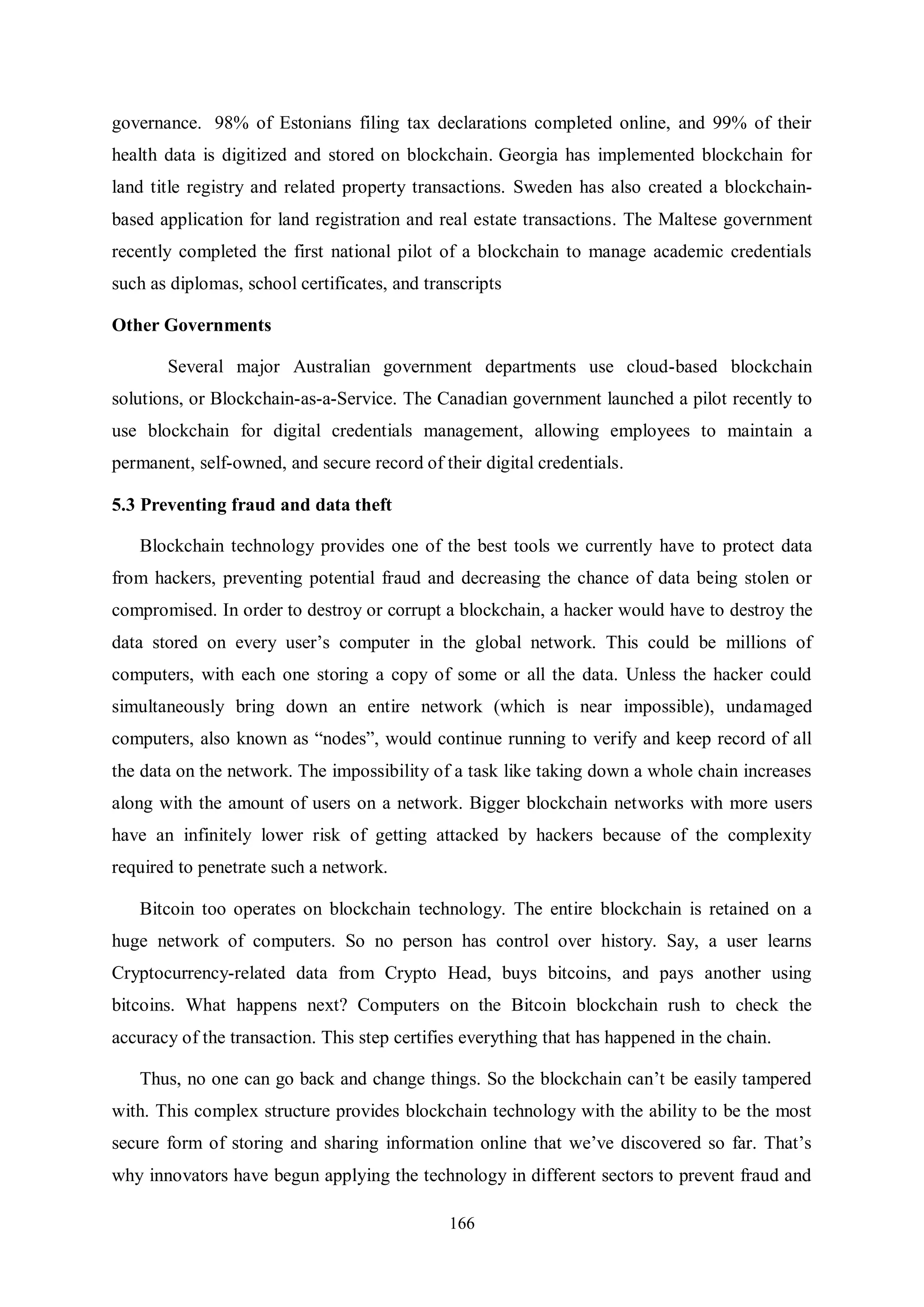166 governance. 98% of Estonians filing tax declarations completed online, and 99% of their health data is digitized and stored on blockchain. Georgia has implemented blockchain for land title registry and related property transactions. Sweden has also created a blockchain- based application for land registration and real estate transactions. The Maltese government recently completed the first national pilot of a blockchain to manage academic credentials such as diplomas, school certificates, and transcripts Other Governments Several major Australian government departments use cloud-based blockchain solutions, or Blockchain-as-a-Service. The Canadian government launched a pilot recently to use blockchain for digital credentials management, allowing employees to maintain a permanent, self-owned, and secure record of their digital credentials. 5.3 Preventing fraud and data theft Blockchain technology provides one of the best tools we currently have to protect data from hackers, preventing potential fraud and decreasing the chance of data being stolen or compromised. In order to destroy or corrupt a blockchain, a hacker would have to destroy the data stored on every user’s computer in the global network. This could be millions of computers, with each one storing a copy of some or all the data. Unless the hacker could simultaneously bring down an entire network (which is near impossible), undamaged computers, also known as “nodes”, would continue running to verify and keep record of all the data on the network. The impossibility of a task like taking down a whole chain increases along with the amount of users on a network. Bigger blockchain networks with more users have an infinitely lower risk of getting attacked by hackers because of the complexity required to penetrate such a network. Bitcoin too operates on blockchain technology. The entire blockchain is retained on a huge network of computers. So no person has control over history. Say, a user learns Cryptocurrency-related data from Crypto Head, buys bitcoins, and pays another using bitcoins. What happens next? Computers on the Bitcoin blockchain rush to check the accuracy of the transaction. This step certifies everything that has happened in the chain. Thus, no one can go back and change things. So the blockchain can’t be easily tampered with. This complex structure provides blockchain technology with the ability to be the most secure form of storing and sharing information online that we’ve discovered so far. That’s why innovators have begun applying the technology in different sectors to prevent fraud and 