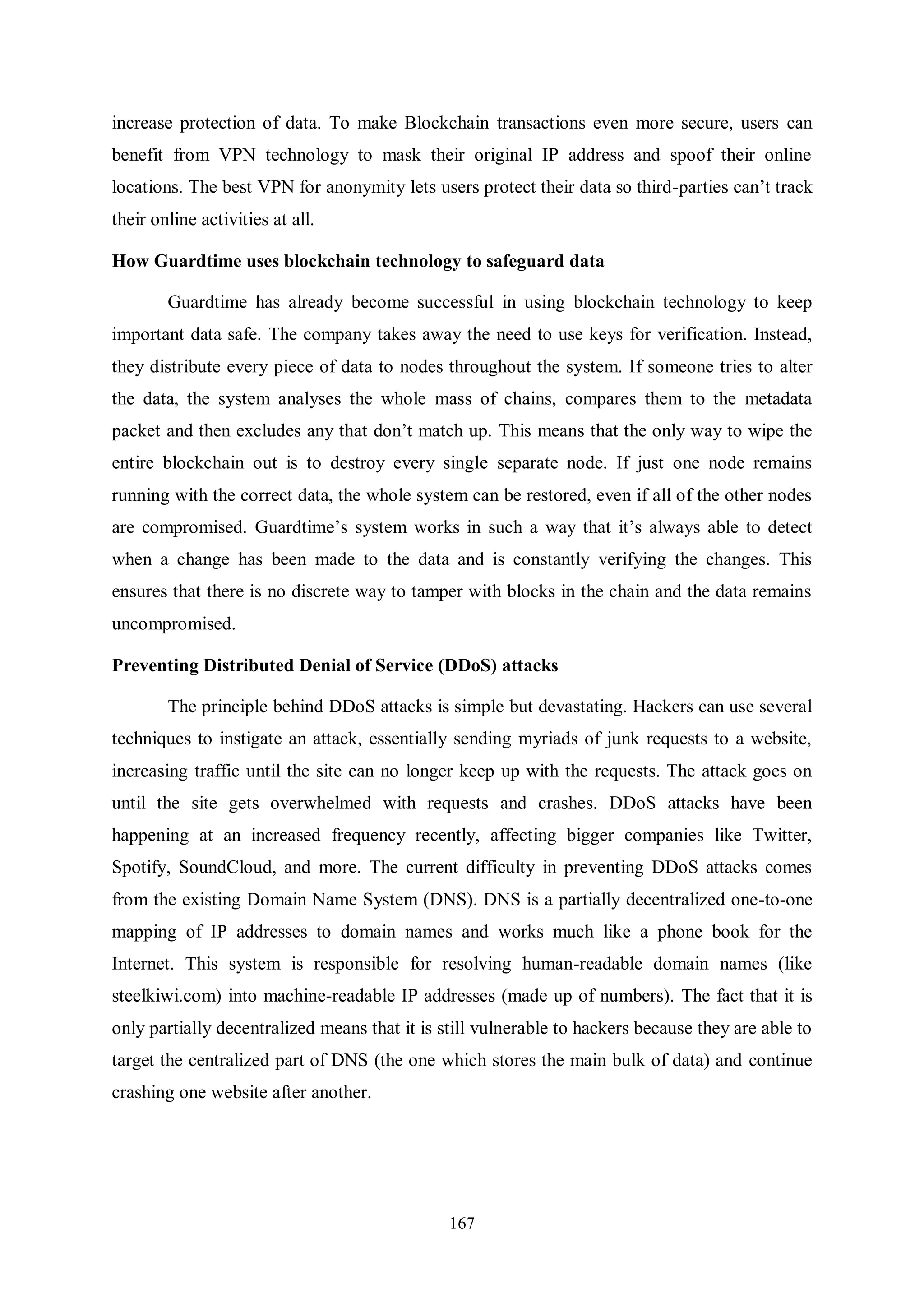 167 increase protection of data. To make Blockchain transactions even more secure, users can benefit from VPN technology to mask their original IP address and spoof their online locations. The best VPN for anonymity lets users protect their data so third-parties can’t track their online activities at all. How Guardtime uses blockchain technology to safeguard data Guardtime has already become successful in using blockchain technology to keep important data safe. The company takes away the need to use keys for verification. Instead, they distribute every piece of data to nodes throughout the system. If someone tries to alter the data, the system analyses the whole mass of chains, compares them to the metadata packet and then excludes any that don’t match up. This means that the only way to wipe the entire blockchain out is to destroy every single separate node. If just one node remains running with the correct data, the whole system can be restored, even if all of the other nodes are compromised. Guardtime’s system works in such a way that it’s always able to detect when a change has been made to the data and is constantly verifying the changes. This ensures that there is no discrete way to tamper with blocks in the chain and the data remains uncompromised. Preventing Distributed Denial of Service (DDoS) attacks The principle behind DDoS attacks is simple but devastating. Hackers can use several techniques to instigate an attack, essentially sending myriads of junk requests to a website, increasing traffic until the site can no longer keep up with the requests. The attack goes on until the site gets overwhelmed with requests and crashes. DDoS attacks have been happening at an increased frequency recently, affecting bigger companies like Twitter, Spotify, SoundCloud, and more. The current difficulty in preventing DDoS attacks comes from the existing Domain Name System (DNS). DNS is a partially decentralized one-to-one mapping of IP addresses to domain names and works much like a phone book for the Internet. This system is responsible for resolving human-readable domain names (like steelkiwi.com) into machine-readable IP addresses (made up of numbers). The fact that it is only partially decentralized means that it is still vulnerable to hackers because they are able to target the centralized part of DNS (the one which stores the main bulk of data) and continue crashing one website after another. 