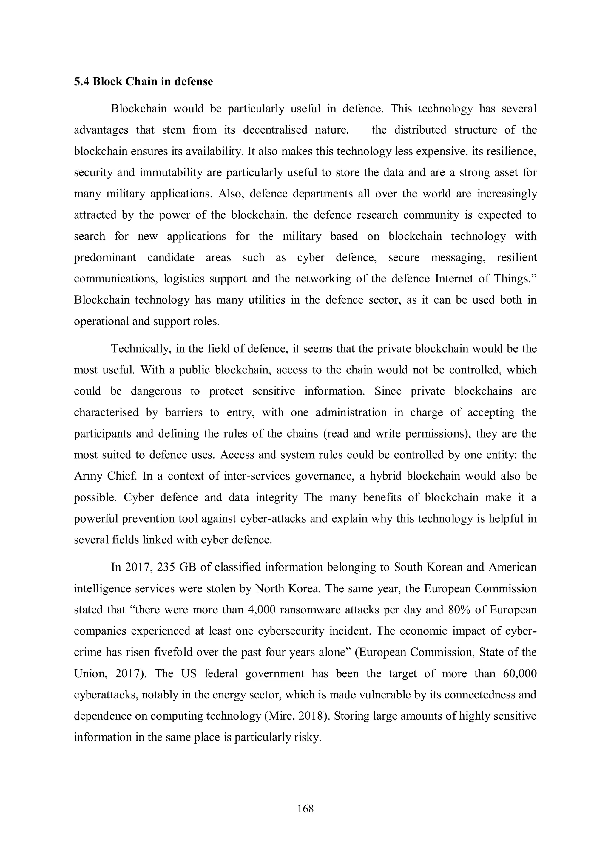 168 5.4 Block Chain in defense Blockchain would be particularly useful in defence. This technology has several advantages that stem from its decentralised nature. the distributed structure of the blockchain ensures its availability. It also makes this technology less expensive. its resilience, security and immutability are particularly useful to store the data and are a strong asset for many military applications. Also, defence departments all over the world are increasingly attracted by the power of the blockchain. the defence research community is expected to search for new applications for the military based on blockchain technology with predominant candidate areas such as cyber defence, secure messaging, resilient communications, logistics support and the networking of the defence Internet of Things.” Blockchain technology has many utilities in the defence sector, as it can be used both in operational and support roles. Technically, in the field of defence, it seems that the private blockchain would be the most useful. With a public blockchain, access to the chain would not be controlled, which could be dangerous to protect sensitive information. Since private blockchains are characterised by barriers to entry, with one administration in charge of accepting the participants and defining the rules of the chains (read and write permissions), they are the most suited to defence uses. Access and system rules could be controlled by one entity: the Army Chief. In a context of inter-services governance, a hybrid blockchain would also be possible. Cyber defence and data integrity The many benefits of blockchain make it a powerful prevention tool against cyber-attacks and explain why this technology is helpful in several fields linked with cyber defence. In 2017, 235 GB of classified information belonging to South Korean and American intelligence services were stolen by North Korea. The same year, the European Commission stated that “there were more than 4,000 ransomware attacks per day and 80% of European companies experienced at least one cybersecurity incident. The economic impact of cyber- crime has risen fivefold over the past four years alone” (European Commission, State of the Union, 2017). The US federal government has been the target of more than 60,000 cyberattacks, notably in the energy sector, which is made vulnerable by its connectedness and dependence on computing technology (Mire, 2018). Storing large amounts of highly sensitive information in the same place is particularly risky. 