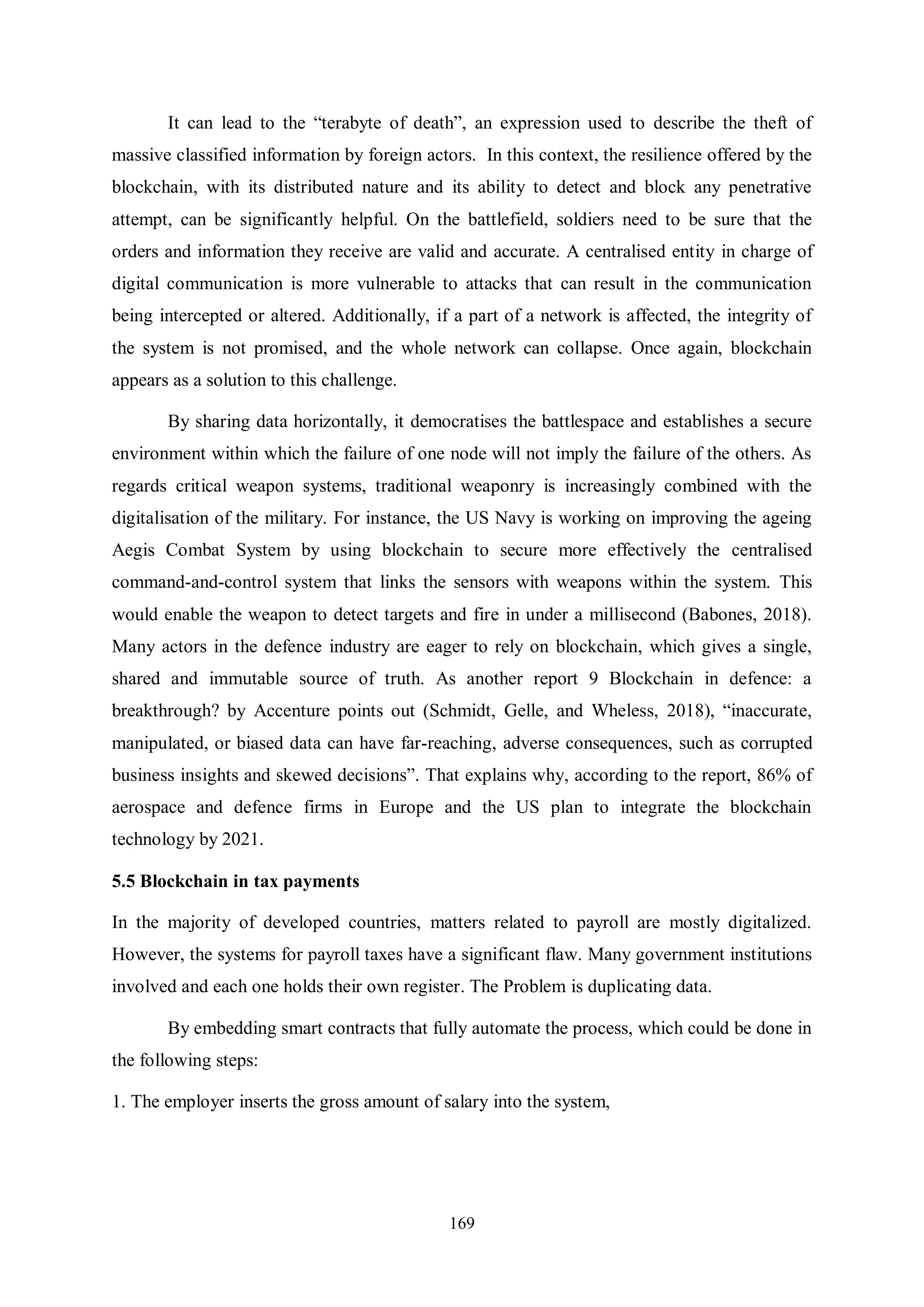 169 It can lead to the “terabyte of death”, an expression used to describe the theft of massive classified information by foreign actors. In this context, the resilience offered by the blockchain, with its distributed nature and its ability to detect and block any penetrative attempt, can be significantly helpful. On the battlefield, soldiers need to be sure that the orders and information they receive are valid and accurate. A centralised entity in charge of digital communication is more vulnerable to attacks that can result in the communication being intercepted or altered. Additionally, if a part of a network is affected, the integrity of the system is not promised, and the whole network can collapse. Once again, blockchain appears as a solution to this challenge. By sharing data horizontally, it democratises the battlespace and establishes a secure environment within which the failure of one node will not imply the failure of the others. As regards critical weapon systems, traditional weaponry is increasingly combined with the digitalisation of the military. For instance, the US Navy is working on improving the ageing Aegis Combat System by using blockchain to secure more effectively the centralised command-and-control system that links the sensors with weapons within the system. This would enable the weapon to detect targets and fire in under a millisecond (Babones, 2018). Many actors in the defence industry are eager to rely on blockchain, which gives a single, shared and immutable source of truth. As another report 9 Blockchain in defence: a breakthrough? by Accenture points out (Schmidt, Gelle, and Wheless, 2018), “inaccurate, manipulated, or biased data can have far-reaching, adverse consequences, such as corrupted business insights and skewed decisions”. That explains why, according to the report, 86% of aerospace and defence firms in Europe and the US plan to integrate the blockchain technology by 2021. 5.5 Blockchain in tax payments In the majority of developed countries, matters related to payroll are mostly digitalized. However, the systems for payroll taxes have a significant flaw. Many government institutions involved and each one holds their own register. The Problem is duplicating data. By embedding smart contracts that fully automate the process, which could be done in the following steps: 1. The employer inserts the gross amount of salary into the system, 