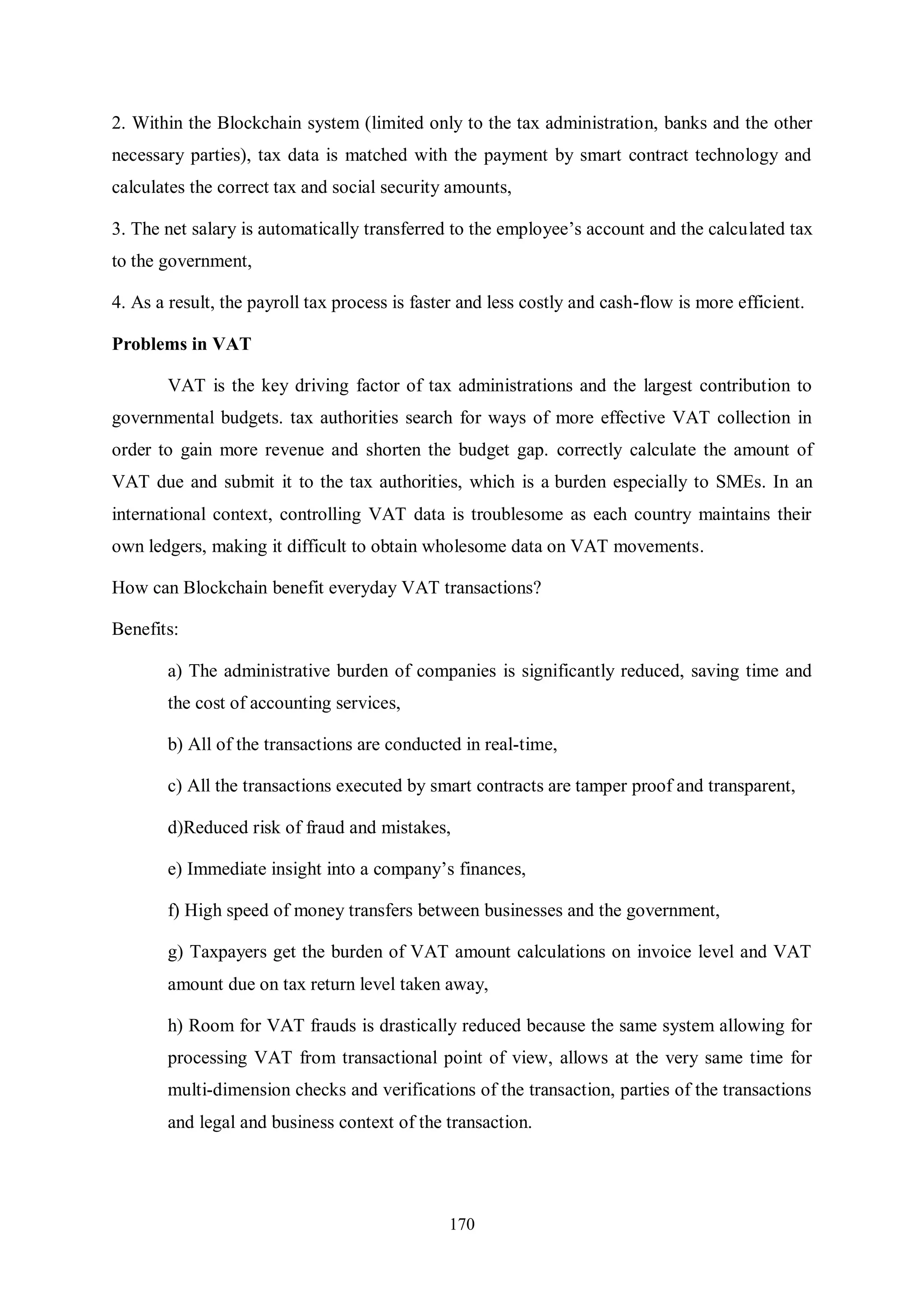 170 2. Within the Blockchain system (limited only to the tax administration, banks and the other necessary parties), tax data is matched with the payment by smart contract technology and calculates the correct tax and social security amounts, 3. The net salary is automatically transferred to the employee’s account and the calculated tax to the government, 4. As a result, the payroll tax process is faster and less costly and cash-flow is more efficient. Problems in VAT VAT is the key driving factor of tax administrations and the largest contribution to governmental budgets. tax authorities search for ways of more effective VAT collection in order to gain more revenue and shorten the budget gap. correctly calculate the amount of VAT due and submit it to the tax authorities, which is a burden especially to SMEs. In an international context, controlling VAT data is troublesome as each country maintains their own ledgers, making it difficult to obtain wholesome data on VAT movements. How can Blockchain benefit everyday VAT transactions? Benefits: a) The administrative burden of companies is significantly reduced, saving time and the cost of accounting services, b) All of the transactions are conducted in real-time, c) All the transactions executed by smart contracts are tamper proof and transparent, d)Reduced risk of fraud and mistakes, e) Immediate insight into a company’s finances, f) High speed of money transfers between businesses and the government, g) Taxpayers get the burden of VAT amount calculations on invoice level and VAT amount due on tax return level taken away, h) Room for VAT frauds is drastically reduced because the same system allowing for processing VAT from transactional point of view, allows at the very same time for multi-dimension checks and verifications of the transaction, parties of the transactions and legal and business context of the transaction. 