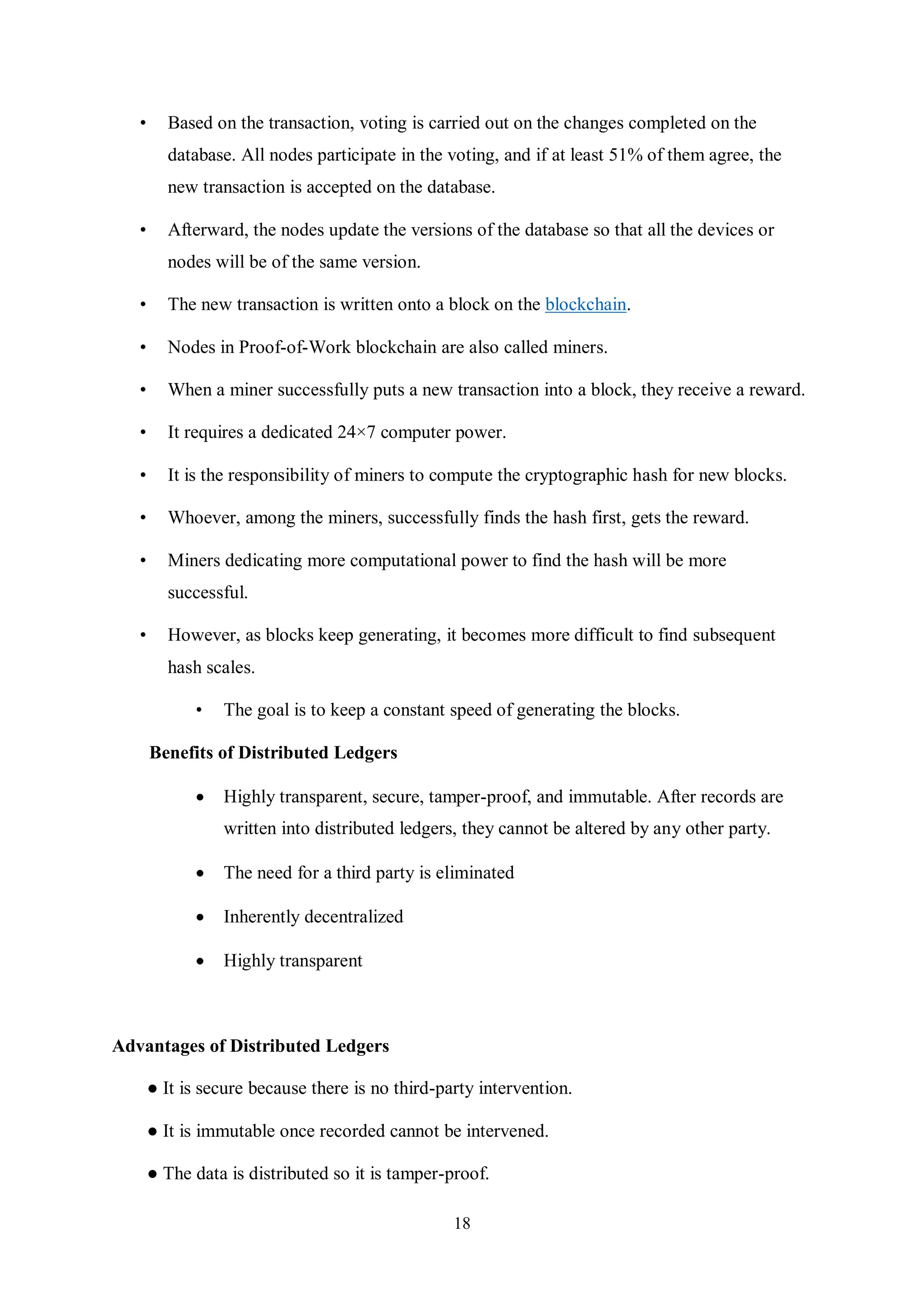 18 • Based on the transaction, voting is carried out on the changes completed on the database. All nodes participate in the voting, and if at least 51% of them agree, the new transaction is accepted on the database. • Afterward, the nodes update the versions of the database so that all the devices or nodes will be of the same version. • The new transaction is written onto a block on the blockchain. • Nodes in Proof-of-Work blockchain are also called miners. • When a miner successfully puts a new transaction into a block, they receive a reward. • It requires a dedicated 24×7 computer power. • It is the responsibility of miners to compute the cryptographic hash for new blocks. • Whoever, among the miners, successfully finds the hash first, gets the reward. • Miners dedicating more computational power to find the hash will be more successful. • However, as blocks keep generating, it becomes more difficult to find subsequent hash scales. • The goal is to keep a constant speed of generating the blocks. Benefits of Distributed Ledgers  Highly transparent, secure, tamper-proof, and immutable. After records are written into distributed ledgers, they cannot be altered by any other party.  The need for a third party is eliminated  Inherently decentralized  Highly transparent Advantages of Distributed Ledgers ● It is secure because there is no third-party intervention. ● It is immutable once recorded cannot be intervened. ● The data is distributed so it is tamper-proof. 